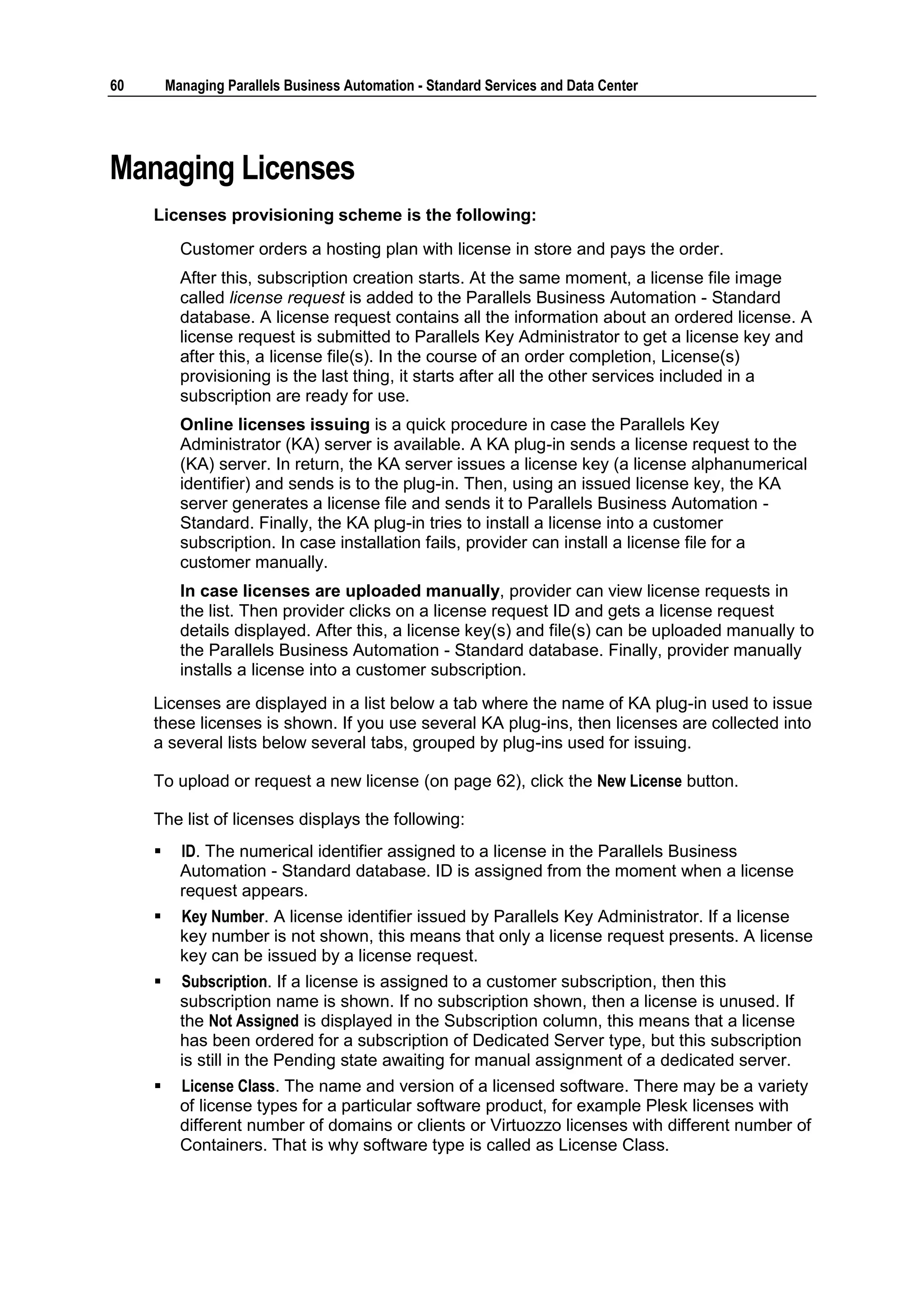 60       Managing Parallels Business Automation - Standard Services and Data Center




Managing Licenses
     Licenses provisioning scheme is the following:
           Customer orders a hosting plan with license in store and pays the order.
           After this, subscription creation starts. At the same moment, a license file image
           called license request is added to the Parallels Business Automation - Standard
           database. A license request contains all the information about an ordered license. A
           license request is submitted to Parallels Key Administrator to get a license key and
           after this, a license file(s). In the course of an order completion, License(s)
           provisioning is the last thing, it starts after all the other services included in a
           subscription are ready for use.
           Online licenses issuing is a quick procedure in case the Parallels Key
           Administrator (KA) server is available. A KA plug-in sends a license request to the
           (KA) server. In return, the KA server issues a license key (a license alphanumerical
           identifier) and sends is to the plug-in. Then, using an issued license key, the KA
           server generates a license file and sends it to Parallels Business Automation -
           Standard. Finally, the KA plug-in tries to install a license into a customer
           subscription. In case installation fails, provider can install a license file for a
           customer manually.
           In case licenses are uploaded manually, provider can view license requests in
           the list. Then provider clicks on a license request ID and gets a license request
           details displayed. After this, a license key(s) and file(s) can be uploaded manually to
           the Parallels Business Automation - Standard database. Finally, provider manually
           installs a license into a customer subscription.
     Licenses are displayed in a list below a tab where the name of KA plug-in used to issue
     these licenses is shown. If you use several KA plug-ins, then licenses are collected into
     a several lists below several tabs, grouped by plug-ins used for issuing.

     To upload or request a new license (on page 62), click the New License button.

     The list of licenses displays the following:
          ID. The numerical identifier assigned to a license in the Parallels Business
           Automation - Standard database. ID is assigned from the moment when a license
           request appears.
          Key Number. A license identifier issued by Parallels Key Administrator. If a license
           key number is not shown, this means that only a license request presents. A license
           key can be issued by a license request.
          Subscription. If a license is assigned to a customer subscription, then this
           subscription name is shown. If no subscription shown, then a license is unused. If
           the Not Assigned is displayed in the Subscription column, this means that a license
           has been ordered for a subscription of Dedicated Server type, but this subscription
           is still in the Pending state awaiting for manual assignment of a dedicated server.
          License Class. The name and version of a licensed software. There may be a variety
           of license types for a particular software product, for example Plesk licenses with
           different number of domains or clients or Virtuozzo licenses with different number of
           Containers. That is why software type is called as License Class.
 