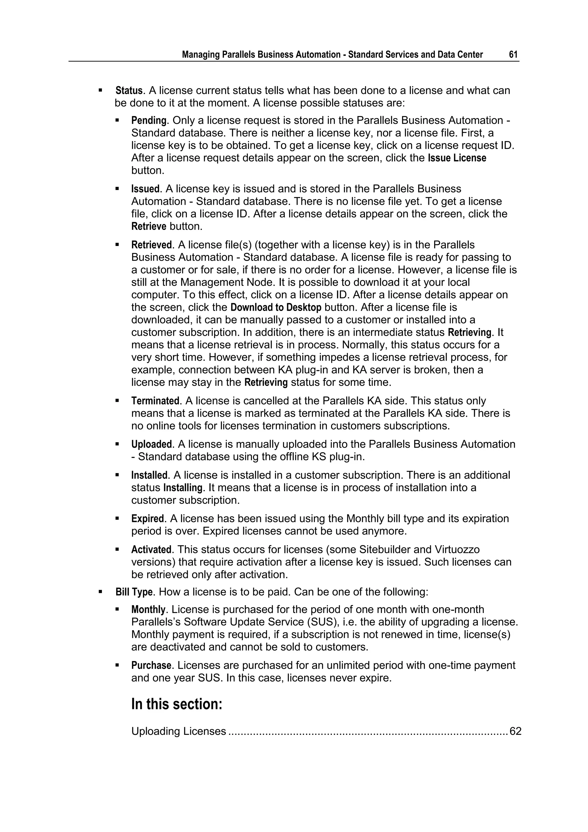 Managing Parallels Business Automation - Standard Services and Data Center                     61


   Status. A license current status tells what has been done to a license and what can
    be done to it at the moment. A license possible statuses are:
       Pending. Only a license request is stored in the Parallels Business Automation -
        Standard database. There is neither a license key, nor a license file. First, a
        license key is to be obtained. To get a license key, click on a license request ID.
        After a license request details appear on the screen, click the Issue License
        button.
       Issued. A license key is issued and is stored in the Parallels Business
        Automation - Standard database. There is no license file yet. To get a license
        file, click on a license ID. After a license details appear on the screen, click the
        Retrieve button.
       Retrieved. A license file(s) (together with a license key) is in the Parallels
        Business Automation - Standard database. A license file is ready for passing to
        a customer or for sale, if there is no order for a license. However, a license file is
        still at the Management Node. It is possible to download it at your local
        computer. To this effect, click on a license ID. After a license details appear on
        the screen, click the Download to Desktop button. After a license file is
        downloaded, it can be manually passed to a customer or installed into a
        customer subscription. In addition, there is an intermediate status Retrieving. It
        means that a license retrieval is in process. Normally, this status occurs for a
        very short time. However, if something impedes a license retrieval process, for
        example, connection between KA plug-in and KA server is broken, then a
        license may stay in the Retrieving status for some time.
       Terminated. A license is cancelled at the Parallels KA side. This status only
        means that a license is marked as terminated at the Parallels KA side. There is
        no online tools for licenses termination in customers subscriptions.
       Uploaded. A license is manually uploaded into the Parallels Business Automation
        - Standard database using the offline KS plug-in.
       Installed. A license is installed in a customer subscription. There is an additional
        status Installing. It means that a license is in process of installation into a
        customer subscription.
       Expired. A license has been issued using the Monthly bill type and its expiration
        period is over. Expired licenses cannot be used anymore.
       Activated. This status occurs for licenses (some Sitebuilder and Virtuozzo
        versions) that require activation after a license key is issued. Such licenses can
        be retrieved only after activation.
   Bill Type. How a license is to be paid. Can be one of the following:
       Monthly. License is purchased for the period of one month with one-month
        Parallels‟s Software Update Service (SUS), i.e. the ability of upgrading a license.
        Monthly payment is required, if a subscription is not renewed in time, license(s)
        are deactivated and cannot be sold to customers.
       Purchase. Licenses are purchased for an unlimited period with one-time payment
        and one year SUS. In this case, licenses never expire.

        In this section:
        Uploading Licenses ........................................................................................... 62
 