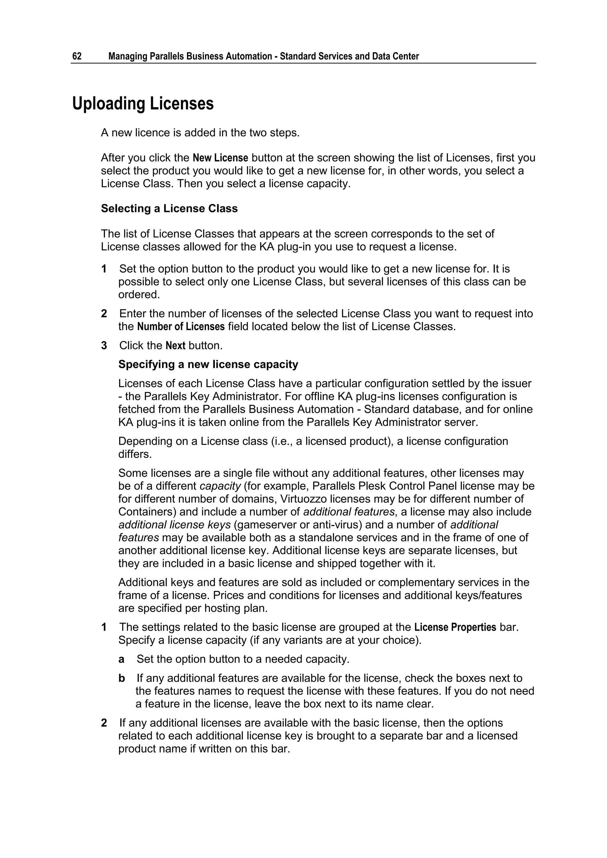 62       Managing Parallels Business Automation - Standard Services and Data Center



Uploading Licenses
     A new licence is added in the two steps.

     After you click the New License button at the screen showing the list of Licenses, first you
     select the product you would like to get a new license for, in other words, you select a
     License Class. Then you select a license capacity.

     Selecting a License Class

     The list of License Classes that appears at the screen corresponds to the set of
     License classes allowed for the KA plug-in you use to request a license.
     1     Set the option button to the product you would like to get a new license for. It is
           possible to select only one License Class, but several licenses of this class can be
           ordered.
     2     Enter the number of licenses of the selected License Class you want to request into
           the Number of Licenses field located below the list of License Classes.
     3     Click the Next button.
           Specifying a new license capacity
           Licenses of each License Class have a particular configuration settled by the issuer
           - the Parallels Key Administrator. For offline KA plug-ins licenses configuration is
           fetched from the Parallels Business Automation - Standard database, and for online
           KA plug-ins it is taken online from the Parallels Key Administrator server.
           Depending on a License class (i.e., a licensed product), a license configuration
           differs.
           Some licenses are a single file without any additional features, other licenses may
           be of a different capacity (for example, Parallels Plesk Control Panel license may be
           for different number of domains, Virtuozzo licenses may be for different number of
           Containers) and include a number of additional features, a license may also include
           additional license keys (gameserver or anti-virus) and a number of additional
           features may be available both as a standalone services and in the frame of one of
           another additional license key. Additional license keys are separate licenses, but
           they are included in a basic license and shipped together with it.
           Additional keys and features are sold as included or complementary services in the
           frame of a license. Prices and conditions for licenses and additional keys/features
           are specified per hosting plan.
     1     The settings related to the basic license are grouped at the License Properties bar.
           Specify a license capacity (if any variants are at your choice).
           a   Set the option button to a needed capacity.
           b   If any additional features are available for the license, check the boxes next to
               the features names to request the license with these features. If you do not need
               a feature in the license, leave the box next to its name clear.
     2     If any additional licenses are available with the basic license, then the options
           related to each additional license key is brought to a separate bar and a licensed
           product name if written on this bar.
 