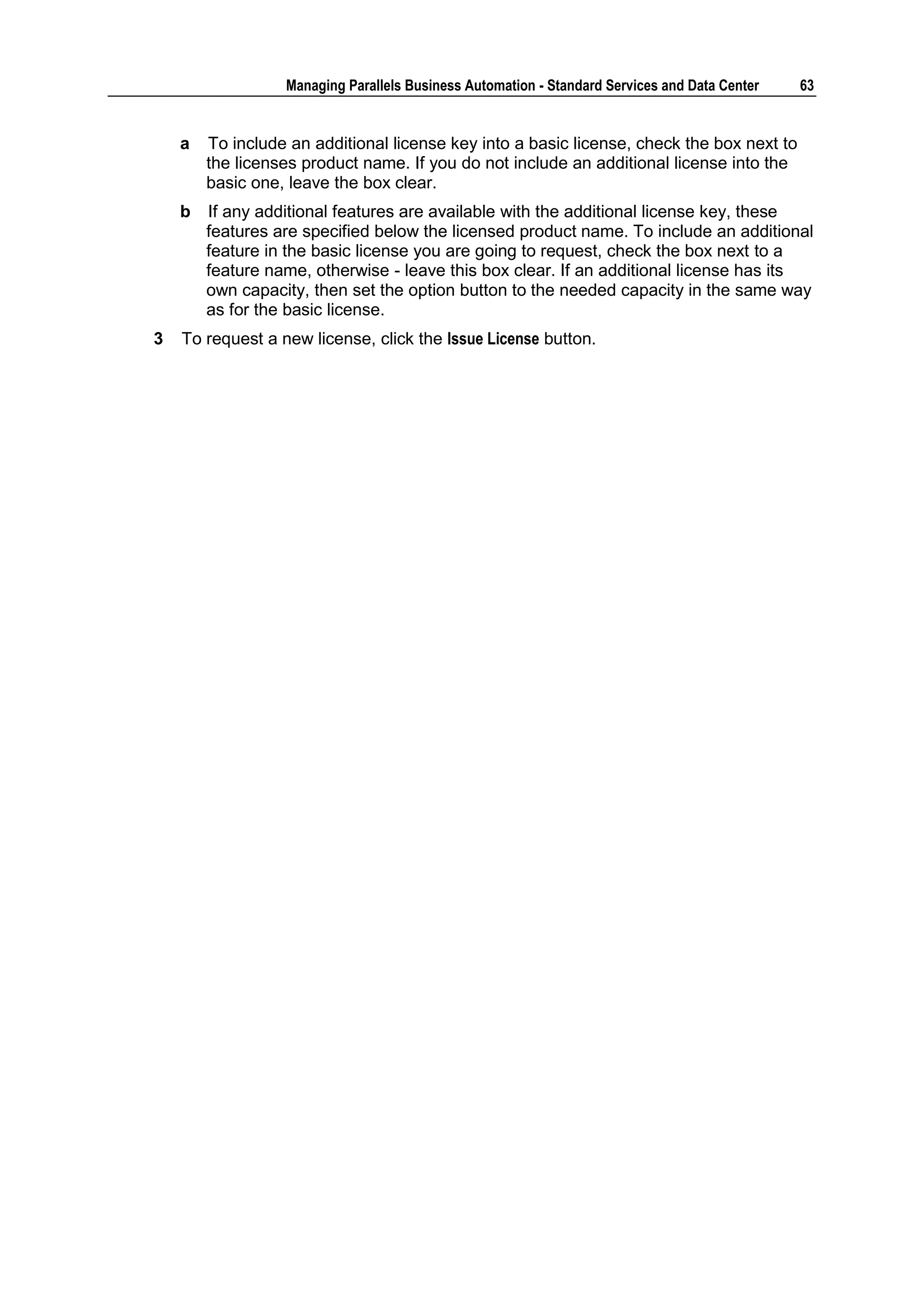 Managing Parallels Business Automation - Standard Services and Data Center   63


    a   To include an additional license key into a basic license, check the box next to
        the licenses product name. If you do not include an additional license into the
        basic one, leave the box clear.
    b   If any additional features are available with the additional license key, these
        features are specified below the licensed product name. To include an additional
        feature in the basic license you are going to request, check the box next to a
        feature name, otherwise - leave this box clear. If an additional license has its
        own capacity, then set the option button to the needed capacity in the same way
        as for the basic license.
3   To request a new license, click the Issue License button.
 