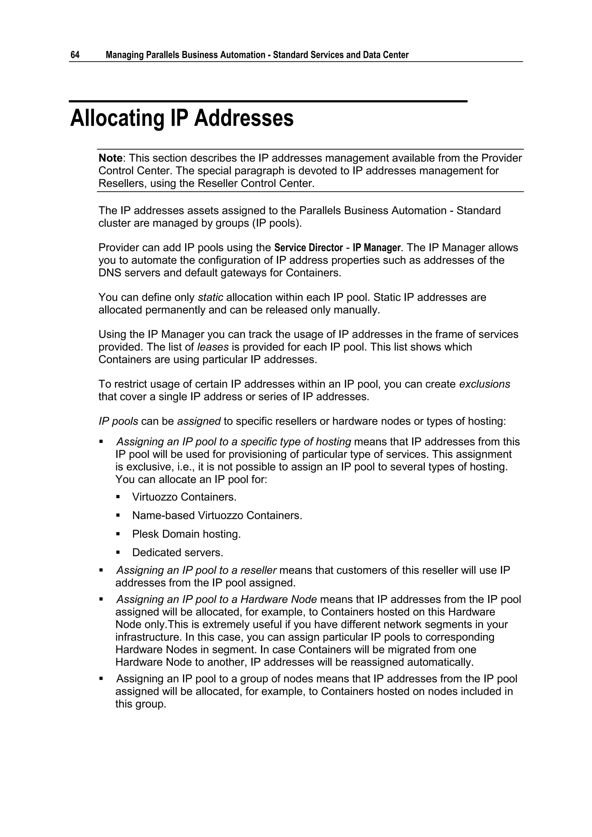 64       Managing Parallels Business Automation - Standard Services and Data Center




Allocating IP Addresses
     Note: This section describes the IP addresses management available from the Provider
     Control Center. The special paragraph is devoted to IP addresses management for
     Resellers, using the Reseller Control Center.

     The IP addresses assets assigned to the Parallels Business Automation - Standard
     cluster are managed by groups (IP pools).

     Provider can add IP pools using the Service Director - IP Manager. The IP Manager allows
     you to automate the configuration of IP address properties such as addresses of the
     DNS servers and default gateways for Containers.

     You can define only static allocation within each IP pool. Static IP addresses are
     allocated permanently and can be released only manually.

     Using the IP Manager you can track the usage of IP addresses in the frame of services
     provided. The list of leases is provided for each IP pool. This list shows which
     Containers are using particular IP addresses.

     To restrict usage of certain IP addresses within an IP pool, you can create exclusions
     that cover a single IP address or series of IP addresses.

     IP pools can be assigned to specific resellers or hardware nodes or types of hosting:
          Assigning an IP pool to a specific type of hosting means that IP addresses from this
           IP pool will be used for provisioning of particular type of services. This assignment
           is exclusive, i.e., it is not possible to assign an IP pool to several types of hosting.
           You can allocate an IP pool for:
              Virtuozzo Containers.
              Name-based Virtuozzo Containers.
              Plesk Domain hosting.
              Dedicated servers.
          Assigning an IP pool to a reseller means that customers of this reseller will use IP
           addresses from the IP pool assigned.
          Assigning an IP pool to a Hardware Node means that IP addresses from the IP pool
           assigned will be allocated, for example, to Containers hosted on this Hardware
           Node only.This is extremely useful if you have different network segments in your
           infrastructure. In this case, you can assign particular IP pools to corresponding
           Hardware Nodes in segment. In case Containers will be migrated from one
           Hardware Node to another, IP addresses will be reassigned automatically.
          Assigning an IP pool to a group of nodes means that IP addresses from the IP pool
           assigned will be allocated, for example, to Containers hosted on nodes included in
           this group.
 