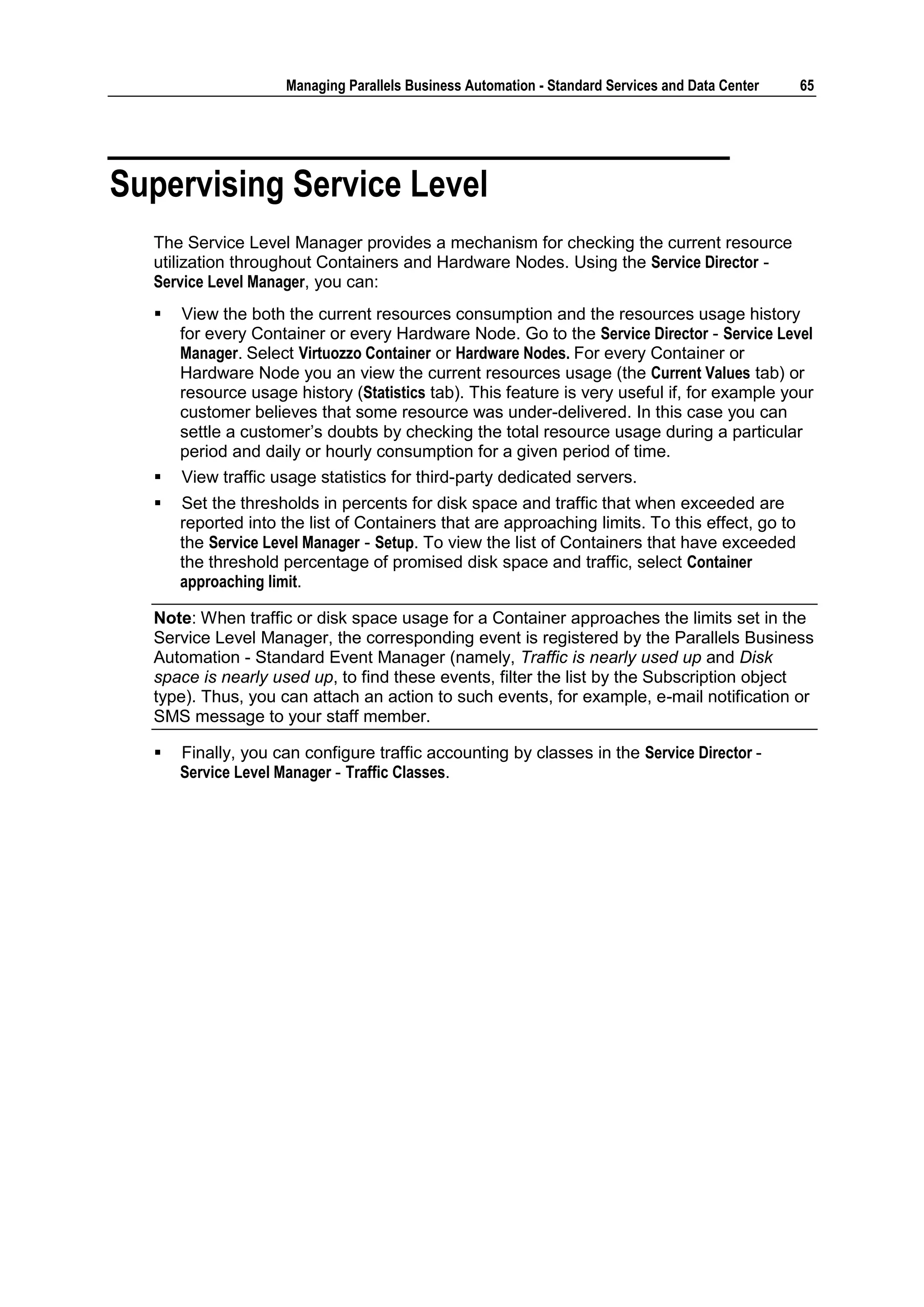 Managing Parallels Business Automation - Standard Services and Data Center   65




Supervising Service Level
  The Service Level Manager provides a mechanism for checking the current resource
  utilization throughout Containers and Hardware Nodes. Using the Service Director -
  Service Level Manager, you can:
     View the both the current resources consumption and the resources usage history
      for every Container or every Hardware Node. Go to the Service Director - Service Level
      Manager. Select Virtuozzo Container or Hardware Nodes. For every Container or
      Hardware Node you an view the current resources usage (the Current Values tab) or
      resource usage history (Statistics tab). This feature is very useful if, for example your
      customer believes that some resource was under-delivered. In this case you can
      settle a customer‟s doubts by checking the total resource usage during a particular
      period and daily or hourly consumption for a given period of time.
     View traffic usage statistics for third-party dedicated servers.
     Set the thresholds in percents for disk space and traffic that when exceeded are
      reported into the list of Containers that are approaching limits. To this effect, go to
      the Service Level Manager - Setup. To view the list of Containers that have exceeded
      the threshold percentage of promised disk space and traffic, select Container
      approaching limit.

  Note: When traffic or disk space usage for a Container approaches the limits set in the
  Service Level Manager, the corresponding event is registered by the Parallels Business
  Automation - Standard Event Manager (namely, Traffic is nearly used up and Disk
  space is nearly used up, to find these events, filter the list by the Subscription object
  type). Thus, you can attach an action to such events, for example, e-mail notification or
  SMS message to your staff member.

     Finally, you can configure traffic accounting by classes in the Service Director -
      Service Level Manager - Traffic Classes.
 