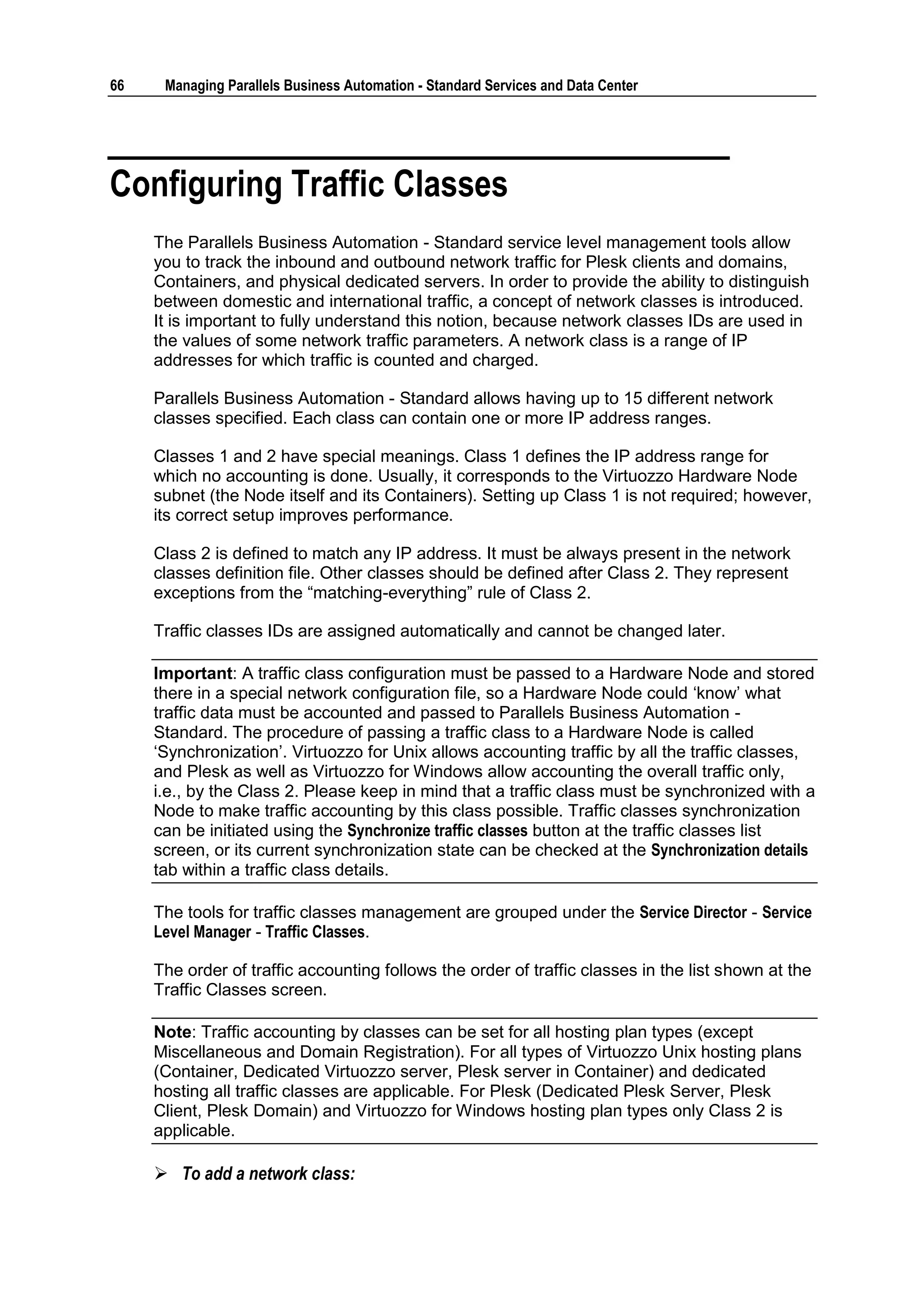 66    Managing Parallels Business Automation - Standard Services and Data Center




Configuring Traffic Classes
     The Parallels Business Automation - Standard service level management tools allow
     you to track the inbound and outbound network traffic for Plesk clients and domains,
     Containers, and physical dedicated servers. In order to provide the ability to distinguish
     between domestic and international traffic, a concept of network classes is introduced.
     It is important to fully understand this notion, because network classes IDs are used in
     the values of some network traffic parameters. A network class is a range of IP
     addresses for which traffic is counted and charged.

     Parallels Business Automation - Standard allows having up to 15 different network
     classes specified. Each class can contain one or more IP address ranges.

     Classes 1 and 2 have special meanings. Class 1 defines the IP address range for
     which no accounting is done. Usually, it corresponds to the Virtuozzo Hardware Node
     subnet (the Node itself and its Containers). Setting up Class 1 is not required; however,
     its correct setup improves performance.

     Class 2 is defined to match any IP address. It must be always present in the network
     classes definition file. Other classes should be defined after Class 2. They represent
     exceptions from the “matching-everything” rule of Class 2.

     Traffic classes IDs are assigned automatically and cannot be changed later.

     Important: A traffic class configuration must be passed to a Hardware Node and stored
     there in a special network configuration file, so a Hardware Node could „know‟ what
     traffic data must be accounted and passed to Parallels Business Automation -
     Standard. The procedure of passing a traffic class to a Hardware Node is called
     „Synchronization‟. Virtuozzo for Unix allows accounting traffic by all the traffic classes,
     and Plesk as well as Virtuozzo for Windows allow accounting the overall traffic only,
     i.e., by the Class 2. Please keep in mind that a traffic class must be synchronized with a
     Node to make traffic accounting by this class possible. Traffic classes synchronization
     can be initiated using the Synchronize traffic classes button at the traffic classes list
     screen, or its current synchronization state can be checked at the Synchronization details
     tab within a traffic class details.

     The tools for traffic classes management are grouped under the Service Director - Service
     Level Manager - Traffic Classes.

     The order of traffic accounting follows the order of traffic classes in the list shown at the
     Traffic Classes screen.

     Note: Traffic accounting by classes can be set for all hosting plan types (except
     Miscellaneous and Domain Registration). For all types of Virtuozzo Unix hosting plans
     (Container, Dedicated Virtuozzo server, Plesk server in Container) and dedicated
     hosting all traffic classes are applicable. For Plesk (Dedicated Plesk Server, Plesk
     Client, Plesk Domain) and Virtuozzo for Windows hosting plan types only Class 2 is
     applicable.

      To add a network class:
 