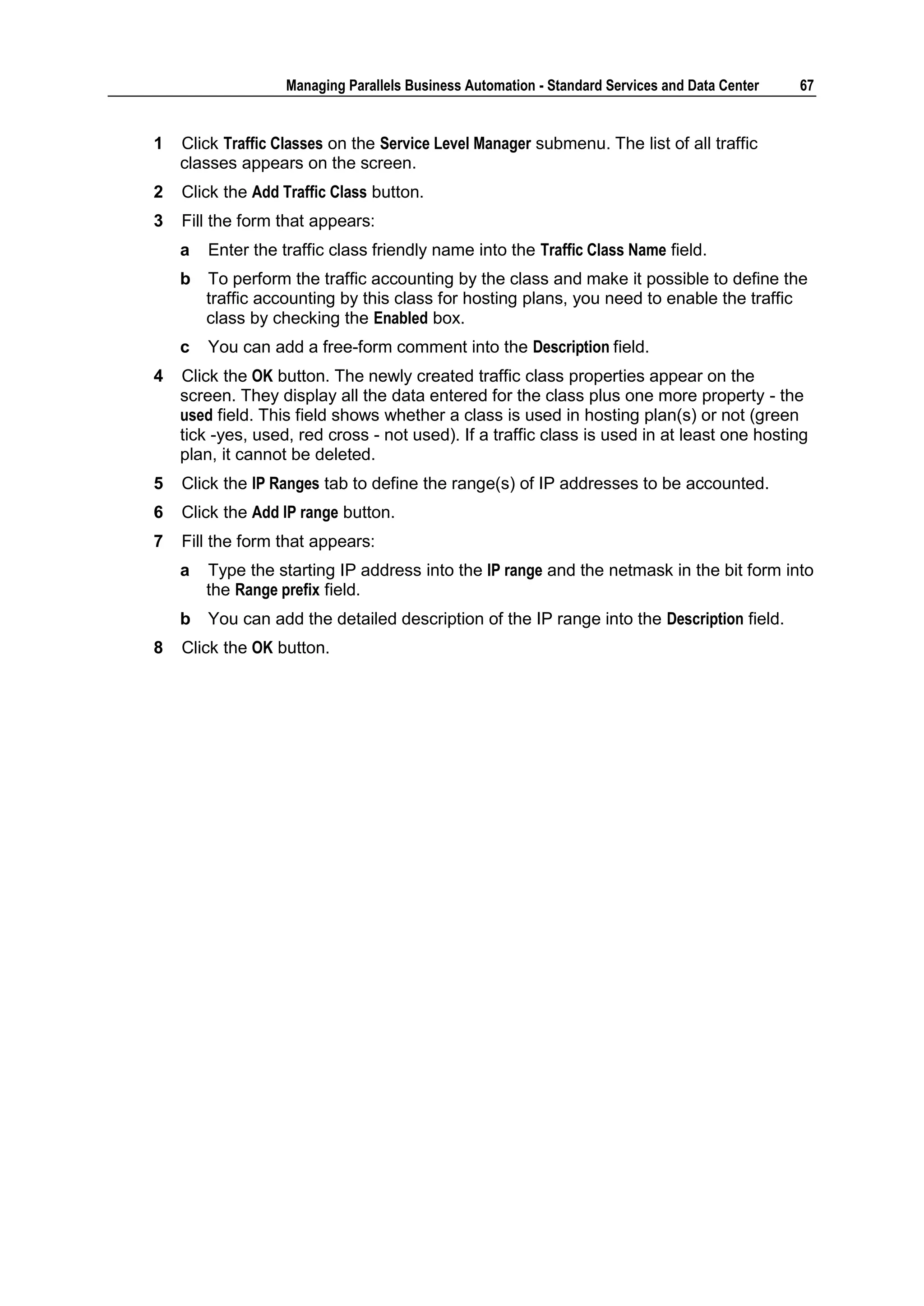 Managing Parallels Business Automation - Standard Services and Data Center   67


1   Click Traffic Classes on the Service Level Manager submenu. The list of all traffic
    classes appears on the screen.
2   Click the Add Traffic Class button.
3   Fill the form that appears:
    a   Enter the traffic class friendly name into the Traffic Class Name field.
    b   To perform the traffic accounting by the class and make it possible to define the
        traffic accounting by this class for hosting plans, you need to enable the traffic
        class by checking the Enabled box.
    c   You can add a free-form comment into the Description field.
4   Click the OK button. The newly created traffic class properties appear on the
    screen. They display all the data entered for the class plus one more property - the
    used field. This field shows whether a class is used in hosting plan(s) or not (green
    tick -yes, used, red cross - not used). If a traffic class is used in at least one hosting
    plan, it cannot be deleted.
5   Click the IP Ranges tab to define the range(s) of IP addresses to be accounted.
6   Click the Add IP range button.
7   Fill the form that appears:
    a   Type the starting IP address into the IP range and the netmask in the bit form into
        the Range prefix field.
    b   You can add the detailed description of the IP range into the Description field.
8   Click the OK button.
 