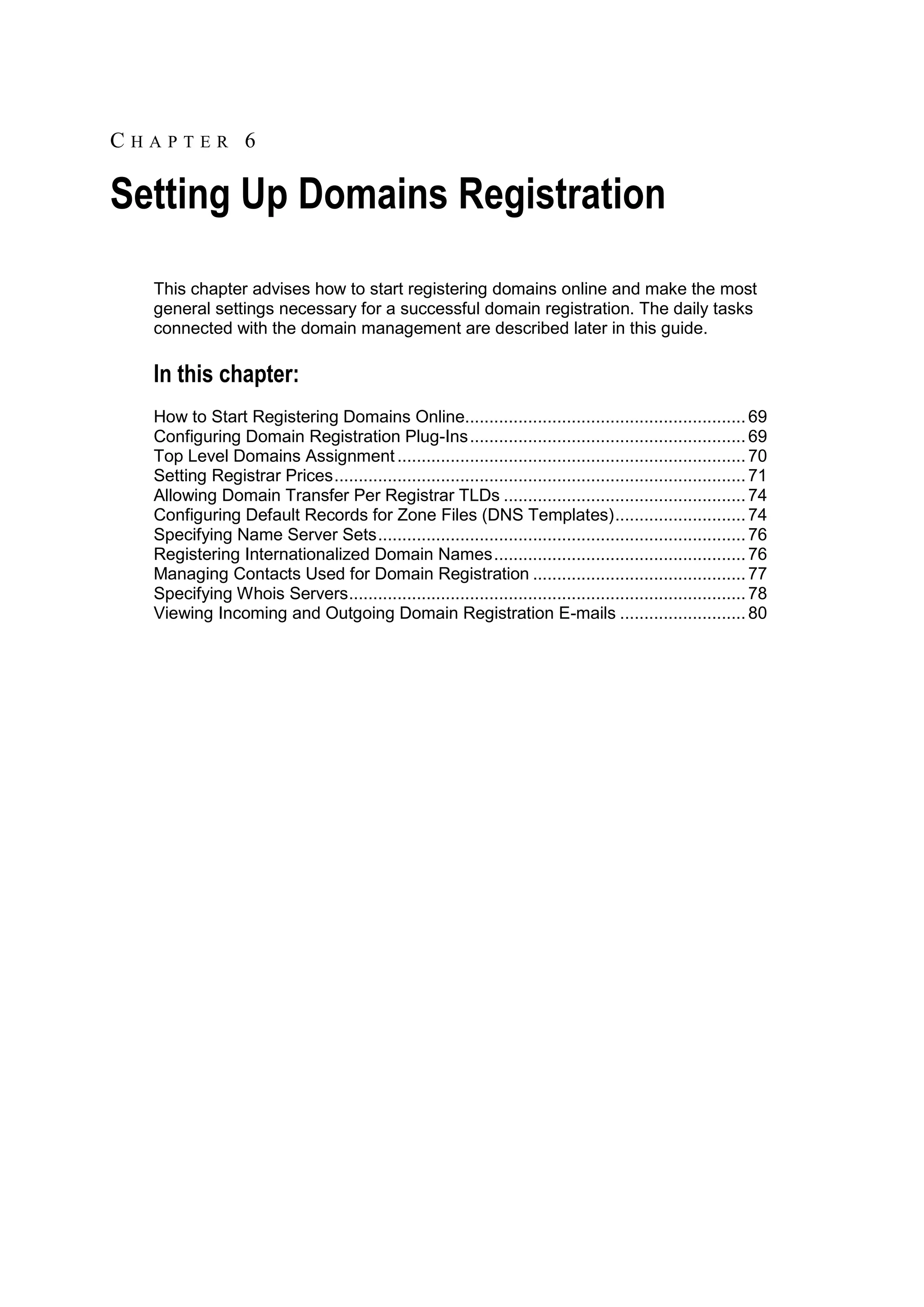 CHAPTER 6

Setting Up Domains Registration
  This chapter advises how to start registering domains online and make the most
  general settings necessary for a successful domain registration. The daily tasks
  connected with the domain management are described later in this guide.

  In this chapter:
  How to Start Registering Domains Online.......................................................... 69
  Configuring Domain Registration Plug-Ins ......................................................... 69
  Top Level Domains Assignment ........................................................................ 70
  Setting Registrar Prices ..................................................................................... 71
  Allowing Domain Transfer Per Registrar TLDs .................................................. 74
  Configuring Default Records for Zone Files (DNS Templates) ........................... 74
  Specifying Name Server Sets ............................................................................ 76
  Registering Internationalized Domain Names .................................................... 76
  Managing Contacts Used for Domain Registration ............................................ 77
  Specifying Whois Servers .................................................................................. 78
  Viewing Incoming and Outgoing Domain Registration E-mails .......................... 80
 