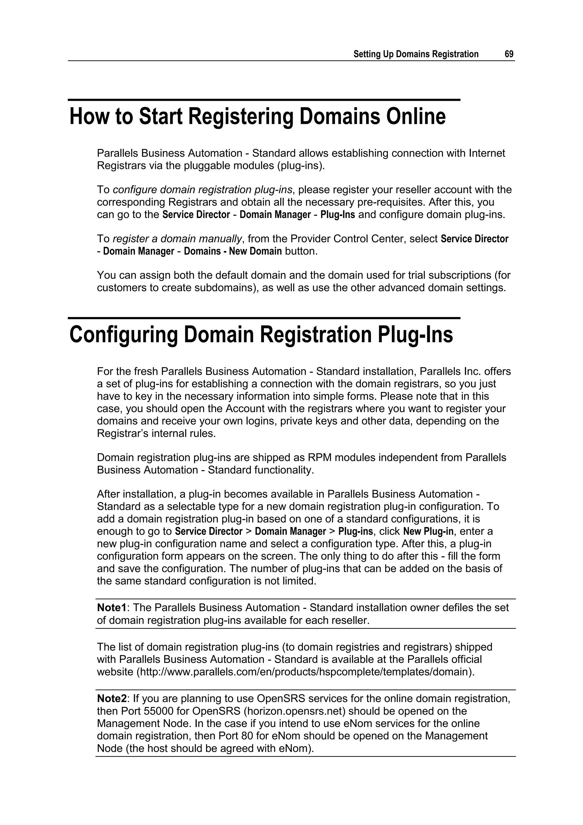 Setting Up Domains Registration     69




How to Start Registering Domains Online
  Parallels Business Automation - Standard allows establishing connection with Internet
  Registrars via the pluggable modules (plug-ins).

  To configure domain registration plug-ins, please register your reseller account with the
  corresponding Registrars and obtain all the necessary pre-requisites. After this, you
  can go to the Service Director - Domain Manager - Plug-Ins and configure domain plug-ins.

  To register a domain manually, from the Provider Control Center, select Service Director
  - Domain Manager - Domains - New Domain button.

  You can assign both the default domain and the domain used for trial subscriptions (for
  customers to create subdomains), as well as use the other advanced domain settings.



Configuring Domain Registration Plug-Ins
  For the fresh Parallels Business Automation - Standard installation, Parallels Inc. offers
  a set of plug-ins for establishing a connection with the domain registrars, so you just
  have to key in the necessary information into simple forms. Please note that in this
  case, you should open the Account with the registrars where you want to register your
  domains and receive your own logins, private keys and other data, depending on the
  Registrar‟s internal rules.

  Domain registration plug-ins are shipped as RPM modules independent from Parallels
  Business Automation - Standard functionality.

  After installation, a plug-in becomes available in Parallels Business Automation -
  Standard as a selectable type for a new domain registration plug-in configuration. To
  add a domain registration plug-in based on one of a standard configurations, it is
  enough to go to Service Director > Domain Manager > Plug-ins, click New Plug-in, enter a
  new plug-in configuration name and select a configuration type. After this, a plug-in
  configuration form appears on the screen. The only thing to do after this - fill the form
  and save the configuration. The number of plug-ins that can be added on the basis of
  the same standard configuration is not limited.

  Note1: The Parallels Business Automation - Standard installation owner defiles the set
  of domain registration plug-ins available for each reseller.

  The list of domain registration plug-ins (to domain registries and registrars) shipped
  with Parallels Business Automation - Standard is available at the Parallels official
  website (http://www.parallels.com/en/products/hspcomplete/templates/domain).

  Note2: If you are planning to use OpenSRS services for the online domain registration,
  then Port 55000 for OpenSRS (horizon.opensrs.net) should be opened on the
  Management Node. In the case if you intend to use eNom services for the online
  domain registration, then Port 80 for eNom should be opened on the Management
  Node (the host should be agreed with eNom).
 