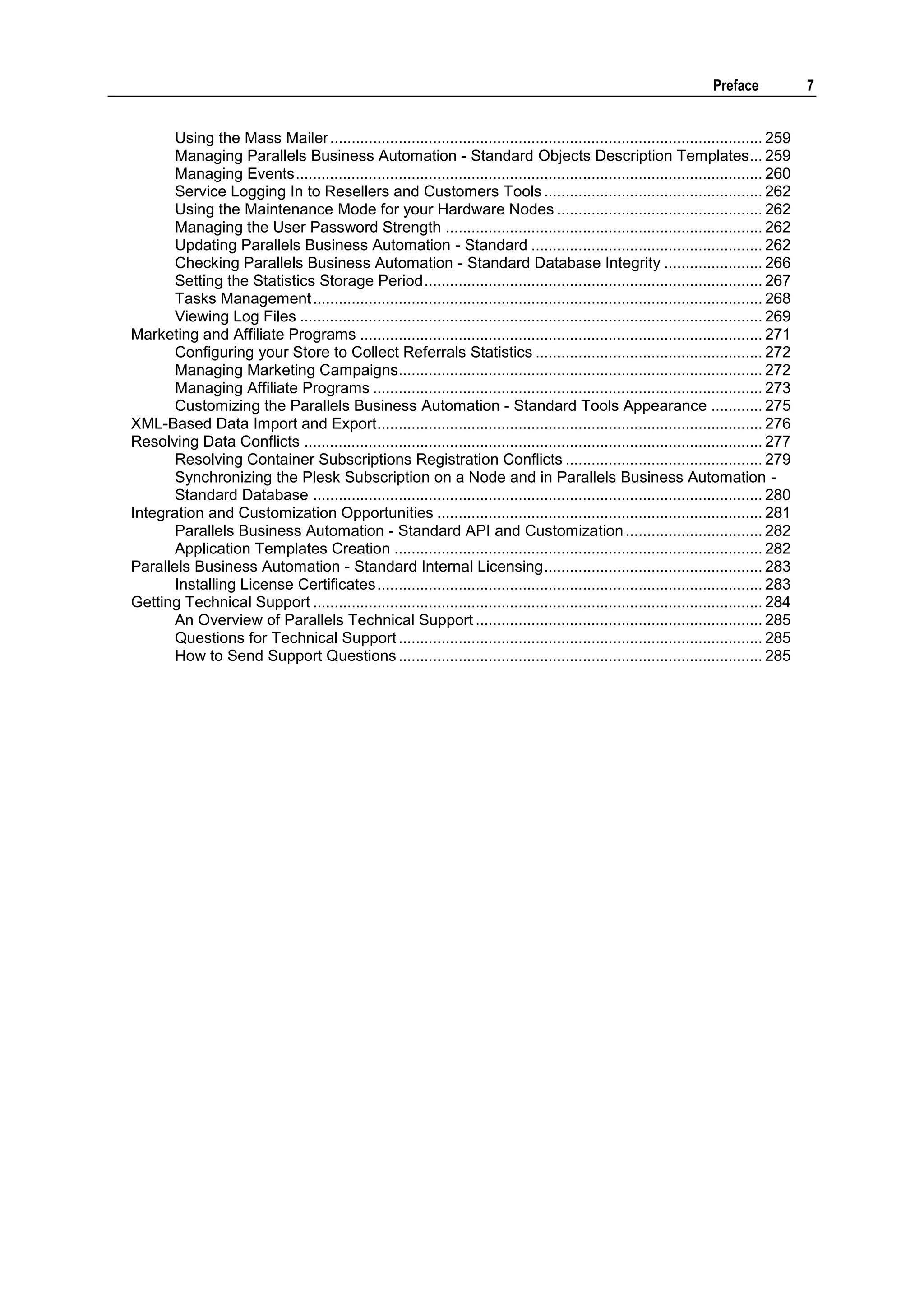 Preface             7


       Using the Mass Mailer ..................................................................................................... 259
       Managing Parallels Business Automation - Standard Objects Description Templates... 259
       Managing Events ............................................................................................................. 260
       Service Logging In to Resellers and Customers Tools ................................................... 262
       Using the Maintenance Mode for your Hardware Nodes ................................................ 262
       Managing the User Password Strength .......................................................................... 262
       Updating Parallels Business Automation - Standard ...................................................... 262
       Checking Parallels Business Automation - Standard Database Integrity ....................... 266
       Setting the Statistics Storage Period ............................................................................... 267
       Tasks Management ......................................................................................................... 268
       Viewing Log Files ............................................................................................................ 269
Marketing and Affiliate Programs .............................................................................................. 271
       Configuring your Store to Collect Referrals Statistics ..................................................... 272
       Managing Marketing Campaigns..................................................................................... 272
       Managing Affiliate Programs ........................................................................................... 273
       Customizing the Parallels Business Automation - Standard Tools Appearance ............ 275
XML-Based Data Import and Export .......................................................................................... 276
Resolving Data Conflicts ........................................................................................................... 277
       Resolving Container Subscriptions Registration Conflicts .............................................. 279
       Synchronizing the Plesk Subscription on a Node and in Parallels Business Automation -
       Standard Database ......................................................................................................... 280
Integration and Customization Opportunities ............................................................................ 281
       Parallels Business Automation - Standard API and Customization ................................ 282
       Application Templates Creation ...................................................................................... 282
Parallels Business Automation - Standard Internal Licensing ................................................... 283
       Installing License Certificates .......................................................................................... 283
Getting Technical Support ......................................................................................................... 284
       An Overview of Parallels Technical Support ................................................................... 285
       Questions for Technical Support ..................................................................................... 285
       How to Send Support Questions ..................................................................................... 285
 