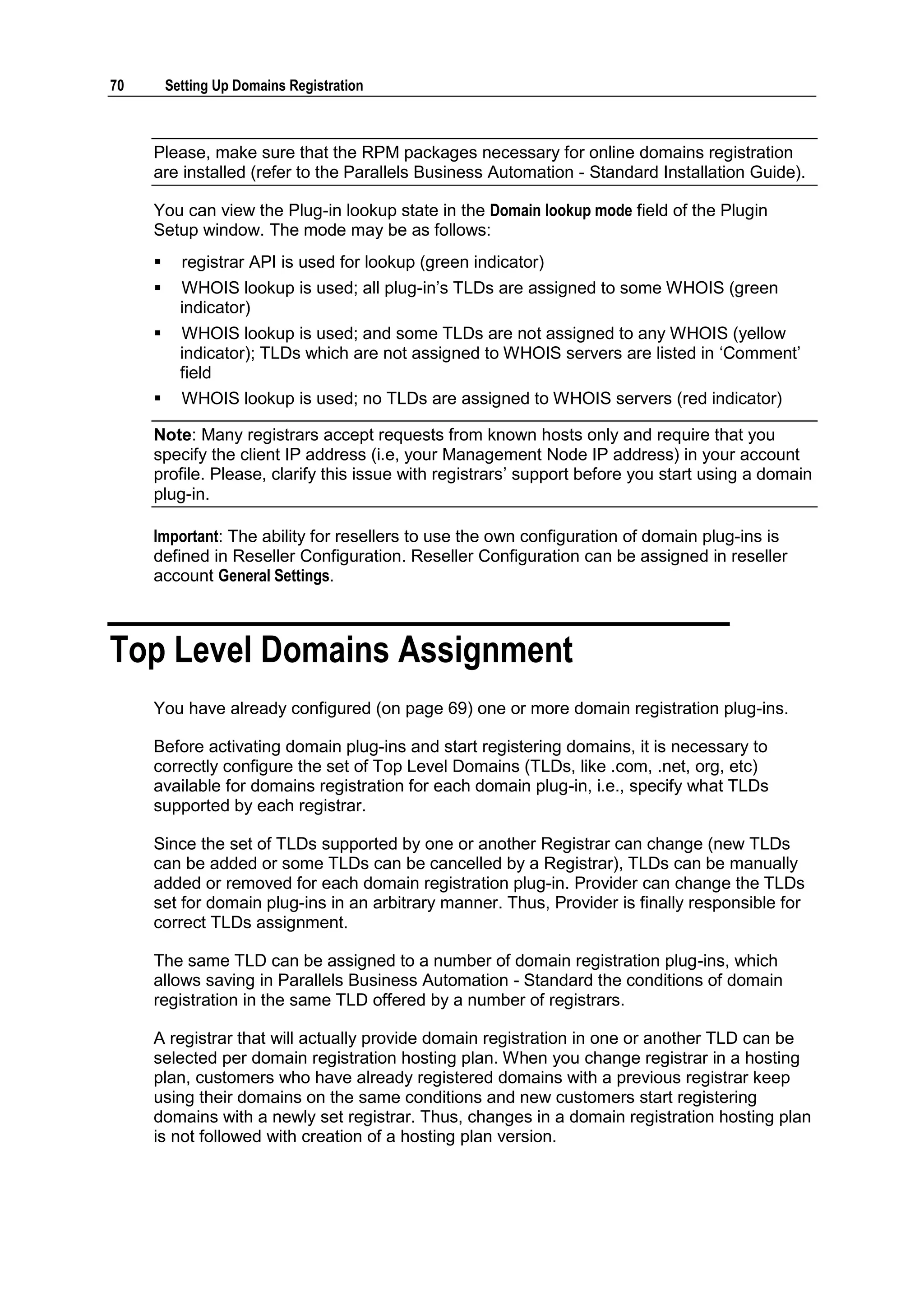 70       Setting Up Domains Registration



     Please, make sure that the RPM packages necessary for online domains registration
     are installed (refer to the Parallels Business Automation - Standard Installation Guide).

     You can view the Plug-in lookup state in the Domain lookup mode field of the Plugin
     Setup window. The mode may be as follows:
          registrar API is used for lookup (green indicator)
          WHOIS lookup is used; all plug-in‟s TLDs are assigned to some WHOIS (green
           indicator)
          WHOIS lookup is used; and some TLDs are not assigned to any WHOIS (yellow
           indicator); TLDs which are not assigned to WHOIS servers are listed in „Comment‟
           field
          WHOIS lookup is used; no TLDs are assigned to WHOIS servers (red indicator)

     Note: Many registrars accept requests from known hosts only and require that you
     specify the client IP address (i.e, your Management Node IP address) in your account
     profile. Please, clarify this issue with registrars‟ support before you start using a domain
     plug-in.

     Important: The ability for resellers to use the own configuration of domain plug-ins is
     defined in Reseller Configuration. Reseller Configuration can be assigned in reseller
     account General Settings.



Top Level Domains Assignment
     You have already configured (on page 69) one or more domain registration plug-ins.

     Before activating domain plug-ins and start registering domains, it is necessary to
     correctly configure the set of Top Level Domains (TLDs, like .com, .net, org, etc)
     available for domains registration for each domain plug-in, i.e., specify what TLDs
     supported by each registrar.

     Since the set of TLDs supported by one or another Registrar can change (new TLDs
     can be added or some TLDs can be cancelled by a Registrar), TLDs can be manually
     added or removed for each domain registration plug-in. Provider can change the TLDs
     set for domain plug-ins in an arbitrary manner. Thus, Provider is finally responsible for
     correct TLDs assignment.

     The same TLD can be assigned to a number of domain registration plug-ins, which
     allows saving in Parallels Business Automation - Standard the conditions of domain
     registration in the same TLD offered by a number of registrars.

     A registrar that will actually provide domain registration in one or another TLD can be
     selected per domain registration hosting plan. When you change registrar in a hosting
     plan, customers who have already registered domains with a previous registrar keep
     using their domains on the same conditions and new customers start registering
     domains with a newly set registrar. Thus, changes in a domain registration hosting plan
     is not followed with creation of a hosting plan version.
 