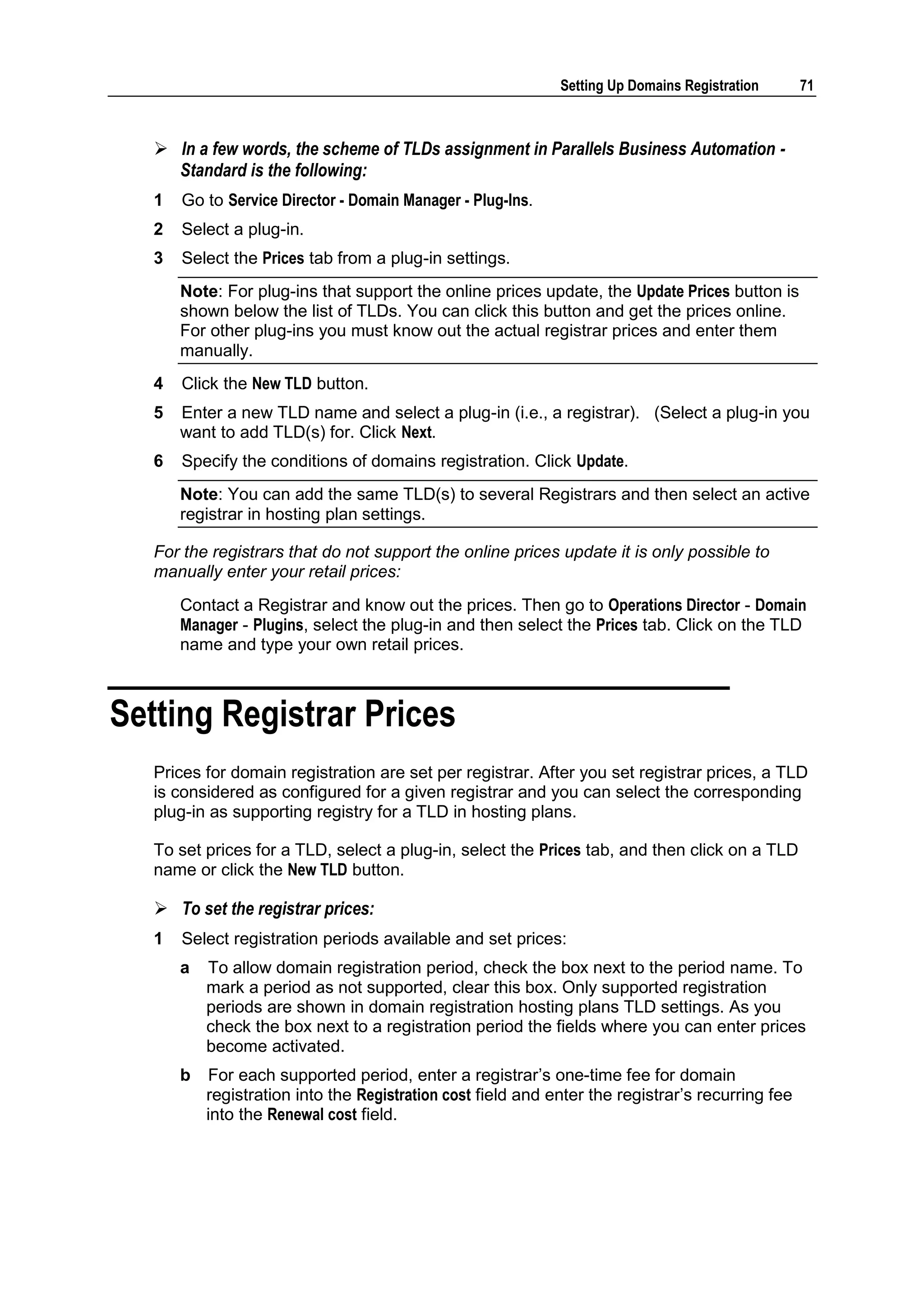 Setting Up Domains Registration      71



    In a few words, the scheme of TLDs assignment in Parallels Business Automation -
     Standard is the following:
   1   Go to Service Director - Domain Manager - Plug-Ins.
   2   Select a plug-in.
   3   Select the Prices tab from a plug-in settings.
       Note: For plug-ins that support the online prices update, the Update Prices button is
       shown below the list of TLDs. You can click this button and get the prices online.
       For other plug-ins you must know out the actual registrar prices and enter them
       manually.
   4   Click the New TLD button.
   5   Enter a new TLD name and select a plug-in (i.e., a registrar). (Select a plug-in you
       want to add TLD(s) for. Click Next.
   6   Specify the conditions of domains registration. Click Update.
       Note: You can add the same TLD(s) to several Registrars and then select an active
       registrar in hosting plan settings.

   For the registrars that do not support the online prices update it is only possible to
   manually enter your retail prices:
       Contact a Registrar and know out the prices. Then go to Operations Director - Domain
       Manager - Plugins, select the plug-in and then select the Prices tab. Click on the TLD
       name and type your own retail prices.



Setting Registrar Prices
   Prices for domain registration are set per registrar. After you set registrar prices, a TLD
   is considered as configured for a given registrar and you can select the corresponding
   plug-in as supporting registry for a TLD in hosting plans.

   To set prices for a TLD, select a plug-in, select the Prices tab, and then click on a TLD
   name or click the New TLD button.

    To set the registrar prices:
   1   Select registration periods available and set prices:
       a   To allow domain registration period, check the box next to the period name. To
           mark a period as not supported, clear this box. Only supported registration
           periods are shown in domain registration hosting plans TLD settings. As you
           check the box next to a registration period the fields where you can enter prices
           become activated.
       b   For each supported period, enter a registrar‟s one-time fee for domain
           registration into the Registration cost field and enter the registrar‟s recurring fee
           into the Renewal cost field.
 