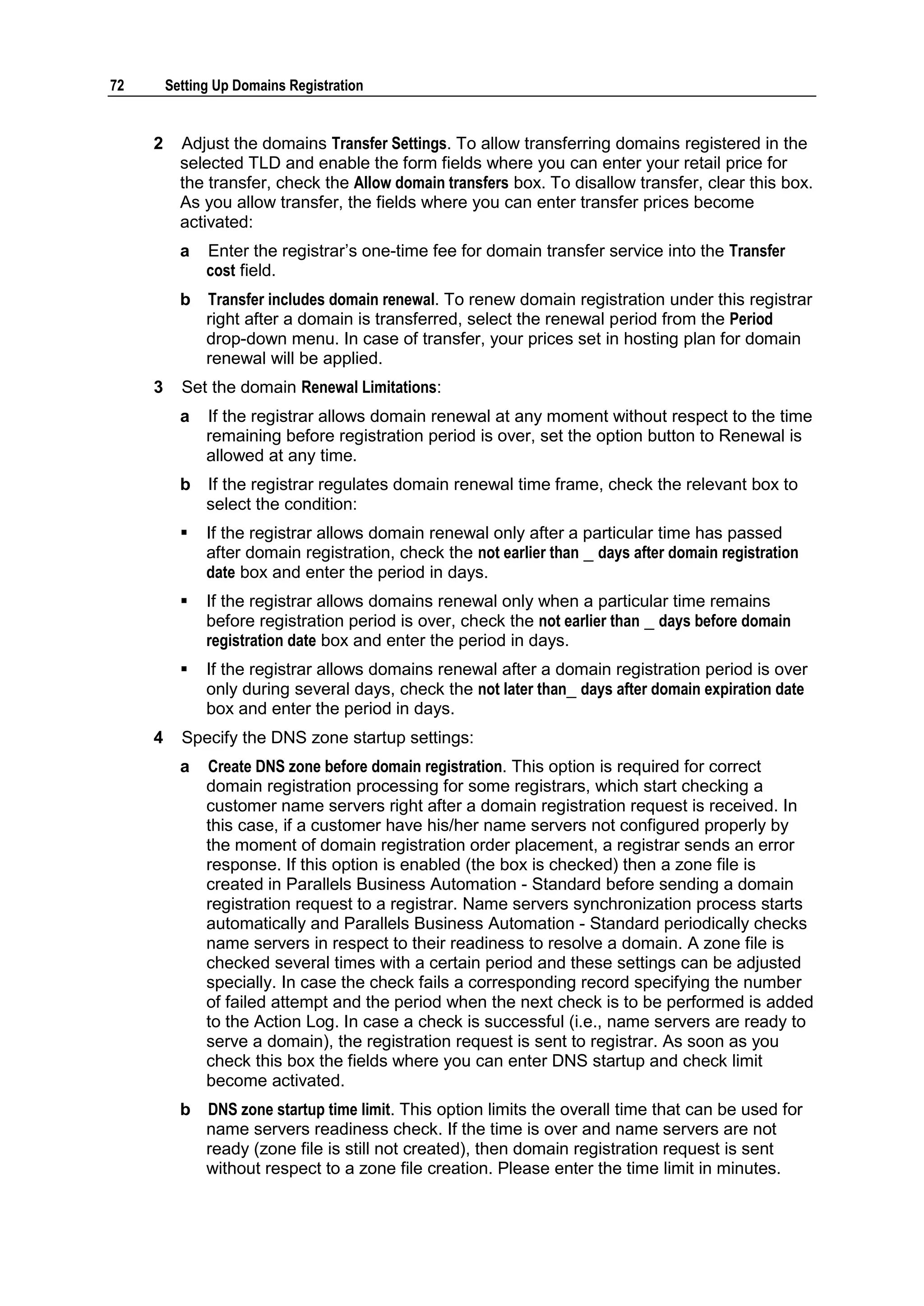 72       Setting Up Domains Registration


     2     Adjust the domains Transfer Settings. To allow transferring domains registered in the
           selected TLD and enable the form fields where you can enter your retail price for
           the transfer, check the Allow domain transfers box. To disallow transfer, clear this box.
           As you allow transfer, the fields where you can enter transfer prices become
           activated:
           a   Enter the registrar‟s one-time fee for domain transfer service into the Transfer
               cost field.
           b   Transfer includes domain renewal. To renew domain registration under this registrar
               right after a domain is transferred, select the renewal period from the Period
               drop-down menu. In case of transfer, your prices set in hosting plan for domain
               renewal will be applied.
     3     Set the domain Renewal Limitations:
           a   If the registrar allows domain renewal at any moment without respect to the time
               remaining before registration period is over, set the option button to Renewal is
               allowed at any time.
           b   If the registrar regulates domain renewal time frame, check the relevant box to
               select the condition:
              If the registrar allows domain renewal only after a particular time has passed
               after domain registration, check the not earlier than _ days after domain registration
               date box and enter the period in days.
              If the registrar allows domains renewal only when a particular time remains
               before registration period is over, check the not earlier than _ days before domain
               registration date box and enter the period in days.
              If the registrar allows domains renewal after a domain registration period is over
               only during several days, check the not later than_ days after domain expiration date
               box and enter the period in days.
     4     Specify the DNS zone startup settings:
           a   Create DNS zone before domain registration. This option is required for correct
               domain registration processing for some registrars, which start checking a
               customer name servers right after a domain registration request is received. In
               this case, if a customer have his/her name servers not configured properly by
               the moment of domain registration order placement, a registrar sends an error
               response. If this option is enabled (the box is checked) then a zone file is
               created in Parallels Business Automation - Standard before sending a domain
               registration request to a registrar. Name servers synchronization process starts
               automatically and Parallels Business Automation - Standard periodically checks
               name servers in respect to their readiness to resolve a domain. A zone file is
               checked several times with a certain period and these settings can be adjusted
               specially. In case the check fails a corresponding record specifying the number
               of failed attempt and the period when the next check is to be performed is added
               to the Action Log. In case a check is successful (i.e., name servers are ready to
               serve a domain), the registration request is sent to registrar. As soon as you
               check this box the fields where you can enter DNS startup and check limit
               become activated.
           b   DNS zone startup time limit. This option limits the overall time that can be used for
               name servers readiness check. If the time is over and name servers are not
               ready (zone file is still not created), then domain registration request is sent
               without respect to a zone file creation. Please enter the time limit in minutes.
 