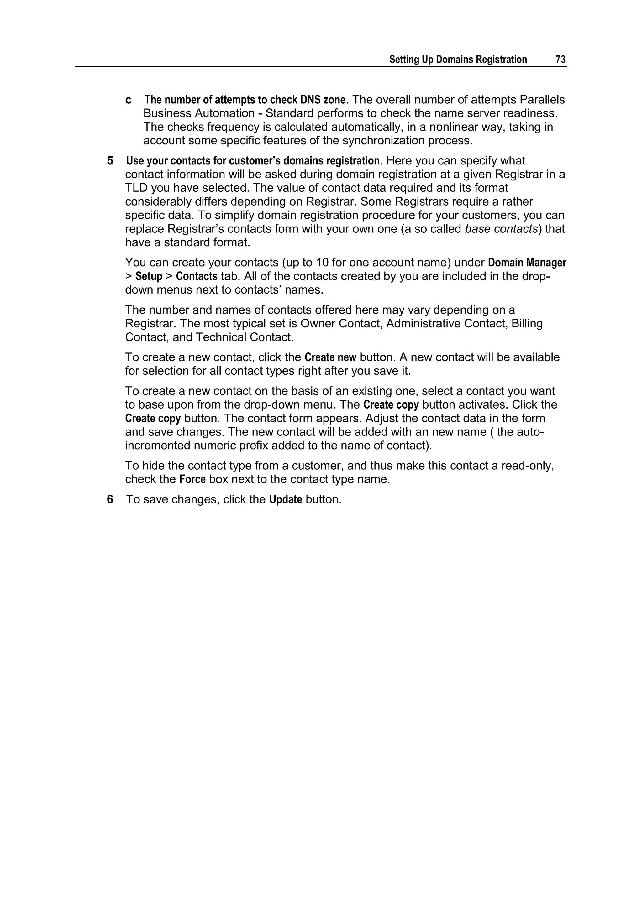 Setting Up Domains Registration   73


    c   The number of attempts to check DNS zone. The overall number of attempts Parallels
        Business Automation - Standard performs to check the name server readiness.
        The checks frequency is calculated automatically, in a nonlinear way, taking in
        account some specific features of the synchronization process.
5   Use your contacts for customer‟s domains registration. Here you can specify what
    contact information will be asked during domain registration at a given Registrar in a
    TLD you have selected. The value of contact data required and its format
    considerably differs depending on Registrar. Some Registrars require a rather
    specific data. To simplify domain registration procedure for your customers, you can
    replace Registrar‟s contacts form with your own one (a so called base contacts) that
    have a standard format.
    You can create your contacts (up to 10 for one account name) under Domain Manager
    > Setup > Contacts tab. All of the contacts created by you are included in the drop-
    down menus next to contacts‟ names.
    The number and names of contacts offered here may vary depending on a
    Registrar. The most typical set is Owner Contact, Administrative Contact, Billing
    Contact, and Technical Contact.
    To create a new contact, click the Create new button. A new contact will be available
    for selection for all contact types right after you save it.
    To create a new contact on the basis of an existing one, select a contact you want
    to base upon from the drop-down menu. The Create copy button activates. Click the
    Create copy button. The contact form appears. Adjust the contact data in the form
    and save changes. The new contact will be added with an new name ( the auto-
    incremented numeric prefix added to the name of contact).
    To hide the contact type from a customer, and thus make this contact a read-only,
    check the Force box next to the contact type name.
6   To save changes, click the Update button.
 