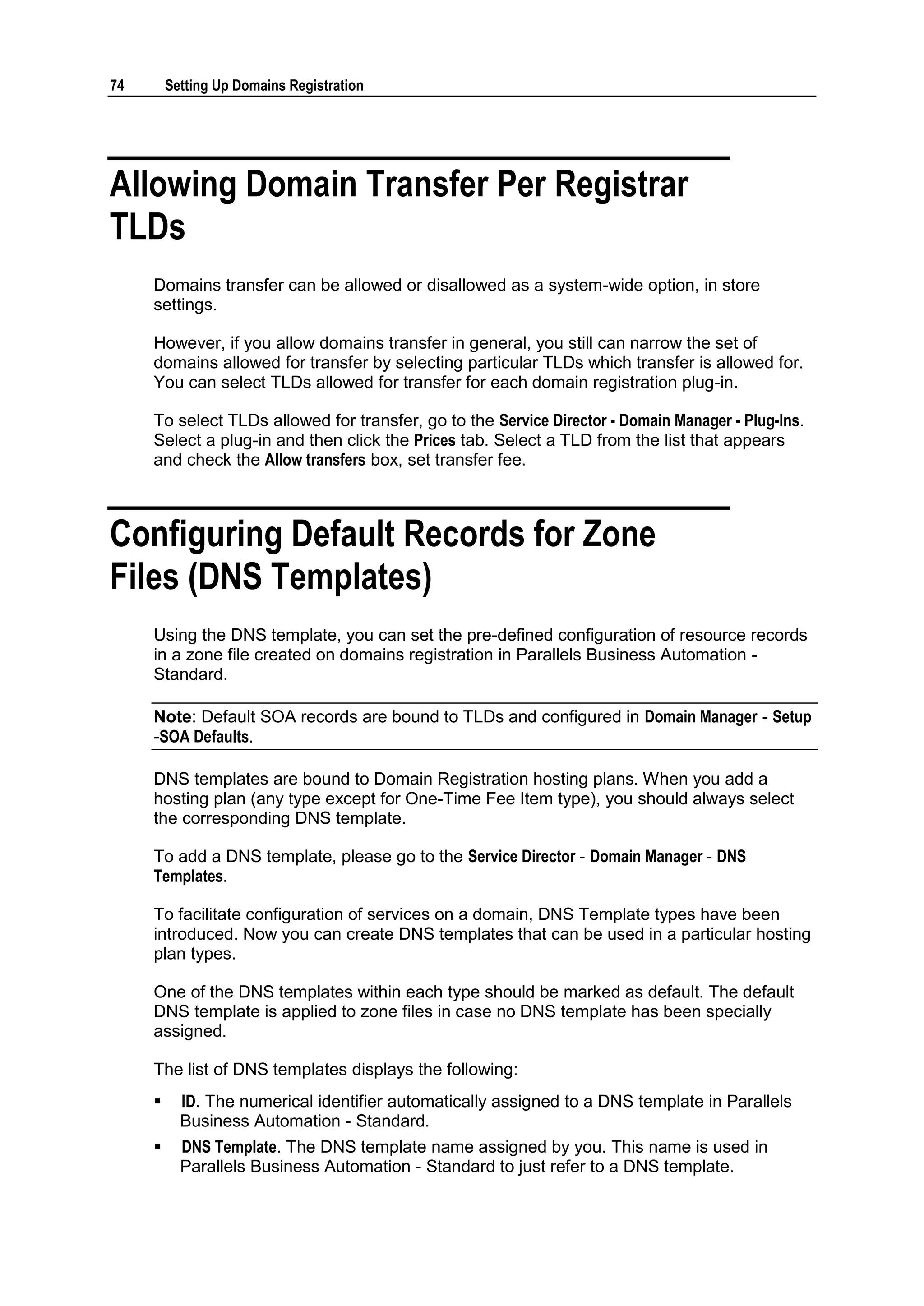 74       Setting Up Domains Registration




Allowing Domain Transfer Per Registrar
TLDs
     Domains transfer can be allowed or disallowed as a system-wide option, in store
     settings.

     However, if you allow domains transfer in general, you still can narrow the set of
     domains allowed for transfer by selecting particular TLDs which transfer is allowed for.
     You can select TLDs allowed for transfer for each domain registration plug-in.

     To select TLDs allowed for transfer, go to the Service Director - Domain Manager - Plug-Ins.
     Select a plug-in and then click the Prices tab. Select a TLD from the list that appears
     and check the Allow transfers box, set transfer fee.



Configuring Default Records for Zone
Files (DNS Templates)
     Using the DNS template, you can set the pre-defined configuration of resource records
     in a zone file created on domains registration in Parallels Business Automation -
     Standard.

     Note: Default SOA records are bound to TLDs and configured in Domain Manager - Setup
     -SOA Defaults.

     DNS templates are bound to Domain Registration hosting plans. When you add a
     hosting plan (any type except for One-Time Fee Item type), you should always select
     the corresponding DNS template.

     To add a DNS template, please go to the Service Director - Domain Manager - DNS
     Templates.

     To facilitate configuration of services on a domain, DNS Template types have been
     introduced. Now you can create DNS templates that can be used in a particular hosting
     plan types.

     One of the DNS templates within each type should be marked as default. The default
     DNS template is applied to zone files in case no DNS template has been specially
     assigned.

     The list of DNS templates displays the following:
          ID. The numerical identifier automatically assigned to a DNS template in Parallels
           Business Automation - Standard.
          DNS Template. The DNS template name assigned by you. This name is used in
           Parallels Business Automation - Standard to just refer to a DNS template.
 