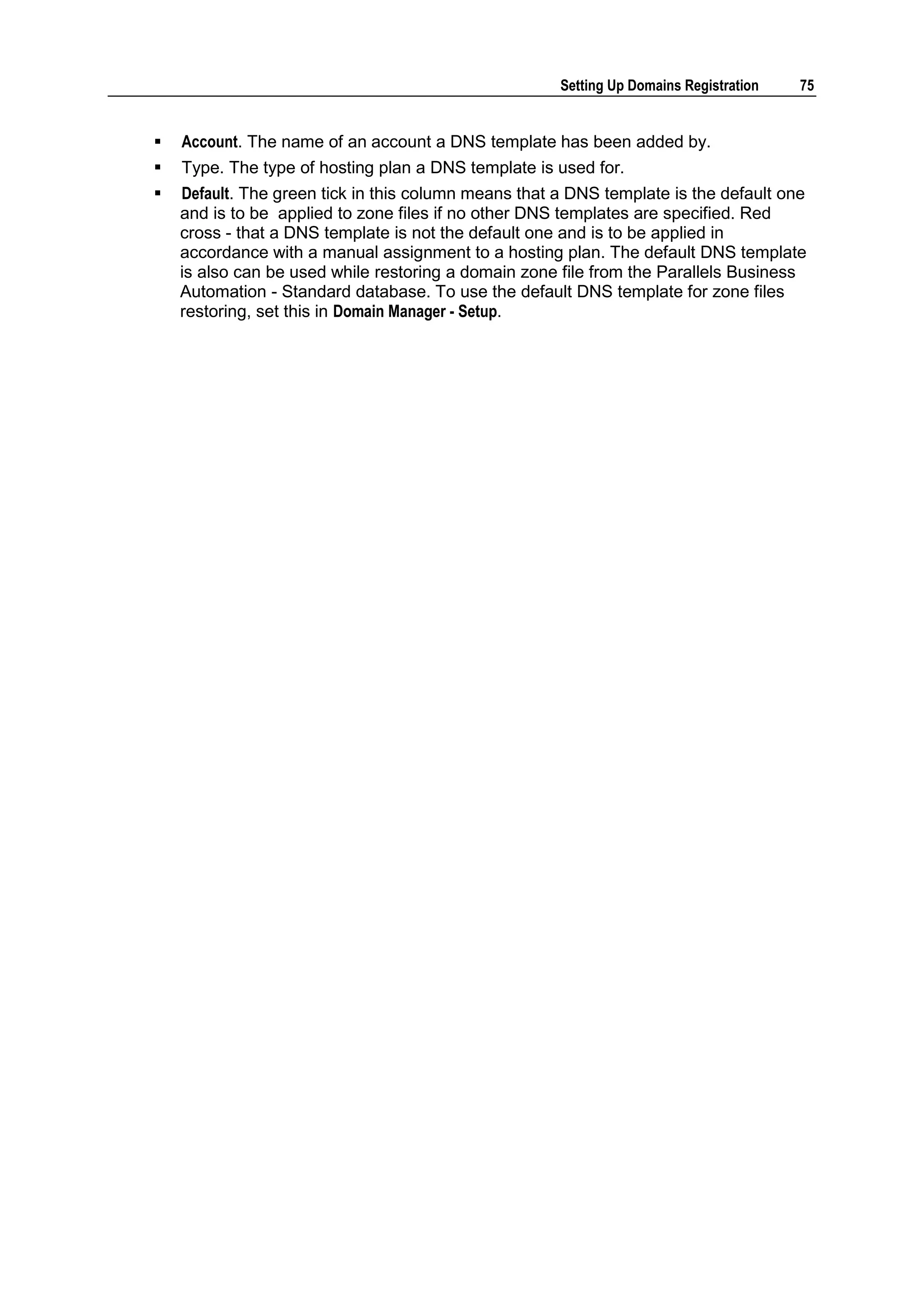 Setting Up Domains Registration   75


   Account. The name of an account a DNS template has been added by.
   Type. The type of hosting plan a DNS template is used for.
   Default. The green tick in this column means that a DNS template is the default one
    and is to be applied to zone files if no other DNS templates are specified. Red
    cross - that a DNS template is not the default one and is to be applied in
    accordance with a manual assignment to a hosting plan. The default DNS template
    is also can be used while restoring a domain zone file from the Parallels Business
    Automation - Standard database. To use the default DNS template for zone files
    restoring, set this in Domain Manager - Setup.
 