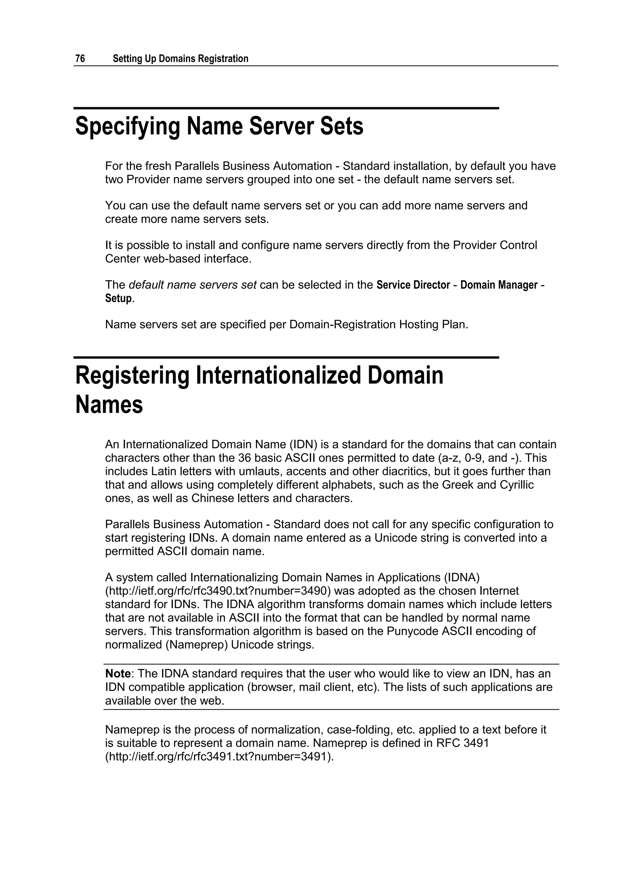 76    Setting Up Domains Registration




Specifying Name Server Sets
     For the fresh Parallels Business Automation - Standard installation, by default you have
     two Provider name servers grouped into one set - the default name servers set.

     You can use the default name servers set or you can add more name servers and
     create more name servers sets.

     It is possible to install and configure name servers directly from the Provider Control
     Center web-based interface.

     The default name servers set can be selected in the Service Director - Domain Manager -
     Setup.

     Name servers set are specified per Domain-Registration Hosting Plan.



Registering Internationalized Domain
Names
     An Internationalized Domain Name (IDN) is a standard for the domains that can contain
     characters other than the 36 basic ASCII ones permitted to date (a-z, 0-9, and -). This
     includes Latin letters with umlauts, accents and other diacritics, but it goes further than
     that and allows using completely different alphabets, such as the Greek and Cyrillic
     ones, as well as Chinese letters and characters.

     Parallels Business Automation - Standard does not call for any specific configuration to
     start registering IDNs. A domain name entered as a Unicode string is converted into a
     permitted ASCII domain name.

     A system called Internationalizing Domain Names in Applications (IDNA)
     (http://ietf.org/rfc/rfc3490.txt?number=3490) was adopted as the chosen Internet
     standard for IDNs. The IDNA algorithm transforms domain names which include letters
     that are not available in ASCII into the format that can be handled by normal name
     servers. This transformation algorithm is based on the Punycode ASCII encoding of
     normalized (Nameprep) Unicode strings.

     Note: The IDNA standard requires that the user who would like to view an IDN, has an
     IDN compatible application (browser, mail client, etc). The lists of such applications are
     available over the web.

     Nameprep is the process of normalization, case-folding, etc. applied to a text before it
     is suitable to represent a domain name. Nameprep is defined in RFC 3491
     (http://ietf.org/rfc/rfc3491.txt?number=3491).
 
