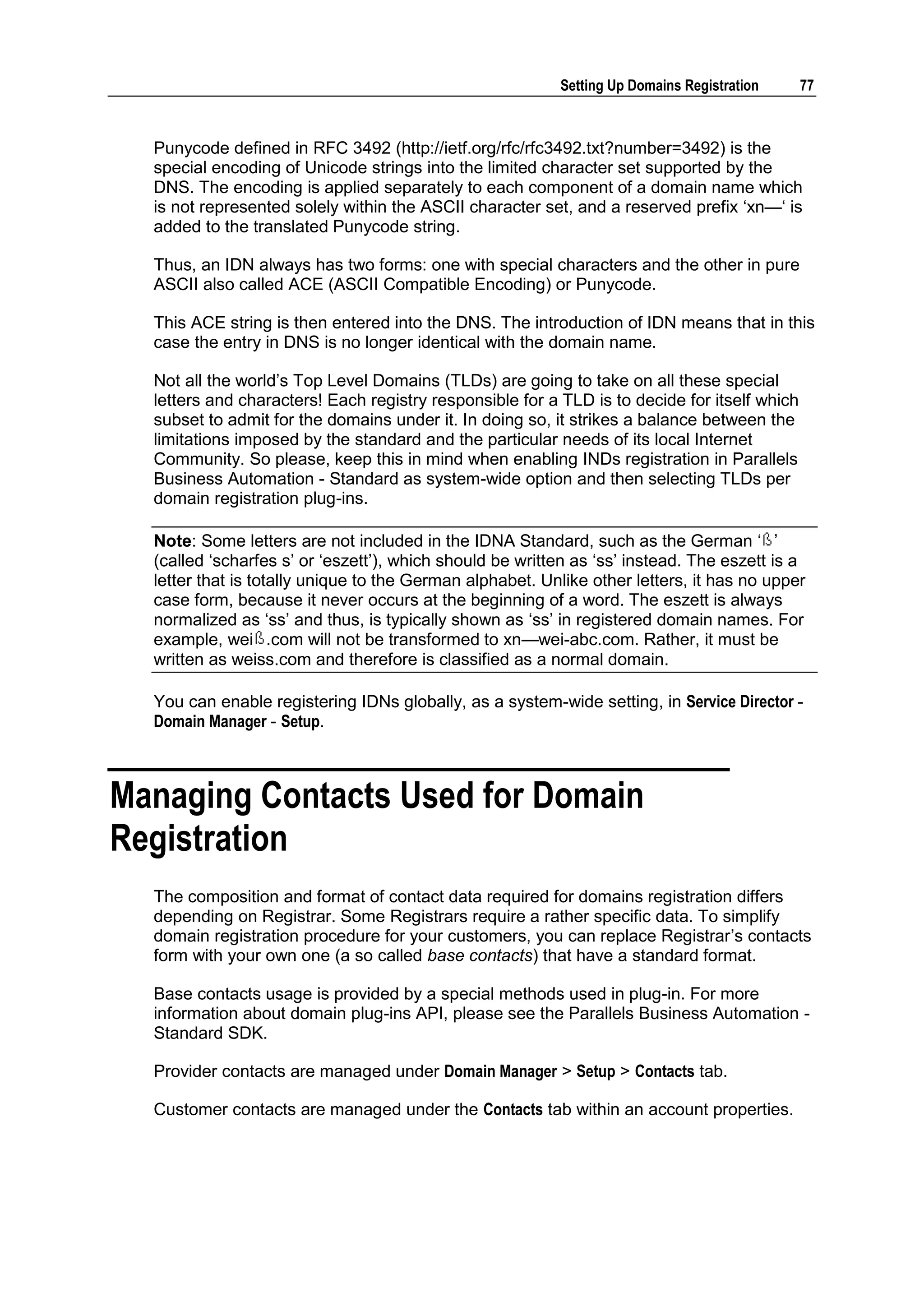 Setting Up Domains Registration     77



  Punycode defined in RFC 3492 (http://ietf.org/rfc/rfc3492.txt?number=3492) is the
  special encoding of Unicode strings into the limited character set supported by the
  DNS. The encoding is applied separately to each component of a domain name which
  is not represented solely within the ASCII character set, and a reserved prefix „xn—„ is
  added to the translated Punycode string.

  Thus, an IDN always has two forms: one with special characters and the other in pure
  ASCII also called ACE (ASCII Compatible Encoding) or Punycode.

  This ACE string is then entered into the DNS. The introduction of IDN means that in this
  case the entry in DNS is no longer identical with the domain name.

  Not all the world‟s Top Level Domains (TLDs) are going to take on all these special
  letters and characters! Each registry responsible for a TLD is to decide for itself which
  subset to admit for the domains under it. In doing so, it strikes a balance between the
  limitations imposed by the standard and the particular needs of its local Internet
  Community. So please, keep this in mind when enabling INDs registration in Parallels
  Business Automation - Standard as system-wide option and then selecting TLDs per
  domain registration plug-ins.

  Note: Some letters are not included in the IDNA Standard, such as the German „ ‟
  (called „scharfes s‟ or „eszett‟), which should be written as „ss‟ instead. The eszett is a
  letter that is totally unique to the German alphabet. Unlike other letters, it has no upper
  case form, because it never occurs at the beginning of a word. The eszett is always
  normalized as „ss‟ and thus, is typically shown as „ss‟ in registered domain names. For
  example, wei .com will not be transformed to xn—wei-abc.com. Rather, it must be
  written as weiss.com and therefore is classified as a normal domain.

  You can enable registering IDNs globally, as a system-wide setting, in Service Director -
  Domain Manager - Setup.



Managing Contacts Used for Domain
Registration
  The composition and format of contact data required for domains registration differs
  depending on Registrar. Some Registrars require a rather specific data. To simplify
  domain registration procedure for your customers, you can replace Registrar‟s contacts
  form with your own one (a so called base contacts) that have a standard format.

  Base contacts usage is provided by a special methods used in plug-in. For more
  information about domain plug-ins API, please see the Parallels Business Automation -
  Standard SDK.

  Provider contacts are managed under Domain Manager > Setup > Contacts tab.

  Customer contacts are managed under the Contacts tab within an account properties.
 
