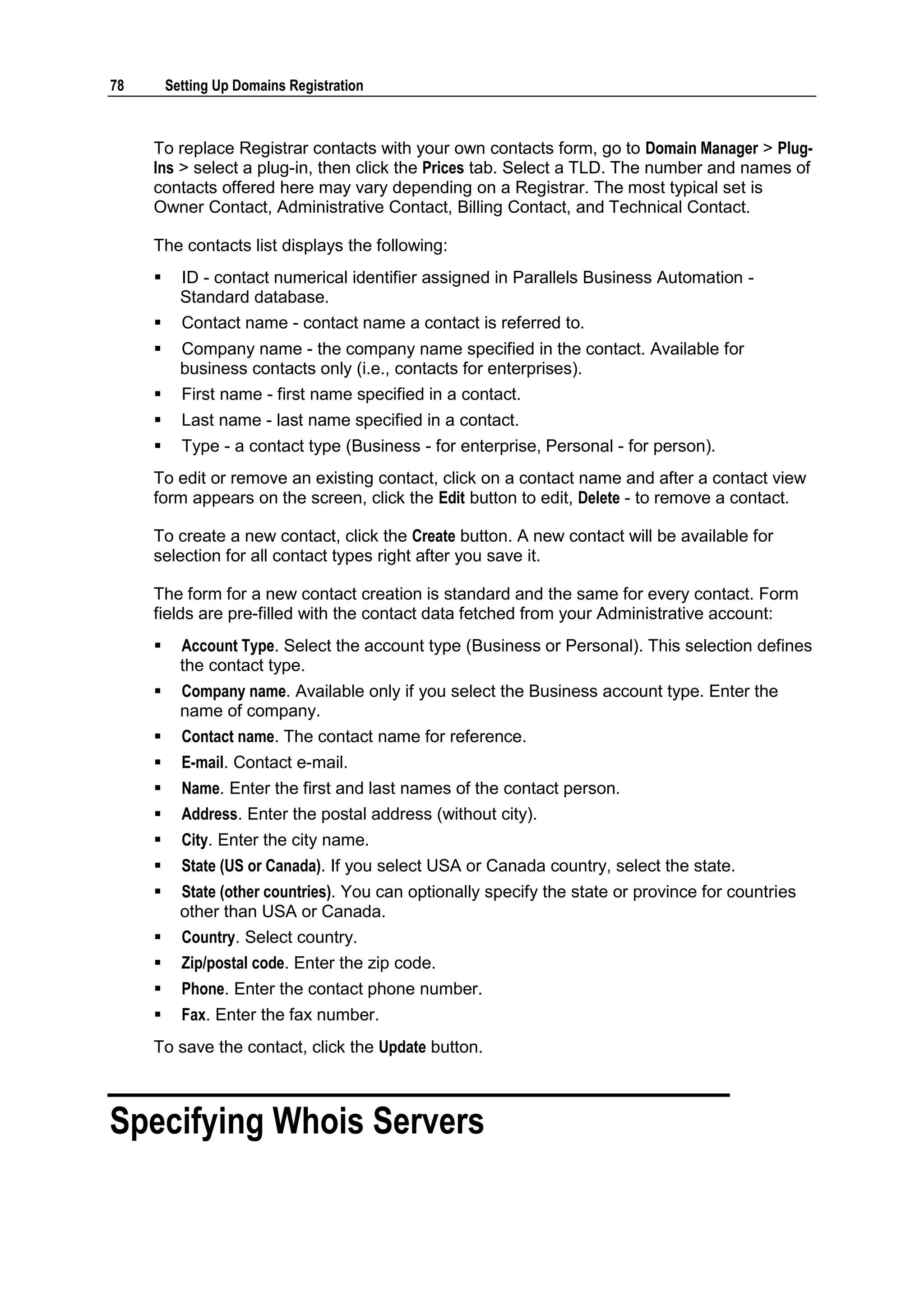 78       Setting Up Domains Registration



     To replace Registrar contacts with your own contacts form, go to Domain Manager > Plug-
     Ins > select a plug-in, then click the Prices tab. Select a TLD. The number and names of
     contacts offered here may vary depending on a Registrar. The most typical set is
     Owner Contact, Administrative Contact, Billing Contact, and Technical Contact.

     The contacts list displays the following:
          ID - contact numerical identifier assigned in Parallels Business Automation -
           Standard database.
          Contact name - contact name a contact is referred to.
          Company name - the company name specified in the contact. Available for
           business contacts only (i.e., contacts for enterprises).
          First name - first name specified in a contact.
          Last name - last name specified in a contact.
          Type - a contact type (Business - for enterprise, Personal - for person).
     To edit or remove an existing contact, click on a contact name and after a contact view
     form appears on the screen, click the Edit button to edit, Delete - to remove a contact.

     To create a new contact, click the Create button. A new contact will be available for
     selection for all contact types right after you save it.

     The form for a new contact creation is standard and the same for every contact. Form
     fields are pre-filled with the contact data fetched from your Administrative account:
          Account Type. Select the account type (Business or Personal). This selection defines
           the contact type.
          Company name. Available only if you select the Business account type. Enter the
           name of company.
          Contact name. The contact name for reference.
          E-mail. Contact e-mail.
          Name. Enter the first and last names of the contact person.
          Address. Enter the postal address (without city).
          City. Enter the city name.
          State (US or Canada). If you select USA or Canada country, select the state.
          State (other countries). You can optionally specify the state or province for countries
           other than USA or Canada.
          Country. Select country.
          Zip/postal code. Enter the zip code.
          Phone. Enter the contact phone number.
          Fax. Enter the fax number.
     To save the contact, click the Update button.



Specifying Whois Servers
 
