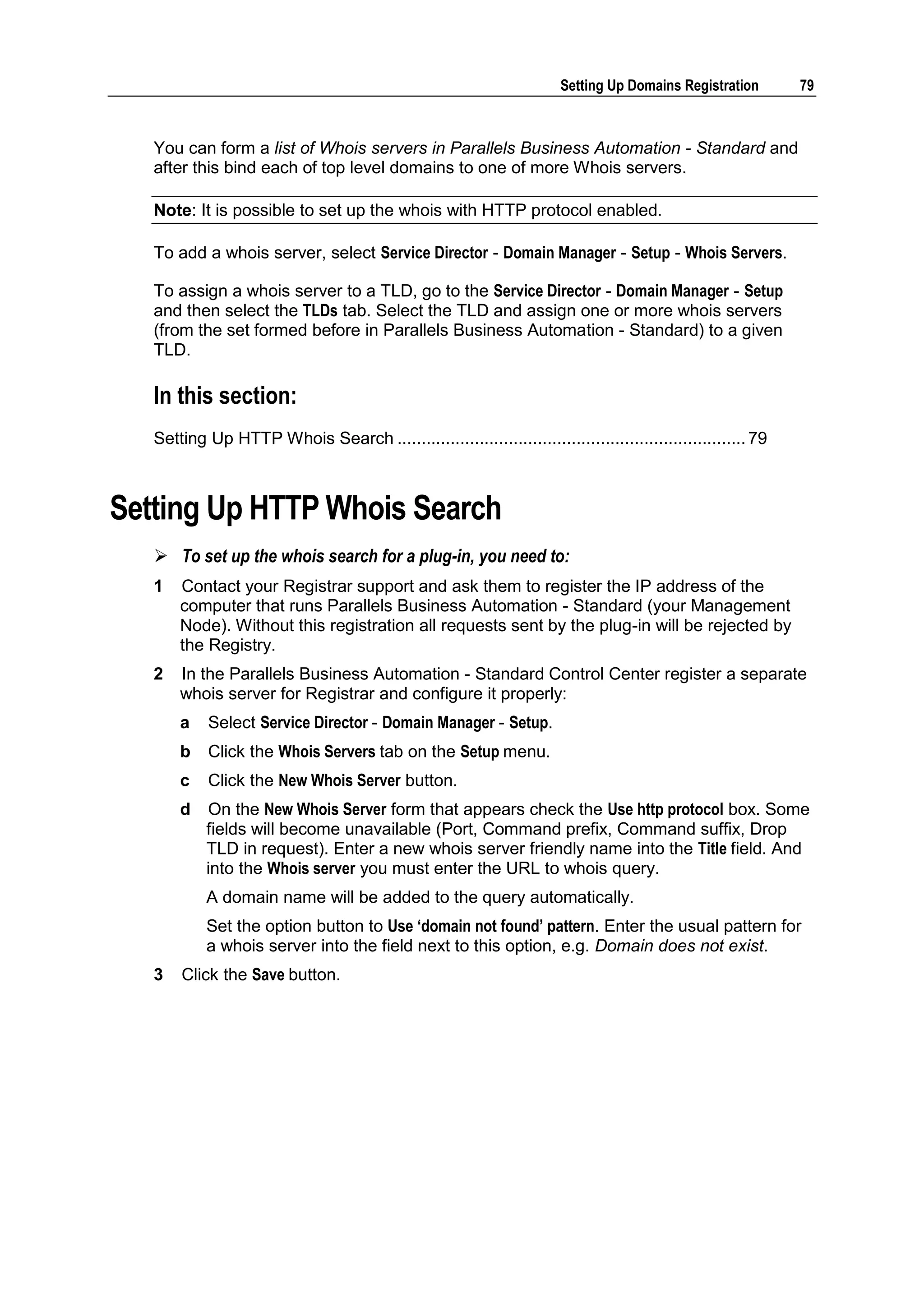 Setting Up Domains Registration        79



   You can form a list of Whois servers in Parallels Business Automation - Standard and
   after this bind each of top level domains to one of more Whois servers.

   Note: It is possible to set up the whois with HTTP protocol enabled.

   To add a whois server, select Service Director - Domain Manager - Setup - Whois Servers.

   To assign a whois server to a TLD, go to the Service Director - Domain Manager - Setup
   and then select the TLDs tab. Select the TLD and assign one or more whois servers
   (from the set formed before in Parallels Business Automation - Standard) to a given
   TLD.

   In this section:
   Setting Up HTTP Whois Search ........................................................................ 79



Setting Up HTTP Whois Search
    To set up the whois search for a plug-in, you need to:
   1   Contact your Registrar support and ask them to register the IP address of the
       computer that runs Parallels Business Automation - Standard (your Management
       Node). Without this registration all requests sent by the plug-in will be rejected by
       the Registry.
   2   In the Parallels Business Automation - Standard Control Center register a separate
       whois server for Registrar and configure it properly:
       a    Select Service Director - Domain Manager - Setup.
       b    Click the Whois Servers tab on the Setup menu.
       c    Click the New Whois Server button.
       d   On the New Whois Server form that appears check the Use http protocol box. Some
           fields will become unavailable (Port, Command prefix, Command suffix, Drop
           TLD in request). Enter a new whois server friendly name into the Title field. And
           into the Whois server you must enter the URL to whois query.
           A domain name will be added to the query automatically.
           Set the option button to Use „domain not found‟ pattern. Enter the usual pattern for
           a whois server into the field next to this option, e.g. Domain does not exist.
   3   Click the Save button.
 