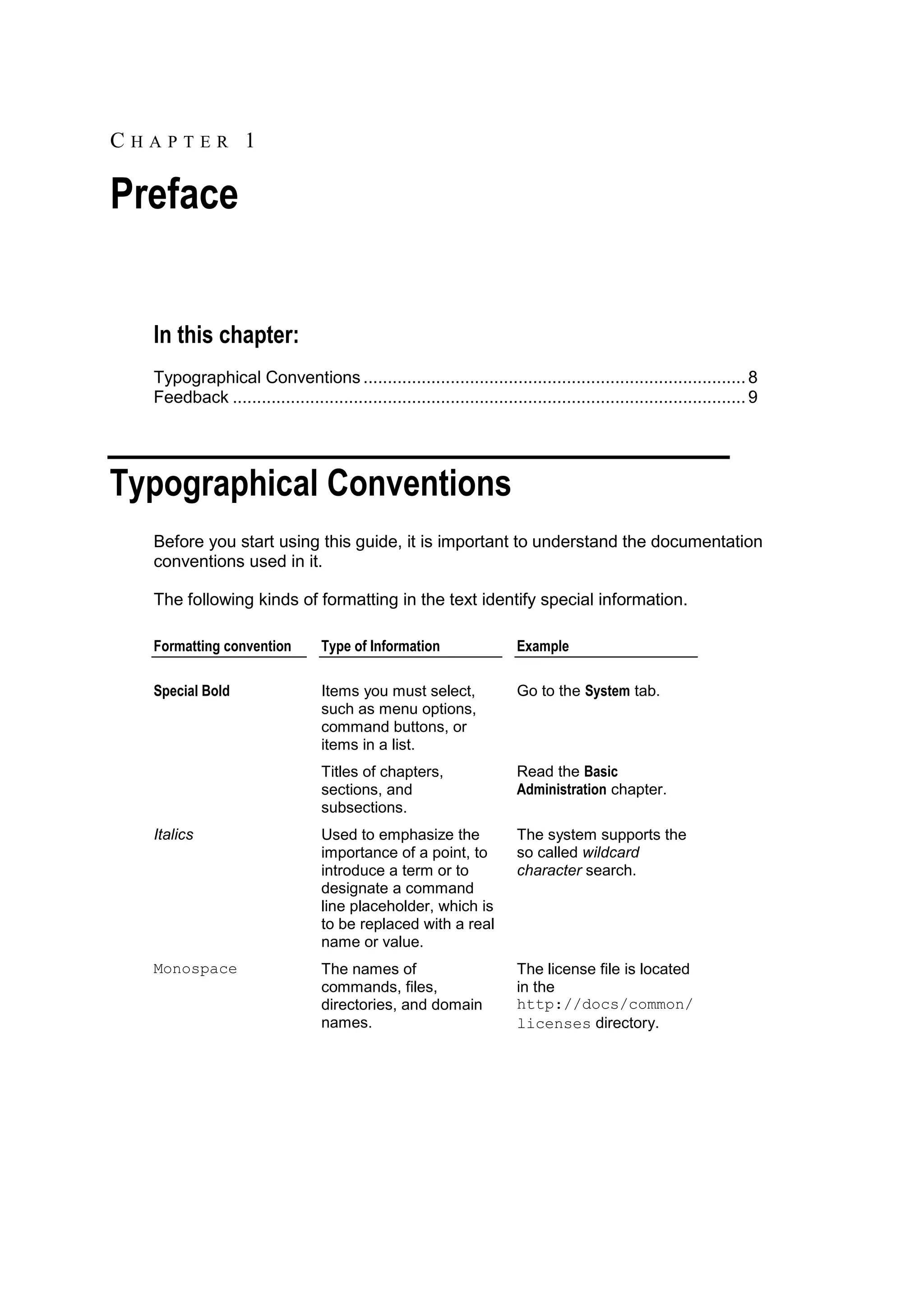 CHAPTER 1

Preface


  In this chapter:
  Typographical Conventions ............................................................................... 8
  Feedback .......................................................................................................... 9




Typographical Conventions
  Before you start using this guide, it is important to understand the documentation
  conventions used in it.

  The following kinds of formatting in the text identify special information.

  Formatting convention           Type of Information                   Example

  Special Bold                    Items you must select,                Go to the System tab.
                                  such as menu options,
                                  command buttons, or
                                  items in a list.
                                  Titles of chapters,                   Read the Basic
                                  sections, and                         Administration chapter.
                                  subsections.
  Italics                         Used to emphasize the                 The system supports the
                                  importance of a point, to             so called wildcard
                                  introduce a term or to                character search.
                                  designate a command
                                  line placeholder, which is
                                  to be replaced with a real
                                  name or value.
  Monospace                       The names of                          The license file is located
                                  commands, files,                      in the
                                  directories, and domain               http://docs/common/
                                  names.                                licenses directory.
 