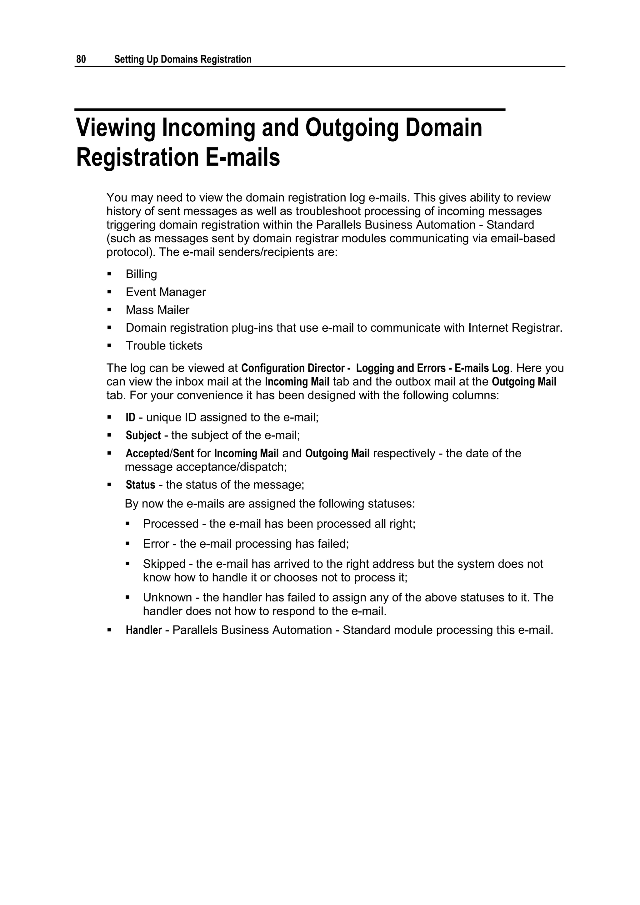 80       Setting Up Domains Registration




Viewing Incoming and Outgoing Domain
Registration E-mails
     You may need to view the domain registration log e-mails. This gives ability to review
     history of sent messages as well as troubleshoot processing of incoming messages
     triggering domain registration within the Parallels Business Automation - Standard
     (such as messages sent by domain registrar modules communicating via email-based
     protocol). The e-mail senders/recipients are:
          Billing
          Event Manager
          Mass Mailer
          Domain registration plug-ins that use e-mail to communicate with Internet Registrar.
          Trouble tickets
     The log can be viewed at Configuration Director - Logging and Errors - E-mails Log. Here you
     can view the inbox mail at the Incoming Mail tab and the outbox mail at the Outgoing Mail
     tab. For your convenience it has been designed with the following columns:
          ID - unique ID assigned to the e-mail;
          Subject - the subject of the e-mail;
          Accepted/Sent for Incoming Mail and Outgoing Mail respectively - the date of the
           message acceptance/dispatch;
          Status - the status of the message;
           By now the e-mails are assigned the following statuses:
              Processed - the e-mail has been processed all right;
              Error - the e-mail processing has failed;
              Skipped - the e-mail has arrived to the right address but the system does not
               know how to handle it or chooses not to process it;
              Unknown - the handler has failed to assign any of the above statuses to it. The
               handler does not how to respond to the e-mail.
          Handler - Parallels Business Automation - Standard module processing this e-mail.
 