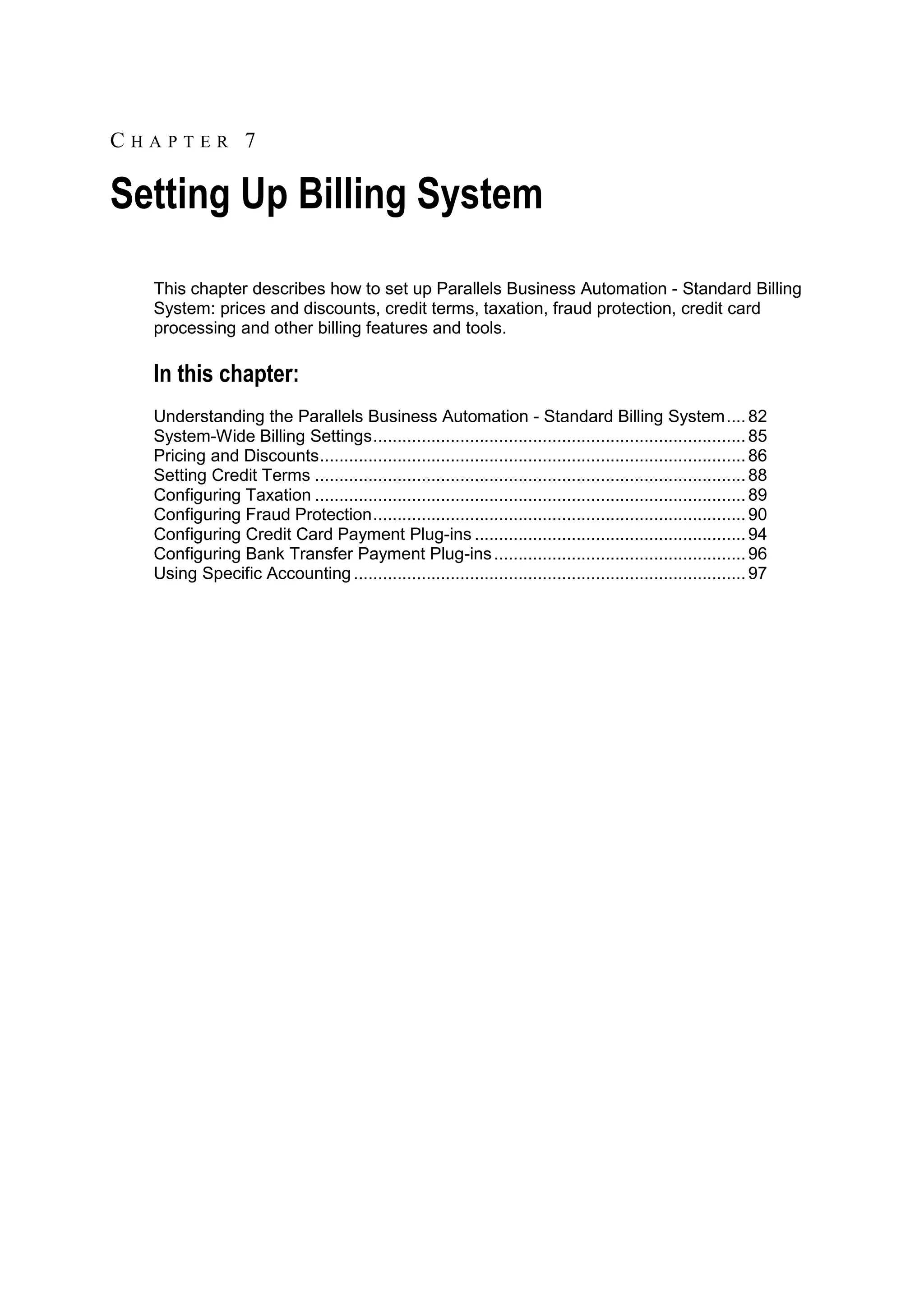 CHAPTER 7

Setting Up Billing System
  This chapter describes how to set up Parallels Business Automation - Standard Billing
  System: prices and discounts, credit terms, taxation, fraud protection, credit card
  processing and other billing features and tools.

  In this chapter:
  Understanding the Parallels Business Automation - Standard Billing System .... 82
  System-Wide Billing Settings ............................................................................. 85
  Pricing and Discounts ........................................................................................ 86
  Setting Credit Terms ......................................................................................... 88
  Configuring Taxation ......................................................................................... 89
  Configuring Fraud Protection ............................................................................. 90
  Configuring Credit Card Payment Plug-ins ........................................................ 94
  Configuring Bank Transfer Payment Plug-ins .................................................... 96
  Using Specific Accounting ................................................................................. 97
 