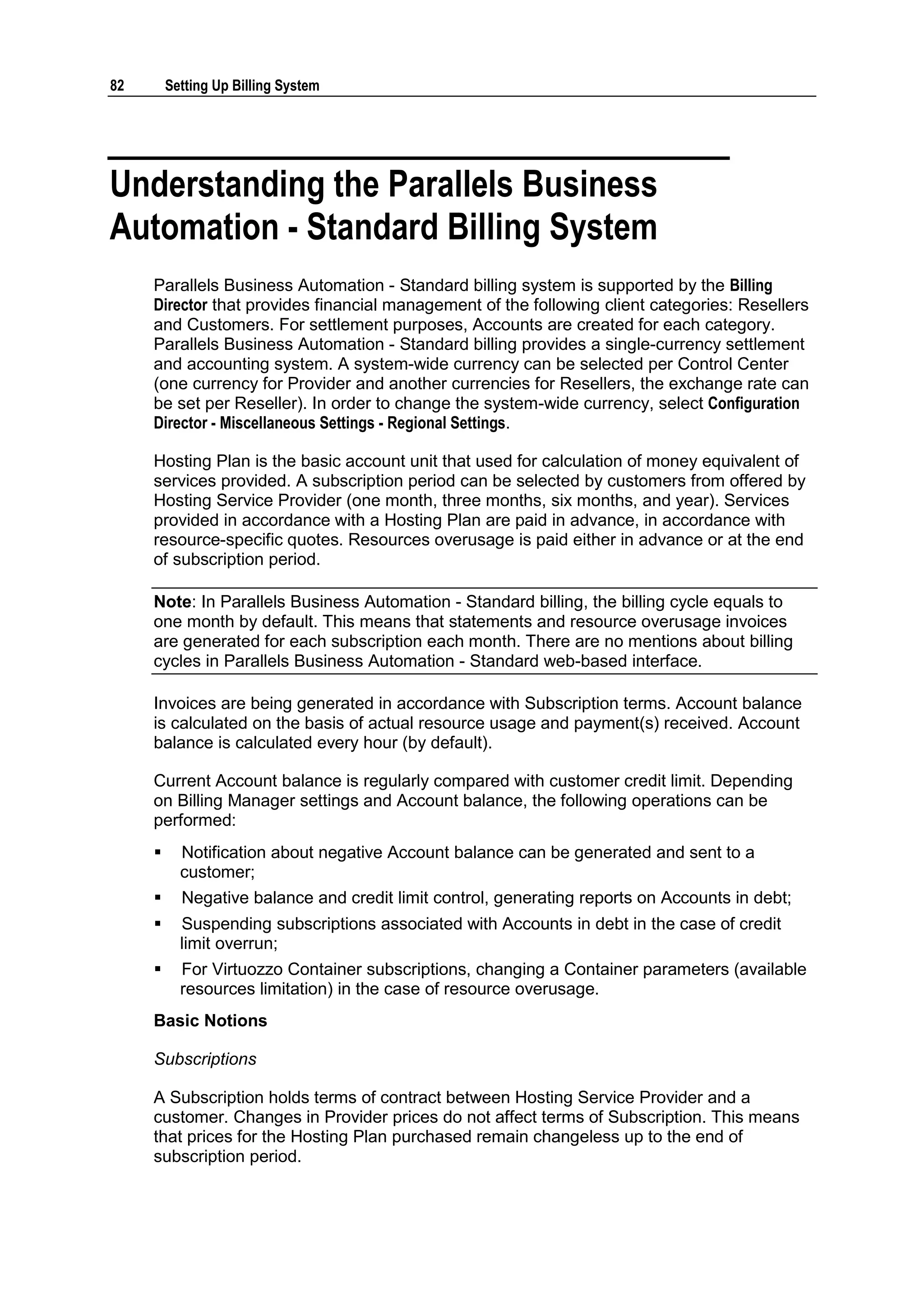 82       Setting Up Billing System




Understanding the Parallels Business
Automation - Standard Billing System
     Parallels Business Automation - Standard billing system is supported by the Billing
     Director that provides financial management of the following client categories: Resellers
     and Customers. For settlement purposes, Accounts are created for each category.
     Parallels Business Automation - Standard billing provides a single-currency settlement
     and accounting system. A system-wide currency can be selected per Control Center
     (one currency for Provider and another currencies for Resellers, the exchange rate can
     be set per Reseller). In order to change the system-wide currency, select Configuration
     Director - Miscellaneous Settings - Regional Settings.

     Hosting Plan is the basic account unit that used for calculation of money equivalent of
     services provided. A subscription period can be selected by customers from offered by
     Hosting Service Provider (one month, three months, six months, and year). Services
     provided in accordance with a Hosting Plan are paid in advance, in accordance with
     resource-specific quotes. Resources overusage is paid either in advance or at the end
     of subscription period.

     Note: In Parallels Business Automation - Standard billing, the billing cycle equals to
     one month by default. This means that statements and resource overusage invoices
     are generated for each subscription each month. There are no mentions about billing
     cycles in Parallels Business Automation - Standard web-based interface.

     Invoices are being generated in accordance with Subscription terms. Account balance
     is calculated on the basis of actual resource usage and payment(s) received. Account
     balance is calculated every hour (by default).

     Current Account balance is regularly compared with customer credit limit. Depending
     on Billing Manager settings and Account balance, the following operations can be
     performed:
          Notification about negative Account balance can be generated and sent to a
           customer;
          Negative balance and credit limit control, generating reports on Accounts in debt;
          Suspending subscriptions associated with Accounts in debt in the case of credit
           limit overrun;
          For Virtuozzo Container subscriptions, changing a Container parameters (available
           resources limitation) in the case of resource overusage.
     Basic Notions

     Subscriptions

     A Subscription holds terms of contract between Hosting Service Provider and a
     customer. Changes in Provider prices do not affect terms of Subscription. This means
     that prices for the Hosting Plan purchased remain changeless up to the end of
     subscription period.
 