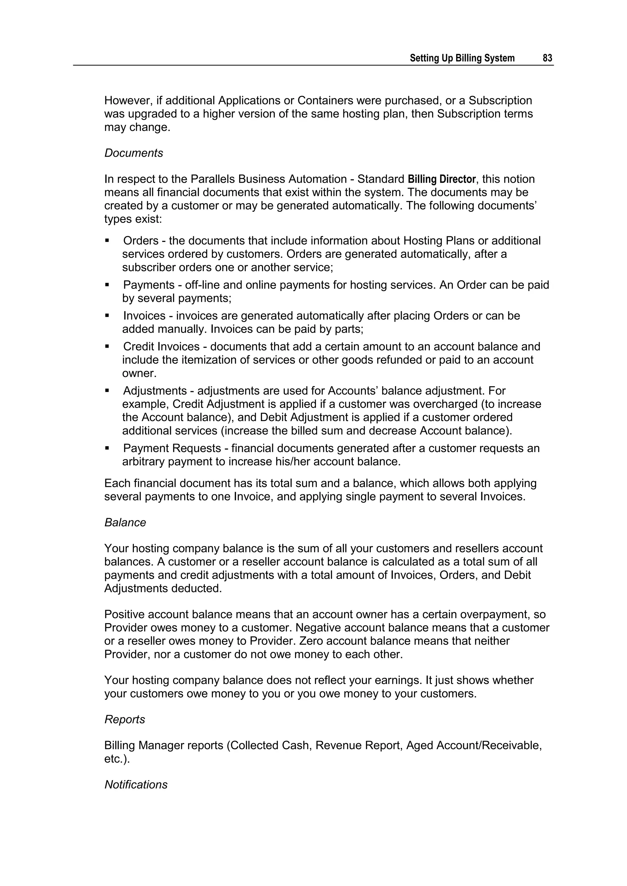Setting Up Billing System    83



However, if additional Applications or Containers were purchased, or a Subscription
was upgraded to a higher version of the same hosting plan, then Subscription terms
may change.

Documents

In respect to the Parallels Business Automation - Standard Billing Director, this notion
means all financial documents that exist within the system. The documents may be
created by a customer or may be generated automatically. The following documents‟
types exist:
   Orders - the documents that include information about Hosting Plans or additional
    services ordered by customers. Orders are generated automatically, after a
    subscriber orders one or another service;
   Payments - off-line and online payments for hosting services. An Order can be paid
    by several payments;
   Invoices - invoices are generated automatically after placing Orders or can be
    added manually. Invoices can be paid by parts;
   Credit Invoices - documents that add a certain amount to an account balance and
    include the itemization of services or other goods refunded or paid to an account
    owner.
   Adjustments - adjustments are used for Accounts‟ balance adjustment. For
    example, Credit Adjustment is applied if a customer was overcharged (to increase
    the Account balance), and Debit Adjustment is applied if a customer ordered
    additional services (increase the billed sum and decrease Account balance).
   Payment Requests - financial documents generated after a customer requests an
    arbitrary payment to increase his/her account balance.
Each financial document has its total sum and a balance, which allows both applying
several payments to one Invoice, and applying single payment to several Invoices.

Balance

Your hosting company balance is the sum of all your customers and resellers account
balances. A customer or a reseller account balance is calculated as a total sum of all
payments and credit adjustments with a total amount of Invoices, Orders, and Debit
Adjustments deducted.

Positive account balance means that an account owner has a certain overpayment, so
Provider owes money to a customer. Negative account balance means that a customer
or a reseller owes money to Provider. Zero account balance means that neither
Provider, nor a customer do not owe money to each other.

Your hosting company balance does not reflect your earnings. It just shows whether
your customers owe money to you or you owe money to your customers.

Reports

Billing Manager reports (Collected Cash, Revenue Report, Aged Account/Receivable,
etc.).

Notifications
 