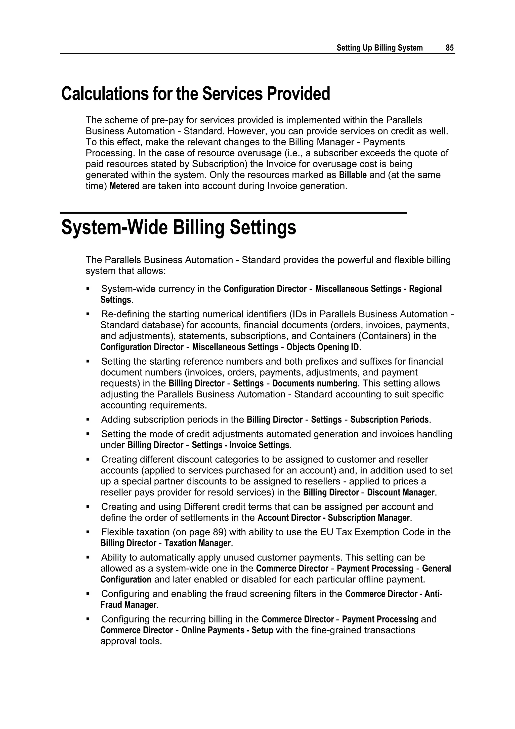 Setting Up Billing System      85




Calculations for the Services Provided
   The scheme of pre-pay for services provided is implemented within the Parallels
   Business Automation - Standard. However, you can provide services on credit as well.
   To this effect, make the relevant changes to the Billing Manager - Payments
   Processing. In the case of resource overusage (i.e., a subscriber exceeds the quote of
   paid resources stated by Subscription) the Invoice for overusage cost is being
   generated within the system. Only the resources marked as Billable and (at the same
   time) Metered are taken into account during Invoice generation.



System-Wide Billing Settings
   The Parallels Business Automation - Standard provides the powerful and flexible billing
   system that allows:
      System-wide currency in the Configuration Director - Miscellaneous Settings - Regional
       Settings.
      Re-defining the starting numerical identifiers (IDs in Parallels Business Automation -
       Standard database) for accounts, financial documents (orders, invoices, payments,
       and adjustments), statements, subscriptions, and Containers (Containers) in the
       Configuration Director - Miscellaneous Settings - Objects Opening ID.
      Setting the starting reference numbers and both prefixes and suffixes for financial
       document numbers (invoices, orders, payments, adjustments, and payment
       requests) in the Billing Director - Settings - Documents numbering. This setting allows
       adjusting the Parallels Business Automation - Standard accounting to suit specific
       accounting requirements.
      Adding subscription periods in the Billing Director - Settings - Subscription Periods.
      Setting the mode of credit adjustments automated generation and invoices handling
       under Billing Director - Settings - Invoice Settings.
      Creating different discount categories to be assigned to customer and reseller
       accounts (applied to services purchased for an account) and, in addition used to set
       up a special partner discounts to be assigned to resellers - applied to prices a
       reseller pays provider for resold services) in the Billing Director - Discount Manager.
      Creating and using Different credit terms that can be assigned per account and
       define the order of settlements in the Account Director - Subscription Manager.
      Flexible taxation (on page 89) with ability to use the EU Tax Exemption Code in the
       Billing Director - Taxation Manager.
      Ability to automatically apply unused customer payments. This setting can be
       allowed as a system-wide one in the Commerce Director - Payment Processing - General
       Configuration and later enabled or disabled for each particular offline payment.
      Configuring and enabling the fraud screening filters in the Commerce Director - Anti-
       Fraud Manager.
      Configuring the recurring billing in the Commerce Director - Payment Processing and
       Commerce Director - Online Payments - Setup with the fine-grained transactions
       approval tools.
 