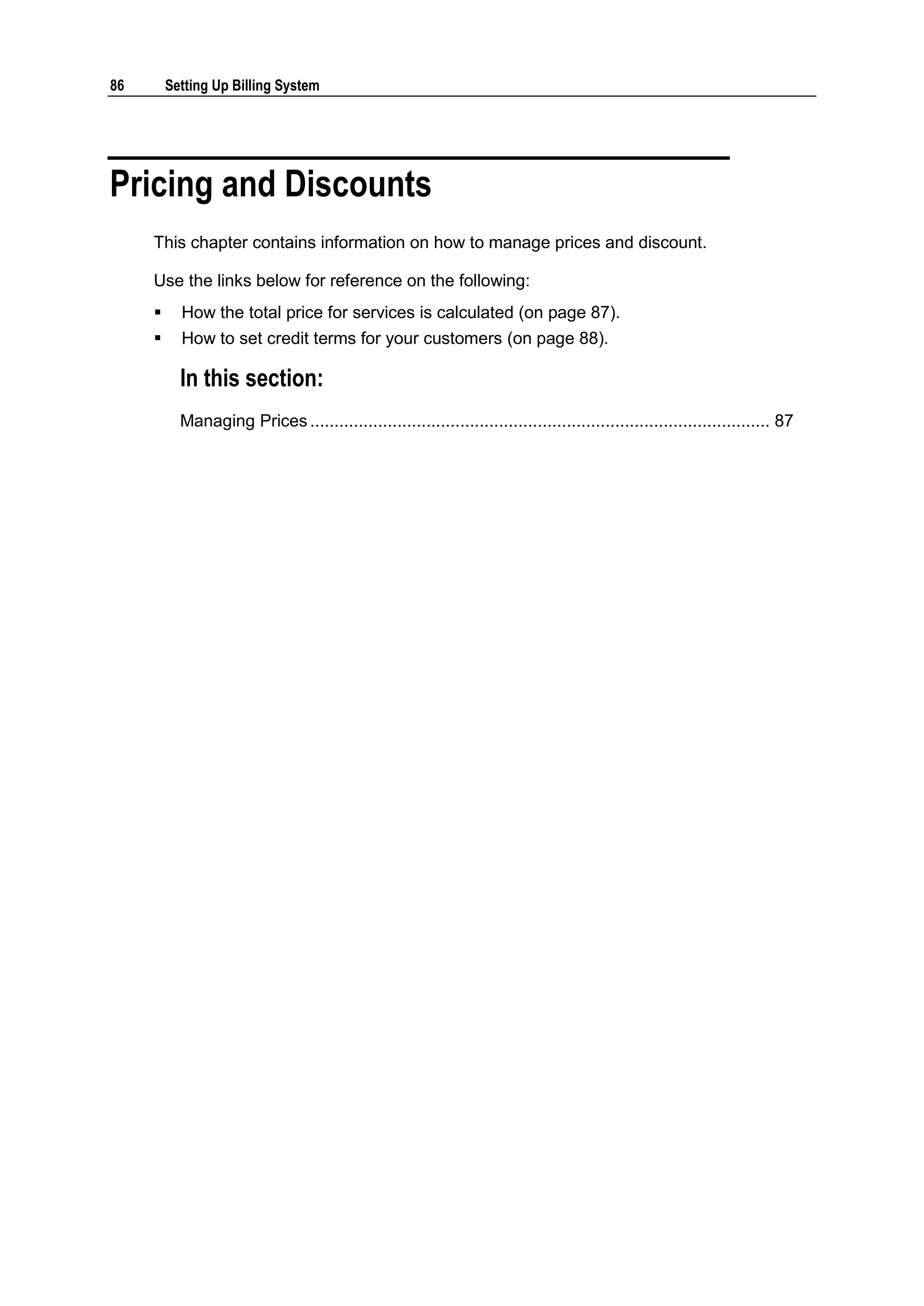86       Setting Up Billing System




Pricing and Discounts
     This chapter contains information on how to manage prices and discount.

     Use the links below for reference on the following:
          How the total price for services is calculated (on page 87).
          How to set credit terms for your customers (on page 88).

           In this section:
           Managing Prices ............................................................................................... 87
 
