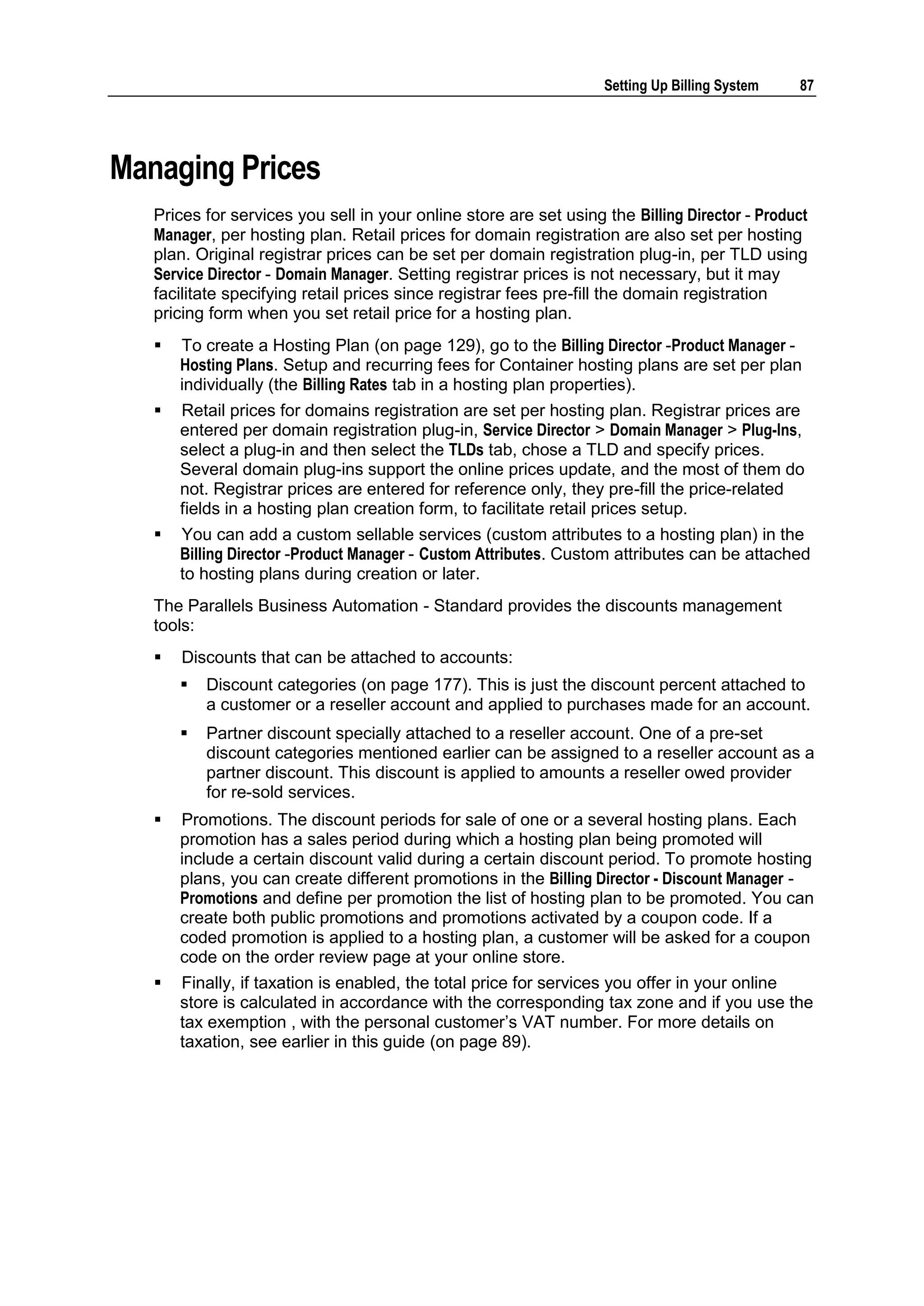Setting Up Billing System   87




Managing Prices
   Prices for services you sell in your online store are set using the Billing Director - Product
   Manager, per hosting plan. Retail prices for domain registration are also set per hosting
   plan. Original registrar prices can be set per domain registration plug-in, per TLD using
   Service Director - Domain Manager. Setting registrar prices is not necessary, but it may
   facilitate specifying retail prices since registrar fees pre-fill the domain registration
   pricing form when you set retail price for a hosting plan.
      To create a Hosting Plan (on page 129), go to the Billing Director -Product Manager -
       Hosting Plans. Setup and recurring fees for Container hosting plans are set per plan
       individually (the Billing Rates tab in a hosting plan properties).
      Retail prices for domains registration are set per hosting plan. Registrar prices are
       entered per domain registration plug-in, Service Director > Domain Manager > Plug-Ins,
       select a plug-in and then select the TLDs tab, chose a TLD and specify prices.
       Several domain plug-ins support the online prices update, and the most of them do
       not. Registrar prices are entered for reference only, they pre-fill the price-related
       fields in a hosting plan creation form, to facilitate retail prices setup.
      You can add a custom sellable services (custom attributes to a hosting plan) in the
       Billing Director -Product Manager - Custom Attributes. Custom attributes can be attached
       to hosting plans during creation or later.
   The Parallels Business Automation - Standard provides the discounts management
   tools:
      Discounts that can be attached to accounts:
          Discount categories (on page 177). This is just the discount percent attached to
           a customer or a reseller account and applied to purchases made for an account.
          Partner discount specially attached to a reseller account. One of a pre-set
           discount categories mentioned earlier can be assigned to a reseller account as a
           partner discount. This discount is applied to amounts a reseller owed provider
           for re-sold services.
      Promotions. The discount periods for sale of one or a several hosting plans. Each
       promotion has a sales period during which a hosting plan being promoted will
       include a certain discount valid during a certain discount period. To promote hosting
       plans, you can create different promotions in the Billing Director - Discount Manager -
       Promotions and define per promotion the list of hosting plan to be promoted. You can
       create both public promotions and promotions activated by a coupon code. If a
       coded promotion is applied to a hosting plan, a customer will be asked for a coupon
       code on the order review page at your online store.
      Finally, if taxation is enabled, the total price for services you offer in your online
       store is calculated in accordance with the corresponding tax zone and if you use the
       tax exemption , with the personal customer‟s VAT number. For more details on
       taxation, see earlier in this guide (on page 89).
 