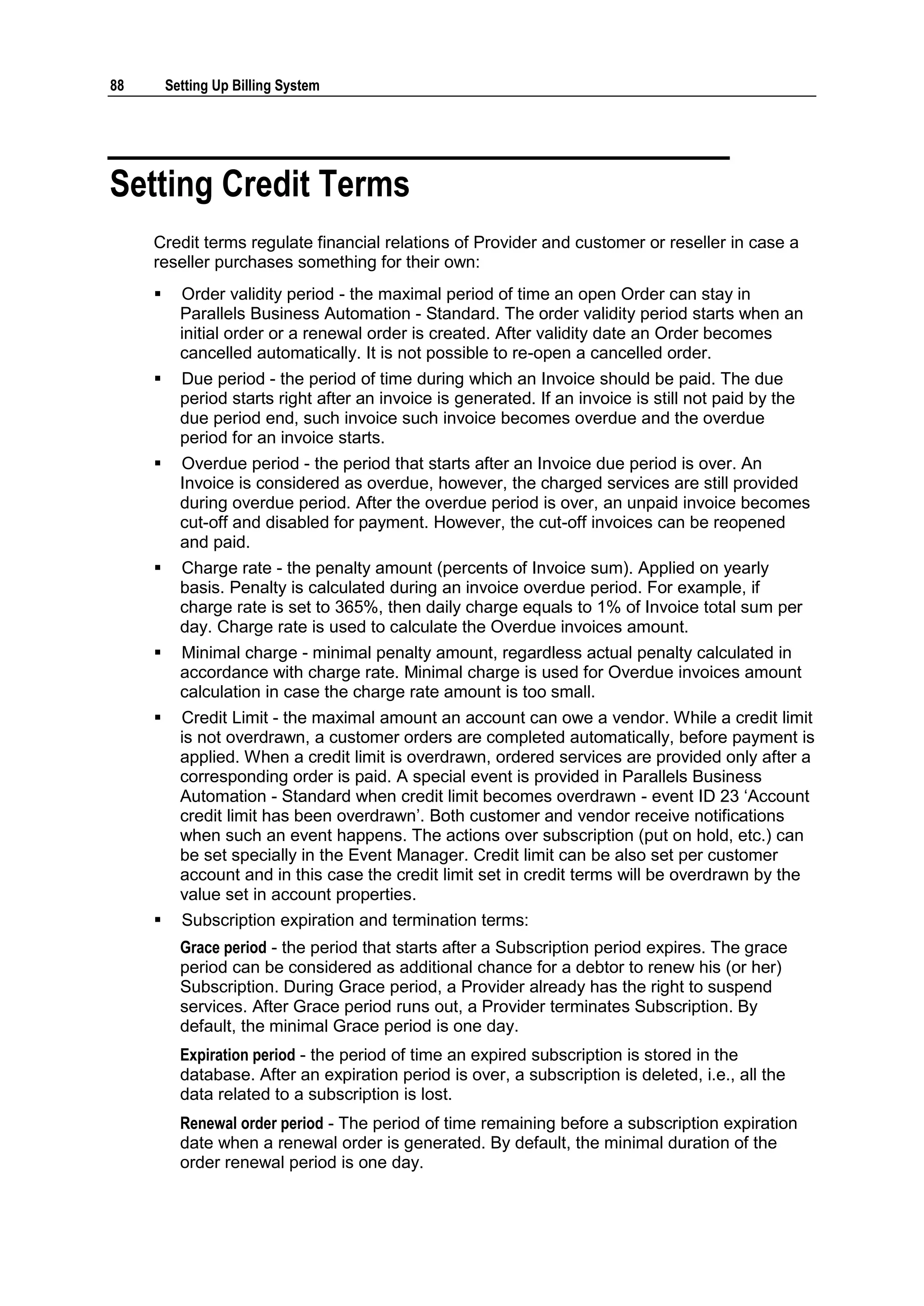 88       Setting Up Billing System




Setting Credit Terms
     Credit terms regulate financial relations of Provider and customer or reseller in case a
     reseller purchases something for their own:
          Order validity period - the maximal period of time an open Order can stay in
           Parallels Business Automation - Standard. The order validity period starts when an
           initial order or a renewal order is created. After validity date an Order becomes
           cancelled automatically. It is not possible to re-open a cancelled order.
          Due period - the period of time during which an Invoice should be paid. The due
           period starts right after an invoice is generated. If an invoice is still not paid by the
           due period end, such invoice such invoice becomes overdue and the overdue
           period for an invoice starts.
          Overdue period - the period that starts after an Invoice due period is over. An
           Invoice is considered as overdue, however, the charged services are still provided
           during overdue period. After the overdue period is over, an unpaid invoice becomes
           cut-off and disabled for payment. However, the cut-off invoices can be reopened
           and paid.
          Charge rate - the penalty amount (percents of Invoice sum). Applied on yearly
           basis. Penalty is calculated during an invoice overdue period. For example, if
           charge rate is set to 365%, then daily charge equals to 1% of Invoice total sum per
           day. Charge rate is used to calculate the Overdue invoices amount.
          Minimal charge - minimal penalty amount, regardless actual penalty calculated in
           accordance with charge rate. Minimal charge is used for Overdue invoices amount
           calculation in case the charge rate amount is too small.
          Credit Limit - the maximal amount an account can owe a vendor. While a credit limit
           is not overdrawn, a customer orders are completed automatically, before payment is
           applied. When a credit limit is overdrawn, ordered services are provided only after a
           corresponding order is paid. A special event is provided in Parallels Business
           Automation - Standard when credit limit becomes overdrawn - event ID 23 „Account
           credit limit has been overdrawn‟. Both customer and vendor receive notifications
           when such an event happens. The actions over subscription (put on hold, etc.) can
           be set specially in the Event Manager. Credit limit can be also set per customer
           account and in this case the credit limit set in credit terms will be overdrawn by the
           value set in account properties.
          Subscription expiration and termination terms:
           Grace period - the period that starts after a Subscription period expires. The grace
           period can be considered as additional chance for a debtor to renew his (or her)
           Subscription. During Grace period, a Provider already has the right to suspend
           services. After Grace period runs out, a Provider terminates Subscription. By
           default, the minimal Grace period is one day.
           Expiration period - the period of time an expired subscription is stored in the
           database. After an expiration period is over, a subscription is deleted, i.e., all the
           data related to a subscription is lost.
           Renewal order period - The period of time remaining before a subscription expiration
           date when a renewal order is generated. By default, the minimal duration of the
           order renewal period is one day.
 