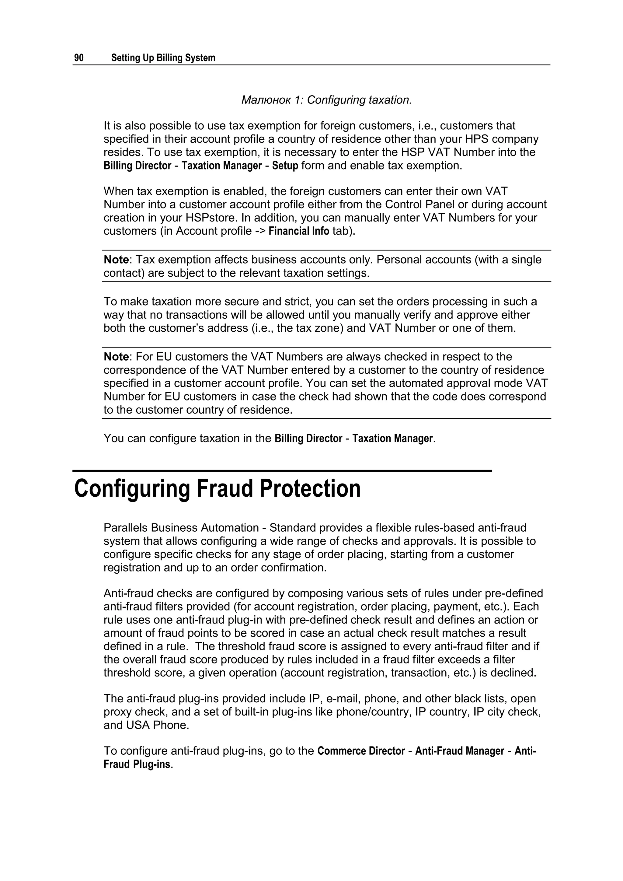 90    Setting Up Billing System



                                  Малюнок 1: Configuring taxation.

     It is also possible to use tax exemption for foreign customers, i.e., customers that
     specified in their account profile a country of residence other than your HPS company
     resides. To use tax exemption, it is necessary to enter the HSP VAT Number into the
     Billing Director - Taxation Manager - Setup form and enable tax exemption.

     When tax exemption is enabled, the foreign customers can enter their own VAT
     Number into a customer account profile either from the Control Panel or during account
     creation in your HSPstore. In addition, you can manually enter VAT Numbers for your
     customers (in Account profile -> Financial Info tab).

     Note: Tax exemption affects business accounts only. Personal accounts (with a single
     contact) are subject to the relevant taxation settings.

     To make taxation more secure and strict, you can set the orders processing in such a
     way that no transactions will be allowed until you manually verify and approve either
     both the customer‟s address (i.e., the tax zone) and VAT Number or one of them.

     Note: For EU customers the VAT Numbers are always checked in respect to the
     correspondence of the VAT Number entered by a customer to the country of residence
     specified in a customer account profile. You can set the automated approval mode VAT
     Number for EU customers in case the check had shown that the code does correspond
     to the customer country of residence.

     You can configure taxation in the Billing Director - Taxation Manager.



Configuring Fraud Protection
     Parallels Business Automation - Standard provides a flexible rules-based anti-fraud
     system that allows configuring a wide range of checks and approvals. It is possible to
     configure specific checks for any stage of order placing, starting from a customer
     registration and up to an order confirmation.

     Anti-fraud checks are configured by composing various sets of rules under pre-defined
     anti-fraud filters provided (for account registration, order placing, payment, etc.). Each
     rule uses one anti-fraud plug-in with pre-defined check result and defines an action or
     amount of fraud points to be scored in case an actual check result matches a result
     defined in a rule. The threshold fraud score is assigned to every anti-fraud filter and if
     the overall fraud score produced by rules included in a fraud filter exceeds a filter
     threshold score, a given operation (account registration, transaction, etc.) is declined.

     The anti-fraud plug-ins provided include IP, e-mail, phone, and other black lists, open
     proxy check, and a set of built-in plug-ins like phone/country, IP country, IP city check,
     and USA Phone.

     To configure anti-fraud plug-ins, go to the Commerce Director - Anti-Fraud Manager - Anti-
     Fraud Plug-ins.
 
