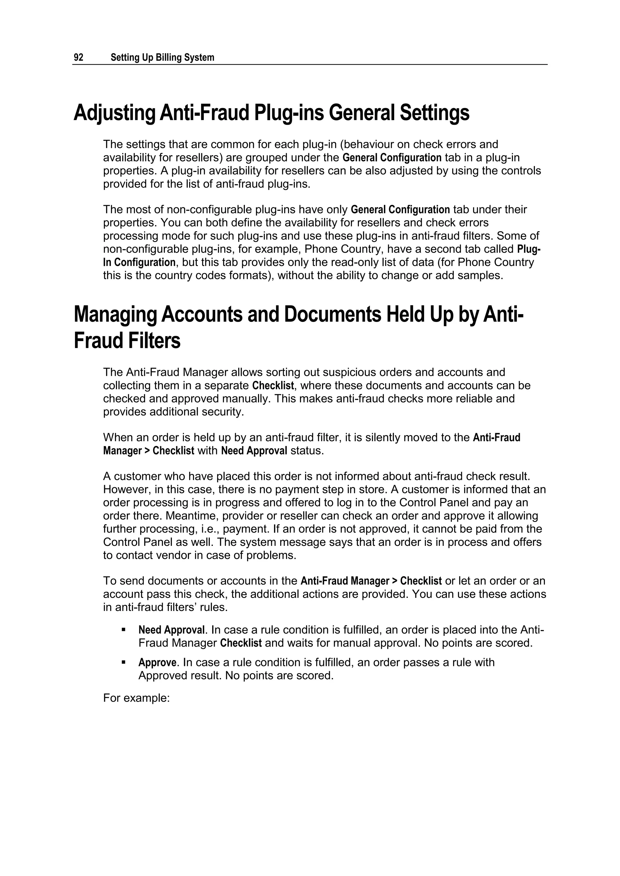92    Setting Up Billing System




Adjusting Anti-Fraud Plug-ins General Settings
     The settings that are common for each plug-in (behaviour on check errors and
     availability for resellers) are grouped under the General Configuration tab in a plug-in
     properties. A plug-in availability for resellers can be also adjusted by using the controls
     provided for the list of anti-fraud plug-ins.

     The most of non-configurable plug-ins have only General Configuration tab under their
     properties. You can both define the availability for resellers and check errors
     processing mode for such plug-ins and use these plug-ins in anti-fraud filters. Some of
     non-configurable plug-ins, for example, Phone Country, have a second tab called Plug-
     In Configuration, but this tab provides only the read-only list of data (for Phone Country
     this is the country codes formats), without the ability to change or add samples.


Managing Accounts and Documents Held Up by Anti-
Fraud Filters
     The Anti-Fraud Manager allows sorting out suspicious orders and accounts and
     collecting them in a separate Checklist, where these documents and accounts can be
     checked and approved manually. This makes anti-fraud checks more reliable and
     provides additional security.

     When an order is held up by an anti-fraud filter, it is silently moved to the Anti-Fraud
     Manager > Checklist with Need Approval status.

     A customer who have placed this order is not informed about anti-fraud check result.
     However, in this case, there is no payment step in store. A customer is informed that an
     order processing is in progress and offered to log in to the Control Panel and pay an
     order there. Meantime, provider or reseller can check an order and approve it allowing
     further processing, i.e., payment. If an order is not approved, it cannot be paid from the
     Control Panel as well. The system message says that an order is in process and offers
     to contact vendor in case of problems.

     To send documents or accounts in the Anti-Fraud Manager > Checklist or let an order or an
     account pass this check, the additional actions are provided. You can use these actions
     in anti-fraud filters‟ rules.
           Need Approval. In case a rule condition is fulfilled, an order is placed into the Anti-
            Fraud Manager Checklist and waits for manual approval. No points are scored.
           Approve. In case a rule condition is fulfilled, an order passes a rule with
            Approved result. No points are scored.
     For example:
 