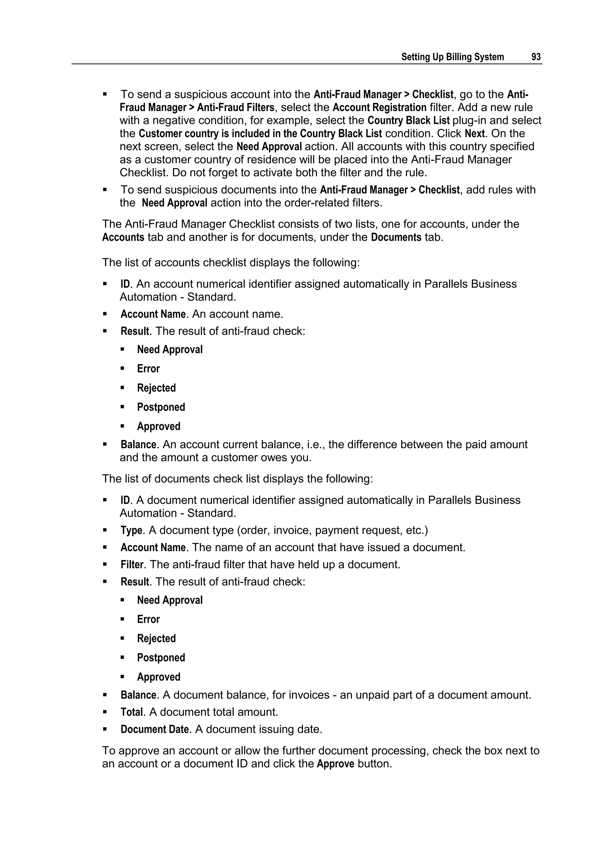 Setting Up Billing System   93


   To send a suspicious account into the Anti-Fraud Manager > Checklist, go to the Anti-
    Fraud Manager > Anti-Fraud Filters, select the Account Registration filter. Add a new rule
    with a negative condition, for example, select the Country Black List plug-in and select
    the Customer country is included in the Country Black List condition. Click Next. On the
    next screen, select the Need Approval action. All accounts with this country specified
    as a customer country of residence will be placed into the Anti-Fraud Manager
    Checklist. Do not forget to activate both the filter and the rule.
   To send suspicious documents into the Anti-Fraud Manager > Checklist, add rules with
    the Need Approval action into the order-related filters.
The Anti-Fraud Manager Checklist consists of two lists, one for accounts, under the
Accounts tab and another is for documents, under the Documents tab.

The list of accounts checklist displays the following:
   ID. An account numerical identifier assigned automatically in Parallels Business
    Automation - Standard.
   Account Name. An account name.
   Result. The result of anti-fraud check:
       Need Approval
       Error
       Rejected
       Postponed
       Approved
   Balance. An account current balance, i.e., the difference between the paid amount
    and the amount a customer owes you.
The list of documents check list displays the following:
   ID. A document numerical identifier assigned automatically in Parallels Business
    Automation - Standard.
   Type. A document type (order, invoice, payment request, etc.)
   Account Name. The name of an account that have issued a document.
   Filter. The anti-fraud filter that have held up a document.
   Result. The result of anti-fraud check:
       Need Approval
       Error
       Rejected
       Postponed
       Approved
   Balance. A document balance, for invoices - an unpaid part of a document amount.
   Total. A document total amount.
   Document Date. A document issuing date.
To approve an account or allow the further document processing, check the box next to
an account or a document ID and click the Approve button.
 