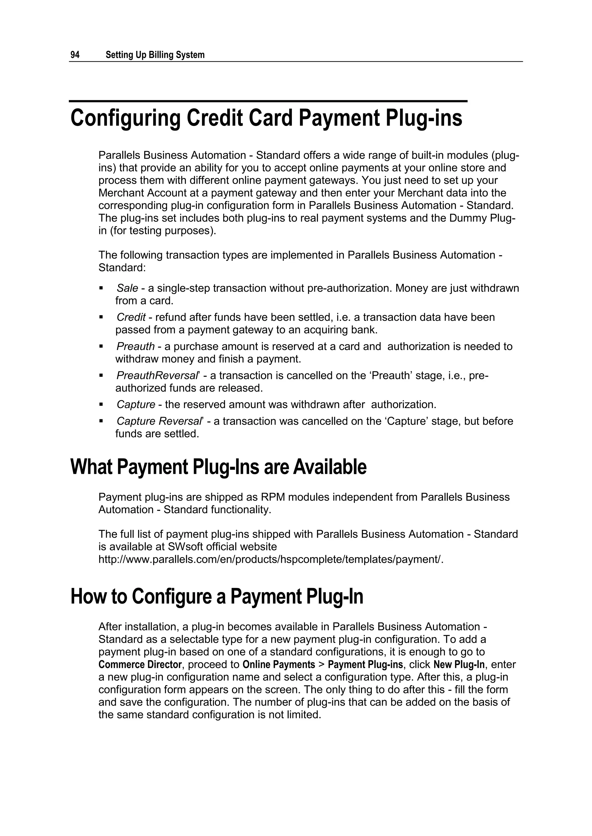 94       Setting Up Billing System




Configuring Credit Card Payment Plug-ins
     Parallels Business Automation - Standard offers a wide range of built-in modules (plug-
     ins) that provide an ability for you to accept online payments at your online store and
     process them with different online payment gateways. You just need to set up your
     Merchant Account at a payment gateway and then enter your Merchant data into the
     corresponding plug-in configuration form in Parallels Business Automation - Standard.
     The plug-ins set includes both plug-ins to real payment systems and the Dummy Plug-
     in (for testing purposes).

     The following transaction types are implemented in Parallels Business Automation -
     Standard:
          Sale - a single-step transaction without pre-authorization. Money are just withdrawn
           from a card.
          Credit - refund after funds have been settled, i.e. a transaction data have been
           passed from a payment gateway to an acquiring bank.
          Preauth - a purchase amount is reserved at a card and authorization is needed to
           withdraw money and finish a payment.
          PreauthReversal‟ - a transaction is cancelled on the „Preauth‟ stage, i.e., pre-
           authorized funds are released.
          Capture - the reserved amount was withdrawn after authorization.
          Capture Reversal‟ - a transaction was cancelled on the „Capture‟ stage, but before
           funds are settled.


What Payment Plug-Ins are Available
     Payment plug-ins are shipped as RPM modules independent from Parallels Business
     Automation - Standard functionality.

     The full list of payment plug-ins shipped with Parallels Business Automation - Standard
     is available at SWsoft official website
     http://www.parallels.com/en/products/hspcomplete/templates/payment/.


How to Configure a Payment Plug-In
     After installation, a plug-in becomes available in Parallels Business Automation -
     Standard as a selectable type for a new payment plug-in configuration. To add a
     payment plug-in based on one of a standard configurations, it is enough to go to
     Commerce Director, proceed to Online Payments > Payment Plug-ins, click New Plug-In, enter
     a new plug-in configuration name and select a configuration type. After this, a plug-in
     configuration form appears on the screen. The only thing to do after this - fill the form
     and save the configuration. The number of plug-ins that can be added on the basis of
     the same standard configuration is not limited.
 