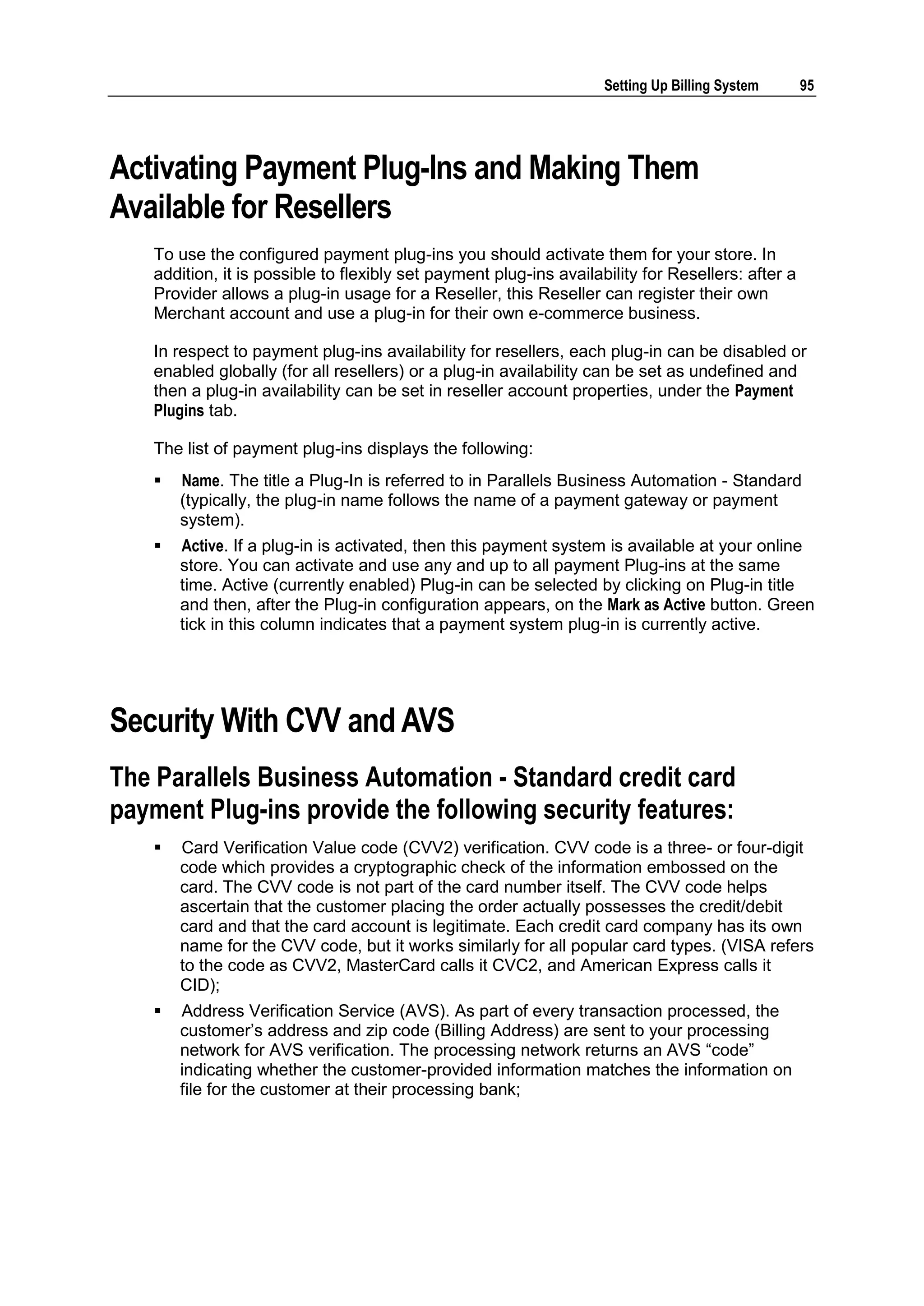 Setting Up Billing System      95




Activating Payment Plug-Ins and Making Them
Available for Resellers
    To use the configured payment plug-ins you should activate them for your store. In
    addition, it is possible to flexibly set payment plug-ins availability for Resellers: after a
    Provider allows a plug-in usage for a Reseller, this Reseller can register their own
    Merchant account and use a plug-in for their own e-commerce business.

    In respect to payment plug-ins availability for resellers, each plug-in can be disabled or
    enabled globally (for all resellers) or a plug-in availability can be set as undefined and
    then a plug-in availability can be set in reseller account properties, under the Payment
    Plugins tab.

    The list of payment plug-ins displays the following:
       Name. The title a Plug-In is referred to in Parallels Business Automation - Standard
        (typically, the plug-in name follows the name of a payment gateway or payment
        system).
       Active. If a plug-in is activated, then this payment system is available at your online
        store. You can activate and use any and up to all payment Plug-ins at the same
        time. Active (currently enabled) Plug-in can be selected by clicking on Plug-in title
        and then, after the Plug-in configuration appears, on the Mark as Active button. Green
        tick in this column indicates that a payment system plug-in is currently active.




Security With CVV and AVS
The Parallels Business Automation - Standard credit card
payment Plug-ins provide the following security features:
       Card Verification Value code (CVV2) verification. CVV code is a three- or four-digit
        code which provides a cryptographic check of the information embossed on the
        card. The CVV code is not part of the card number itself. The CVV code helps
        ascertain that the customer placing the order actually possesses the credit/debit
        card and that the card account is legitimate. Each credit card company has its own
        name for the CVV code, but it works similarly for all popular card types. (VISA refers
        to the code as CVV2, MasterCard calls it CVC2, and American Express calls it
        CID);
       Address Verification Service (AVS). As part of every transaction processed, the
        customer‟s address and zip code (Billing Address) are sent to your processing
        network for AVS verification. The processing network returns an AVS “code”
        indicating whether the customer-provided information matches the information on
        file for the customer at their processing bank;
 