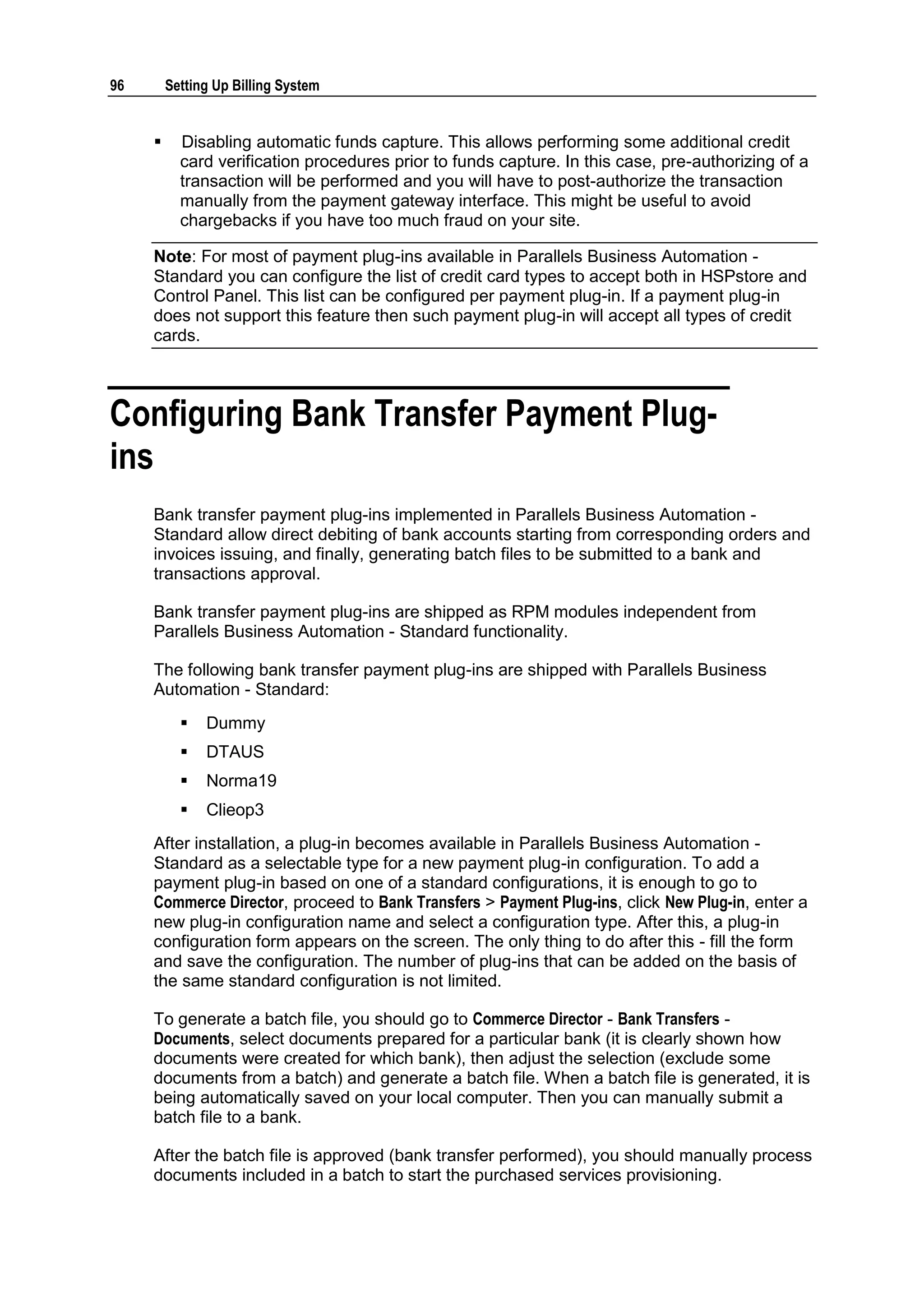 96       Setting Up Billing System


          Disabling automatic funds capture. This allows performing some additional credit
           card verification procedures prior to funds capture. In this case, pre-authorizing of a
           transaction will be performed and you will have to post-authorize the transaction
           manually from the payment gateway interface. This might be useful to avoid
           chargebacks if you have too much fraud on your site.

     Note: For most of payment plug-ins available in Parallels Business Automation -
     Standard you can configure the list of credit card types to accept both in HSPstore and
     Control Panel. This list can be configured per payment plug-in. If a payment plug-in
     does not support this feature then such payment plug-in will accept all types of credit
     cards.



Configuring Bank Transfer Payment Plug-
ins
     Bank transfer payment plug-ins implemented in Parallels Business Automation -
     Standard allow direct debiting of bank accounts starting from corresponding orders and
     invoices issuing, and finally, generating batch files to be submitted to a bank and
     transactions approval.

     Bank transfer payment plug-ins are shipped as RPM modules independent from
     Parallels Business Automation - Standard functionality.

     The following bank transfer payment plug-ins are shipped with Parallels Business
     Automation - Standard:
              Dummy
              DTAUS
              Norma19
              Clieop3
     After installation, a plug-in becomes available in Parallels Business Automation -
     Standard as a selectable type for a new payment plug-in configuration. To add a
     payment plug-in based on one of a standard configurations, it is enough to go to
     Commerce Director, proceed to Bank Transfers > Payment Plug-ins, click New Plug-in, enter a
     new plug-in configuration name and select a configuration type. After this, a plug-in
     configuration form appears on the screen. The only thing to do after this - fill the form
     and save the configuration. The number of plug-ins that can be added on the basis of
     the same standard configuration is not limited.

     To generate a batch file, you should go to Commerce Director - Bank Transfers -
     Documents, select documents prepared for a particular bank (it is clearly shown how
     documents were created for which bank), then adjust the selection (exclude some
     documents from a batch) and generate a batch file. When a batch file is generated, it is
     being automatically saved on your local computer. Then you can manually submit a
     batch file to a bank.

     After the batch file is approved (bank transfer performed), you should manually process
     documents included in a batch to start the purchased services provisioning.
 