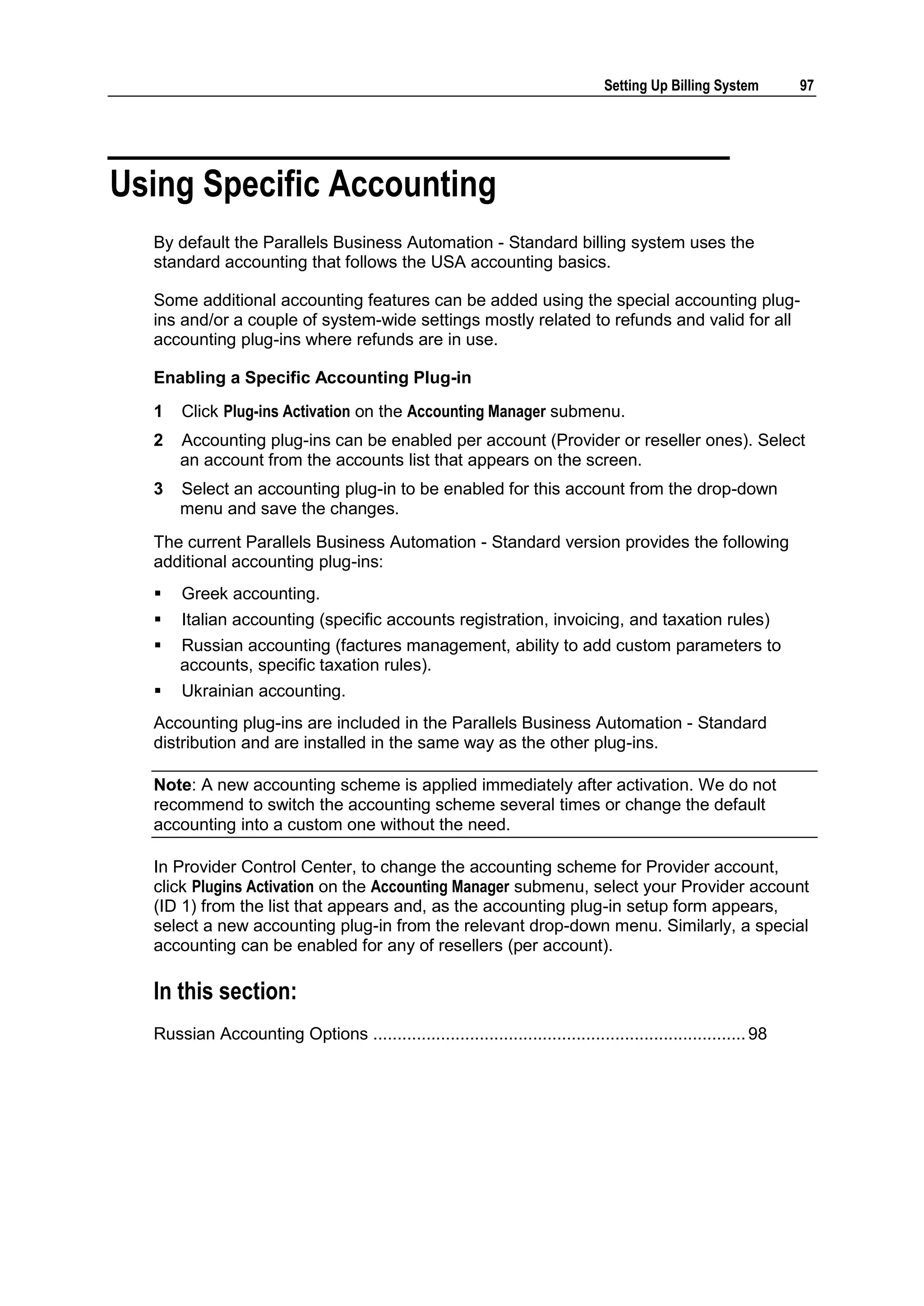 Setting Up Billing System       97




Using Specific Accounting
  By default the Parallels Business Automation - Standard billing system uses the
  standard accounting that follows the USA accounting basics.

  Some additional accounting features can be added using the special accounting plug-
  ins and/or a couple of system-wide settings mostly related to refunds and valid for all
  accounting plug-ins where refunds are in use.

  Enabling a Specific Accounting Plug-in
  1   Click Plug-ins Activation on the Accounting Manager submenu.
  2   Accounting plug-ins can be enabled per account (Provider or reseller ones). Select
      an account from the accounts list that appears on the screen.
  3   Select an accounting plug-in to be enabled for this account from the drop-down
      menu and save the changes.
  The current Parallels Business Automation - Standard version provides the following
  additional accounting plug-ins:
     Greek accounting.
     Italian accounting (specific accounts registration, invoicing, and taxation rules)
     Russian accounting (factures management, ability to add custom parameters to
      accounts, specific taxation rules).
     Ukrainian accounting.
  Accounting plug-ins are included in the Parallels Business Automation - Standard
  distribution and are installed in the same way as the other plug-ins.

  Note: A new accounting scheme is applied immediately after activation. We do not
  recommend to switch the accounting scheme several times or change the default
  accounting into a custom one without the need.

  In Provider Control Center, to change the accounting scheme for Provider account,
  click Plugins Activation on the Accounting Manager submenu, select your Provider account
  (ID 1) from the list that appears and, as the accounting plug-in setup form appears,
  select a new accounting plug-in from the relevant drop-down menu. Similarly, a special
  accounting can be enabled for any of resellers (per account).

  In this section:
  Russian Accounting Options ............................................................................. 98
 