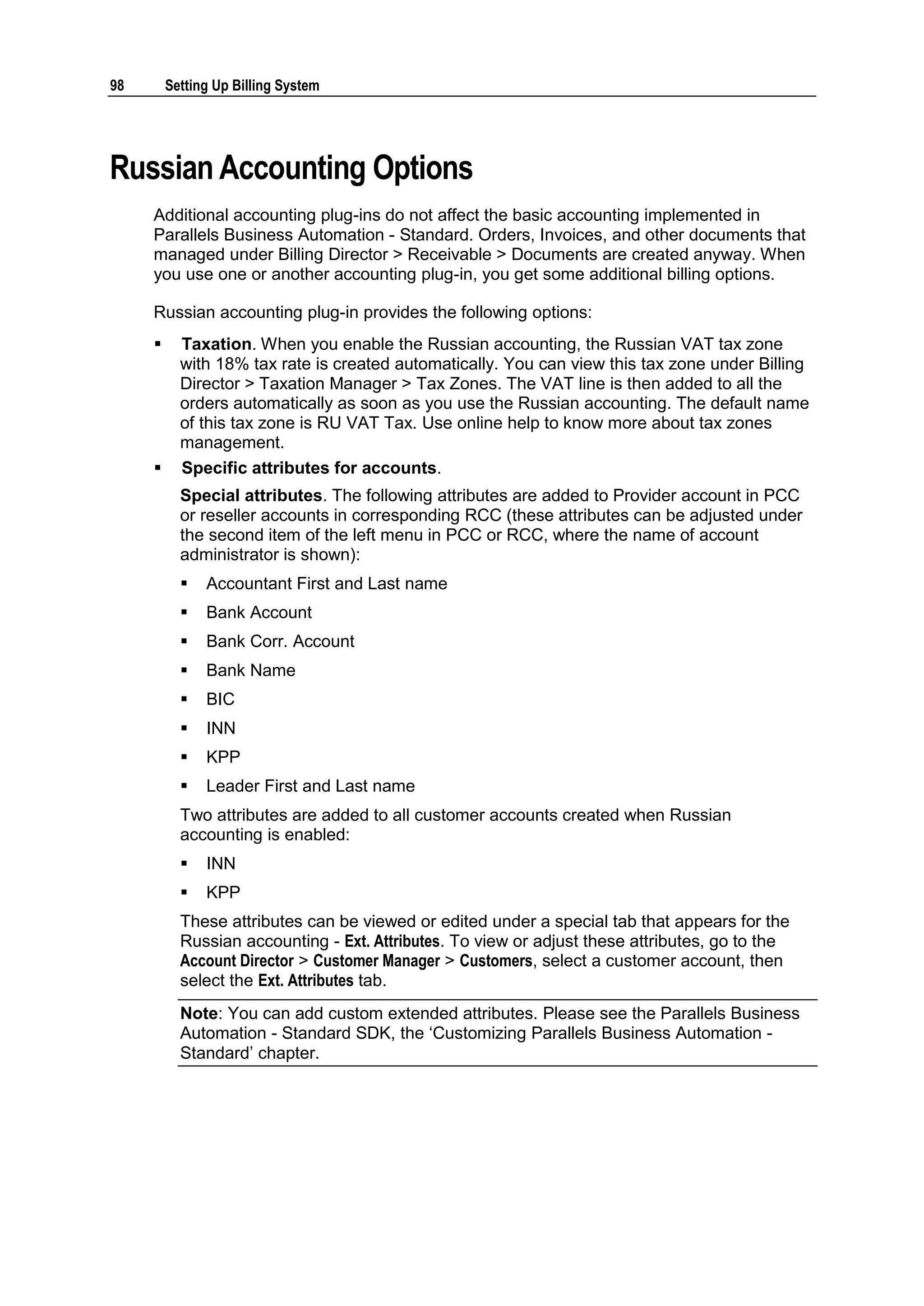 98       Setting Up Billing System




Russian Accounting Options
     Additional accounting plug-ins do not affect the basic accounting implemented in
     Parallels Business Automation - Standard. Orders, Invoices, and other documents that
     managed under Billing Director > Receivable > Documents are created anyway. When
     you use one or another accounting plug-in, you get some additional billing options.

     Russian accounting plug-in provides the following options:
          Taxation. When you enable the Russian accounting, the Russian VAT tax zone
           with 18% tax rate is created automatically. You can view this tax zone under Billing
           Director > Taxation Manager > Tax Zones. The VAT line is then added to all the
           orders automatically as soon as you use the Russian accounting. The default name
           of this tax zone is RU VAT Tax. Use online help to know more about tax zones
           management.
          Specific attributes for accounts.
           Special attributes. The following attributes are added to Provider account in PCC
           or reseller accounts in corresponding RCC (these attributes can be adjusted under
           the second item of the left menu in PCC or RCC, where the name of account
           administrator is shown):
              Accountant First and Last name
              Bank Account
              Bank Corr. Account
              Bank Name
              BIC
              INN
              KPP
              Leader First and Last name
           Two attributes are added to all customer accounts created when Russian
           accounting is enabled:
              INN
              KPP
           These attributes can be viewed or edited under a special tab that appears for the
           Russian accounting - Ext. Attributes. To view or adjust these attributes, go to the
           Account Director > Customer Manager > Customers, select a customer account, then
           select the Ext. Attributes tab.
           Note: You can add custom extended attributes. Please see the Parallels Business
           Automation - Standard SDK, the „Customizing Parallels Business Automation -
           Standard‟ chapter.
 