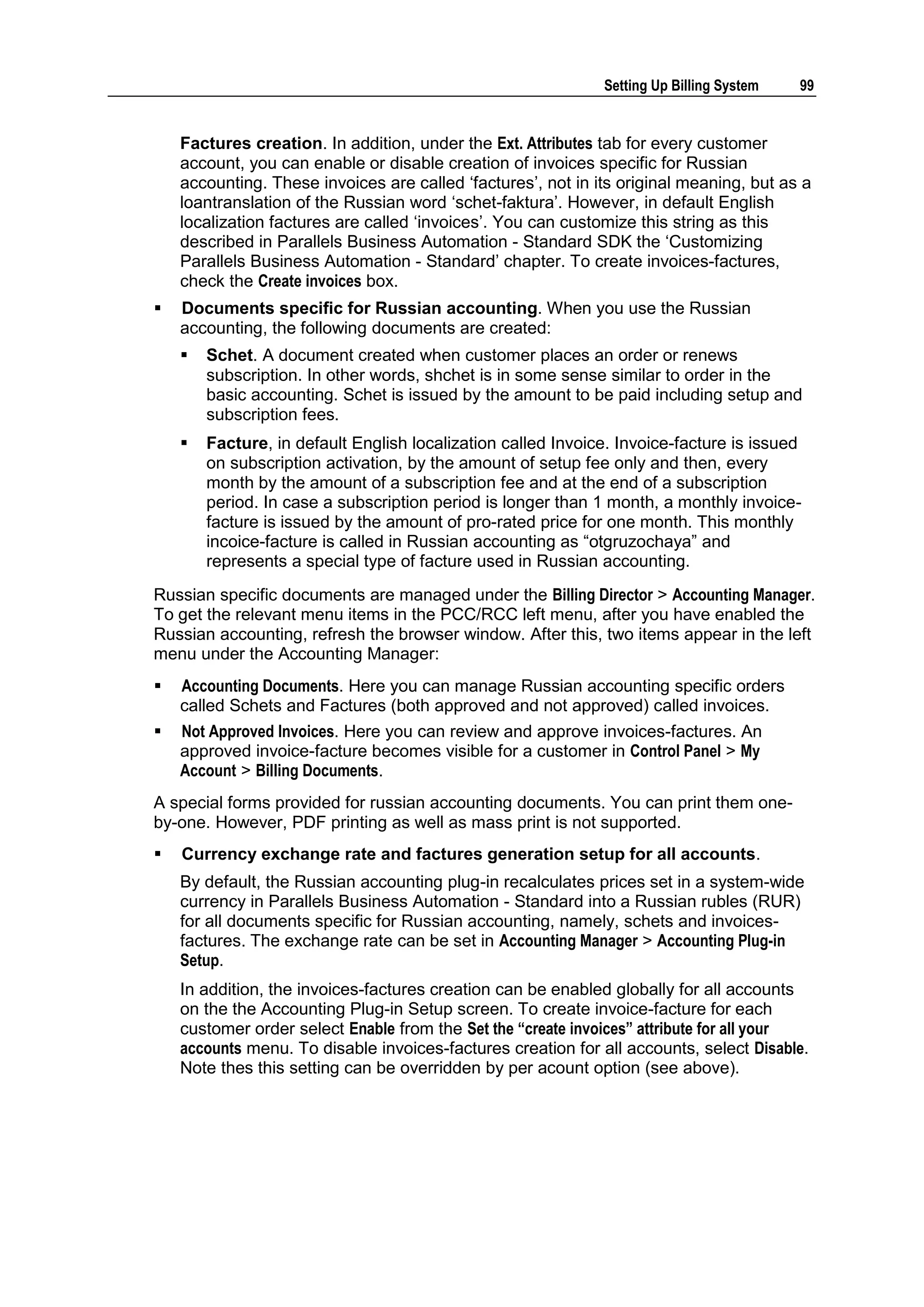 Setting Up Billing System   99


    Factures creation. In addition, under the Ext. Attributes tab for every customer
    account, you can enable or disable creation of invoices specific for Russian
    accounting. These invoices are called „factures‟, not in its original meaning, but as a
    loantranslation of the Russian word „schet-faktura‟. However, in default English
    localization factures are called „invoices‟. You can customize this string as this
    described in Parallels Business Automation - Standard SDK the „Customizing
    Parallels Business Automation - Standard‟ chapter. To create invoices-factures,
    check the Create invoices box.
   Documents specific for Russian accounting. When you use the Russian
    accounting, the following documents are created:
       Schet. A document created when customer places an order or renews
        subscription. In other words, shchet is in some sense similar to order in the
        basic accounting. Schet is issued by the amount to be paid including setup and
        subscription fees.
       Facture, in default English localization called Invoice. Invoice-facture is issued
        on subscription activation, by the amount of setup fee only and then, every
        month by the amount of a subscription fee and at the end of a subscription
        period. In case a subscription period is longer than 1 month, a monthly invoice-
        facture is issued by the amount of pro-rated price for one month. This monthly
        incoice-facture is called in Russian accounting as “otgruzochaya” and
        represents a special type of facture used in Russian accounting.
Russian specific documents are managed under the Billing Director > Accounting Manager.
To get the relevant menu items in the PCC/RCC left menu, after you have enabled the
Russian accounting, refresh the browser window. After this, two items appear in the left
menu under the Accounting Manager:
   Accounting Documents. Here you can manage Russian accounting specific orders
    called Schets and Factures (both approved and not approved) called invoices.
   Not Approved Invoices. Here you can review and approve invoices-factures. An
    approved invoice-facture becomes visible for a customer in Control Panel > My
    Account > Billing Documents.
A special forms provided for russian accounting documents. You can print them one-
by-one. However, PDF printing as well as mass print is not supported.
   Currency exchange rate and factures generation setup for all accounts.
    By default, the Russian accounting plug-in recalculates prices set in a system-wide
    currency in Parallels Business Automation - Standard into a Russian rubles (RUR)
    for all documents specific for Russian accounting, namely, schets and invoices-
    factures. The exchange rate can be set in Accounting Manager > Accounting Plug-in
    Setup.
    In addition, the invoices-factures creation can be enabled globally for all accounts
    on the the Accounting Plug-in Setup screen. To create invoice-facture for each
    customer order select Enable from the Set the “create invoices” attribute for all your
    accounts menu. To disable invoices-factures creation for all accounts, select Disable.
    Note thes this setting can be overridden by per acount option (see above).
 