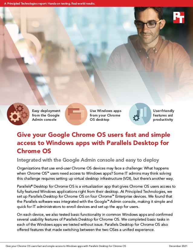 Give your Google Chrome OS users fast and simple
access to Windows apps with Parallels Desktop for
Chrome OS
Integrated with the Google Admin console and easy to deploy
Organizations that use end-user Chrome OS devices may face a challenge: What happens
when Chrome OS™
users need access to Windows apps? Some IT admins may think solving
this challenge requires setting up virtual desktop infrastructure (VDI), but there’s another way.
Parallels®
Desktop for Chrome OS is a virtualization app that gives Chrome OS users access to
fully featured Windows applications right from their desktop. At Principled Technologies, we
set up Parallels Desktop for Chrome OS on four Chrome™
Enterprise devices. We found that
the Parallels software was integrated with the Google™
Admin console, making it simple and
quick for IT administrators to enroll devices and set up the app for users.
On each device, we also tested basic functionality in common Windows apps and confirmed
several usability features of Parallels Desktop for Chrome OS. We completed basic tasks in
each of the Windows apps we tested without issue. Parallels Desktop for Chrome OS also
offered features that made switching between the two OSes a unified experience.
Easy deployment
from the Google
Admin console
Use Windows apps
from your Chrome
OS desktop
User-friendly
features aid
productivity
Give your Chrome OS users fast and simple access to Windows apps with Parallels Desktop for Chrome OS December 2021
A Principled Technologies report: Hands-on testing. Real-world results.
 