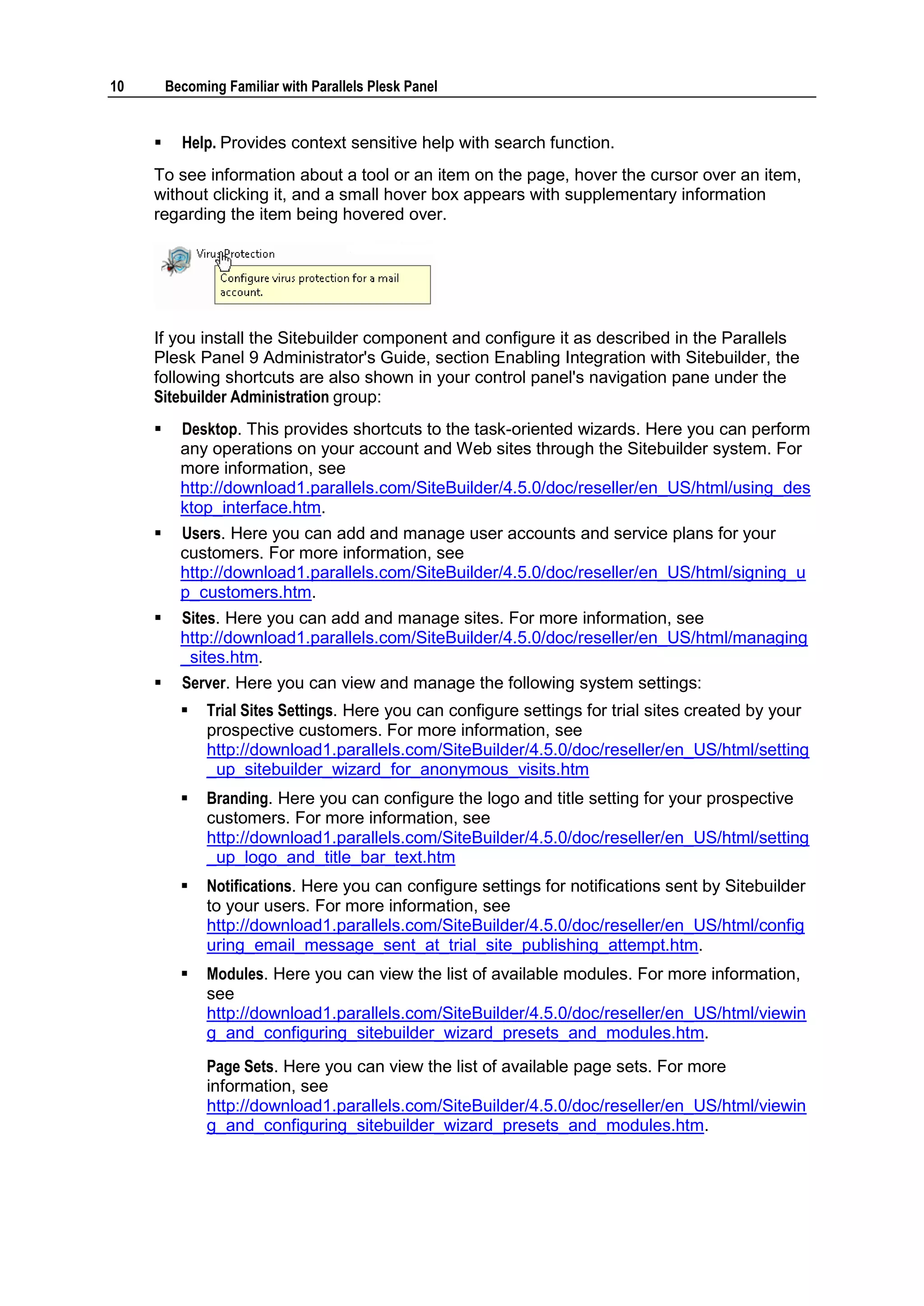 10       Becoming Familiar with Parallels Plesk Panel


          Help. Provides context sensitive help with search function.
     To see information about a tool or an item on the page, hover the cursor over an item,
     without clicking it, and a small hover box appears with supplementary information
     regarding the item being hovered over.




     If you install the Sitebuilder component and configure it as described in the Parallels
     Plesk Panel 9 Administrator's Guide, section Enabling Integration with Sitebuilder, the
     following shortcuts are also shown in your control panel's navigation pane under the
     Sitebuilder Administration group:
          Desktop. This provides shortcuts to the task-oriented wizards. Here you can perform
           any operations on your account and Web sites through the Sitebuilder system. For
           more information, see
           http://download1.parallels.com/SiteBuilder/4.5.0/doc/reseller/en_US/html/using_des
           ktop_interface.htm.
          Users. Here you can add and manage user accounts and service plans for your
           customers. For more information, see
           http://download1.parallels.com/SiteBuilder/4.5.0/doc/reseller/en_US/html/signing_u
           p_customers.htm.
          Sites. Here you can add and manage sites. For more information, see
           http://download1.parallels.com/SiteBuilder/4.5.0/doc/reseller/en_US/html/managing
           _sites.htm.
          Server. Here you can view and manage the following system settings:
              Trial Sites Settings. Here you can configure settings for trial sites created by your
               prospective customers. For more information, see
               http://download1.parallels.com/SiteBuilder/4.5.0/doc/reseller/en_US/html/setting
               _up_sitebuilder_wizard_for_anonymous_visits.htm
              Branding. Here you can configure the logo and title setting for your prospective
               customers. For more information, see
               http://download1.parallels.com/SiteBuilder/4.5.0/doc/reseller/en_US/html/setting
               _up_logo_and_title_bar_text.htm
              Notifications. Here you can configure settings for notifications sent by Sitebuilder
               to your users. For more information, see
               http://download1.parallels.com/SiteBuilder/4.5.0/doc/reseller/en_US/html/config
               uring_email_message_sent_at_trial_site_publishing_attempt.htm.
              Modules. Here you can view the list of available modules. For more information,
               see
               http://download1.parallels.com/SiteBuilder/4.5.0/doc/reseller/en_US/html/viewin
               g_and_configuring_sitebuilder_wizard_presets_and_modules.htm.
               Page Sets. Here you can view the list of available page sets. For more
               information, see
               http://download1.parallels.com/SiteBuilder/4.5.0/doc/reseller/en_US/html/viewin
               g_and_configuring_sitebuilder_wizard_presets_and_modules.htm.
 