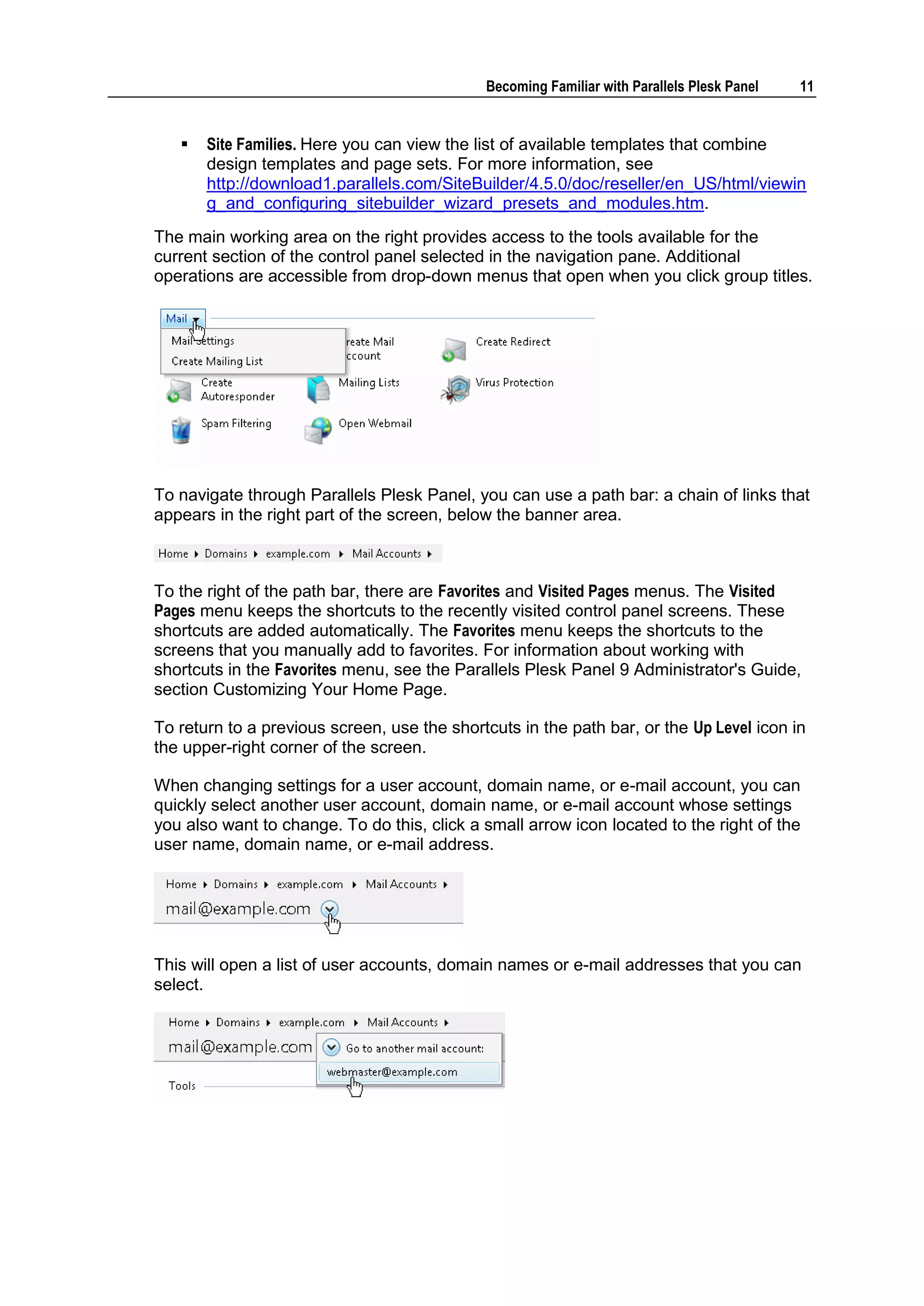 Becoming Familiar with Parallels Plesk Panel   11


      Site Families. Here you can view the list of available templates that combine
       design templates and page sets. For more information, see
       http://download1.parallels.com/SiteBuilder/4.5.0/doc/reseller/en_US/html/viewin
       g_and_configuring_sitebuilder_wizard_presets_and_modules.htm.
The main working area on the right provides access to the tools available for the
current section of the control panel selected in the navigation pane. Additional
operations are accessible from drop-down menus that open when you click group titles.




To navigate through Parallels Plesk Panel, you can use a path bar: a chain of links that
appears in the right part of the screen, below the banner area.



To the right of the path bar, there are Favorites and Visited Pages menus. The Visited
Pages menu keeps the shortcuts to the recently visited control panel screens. These
shortcuts are added automatically. The Favorites menu keeps the shortcuts to the
screens that you manually add to favorites. For information about working with
shortcuts in the Favorites menu, see the Parallels Plesk Panel 9 Administrator's Guide,
section Customizing Your Home Page.

To return to a previous screen, use the shortcuts in the path bar, or the Up Level icon in
the upper-right corner of the screen.

When changing settings for a user account, domain name, or e-mail account, you can
quickly select another user account, domain name, or e-mail account whose settings
you also want to change. To do this, click a small arrow icon located to the right of the
user name, domain name, or e-mail address.




This will open a list of user accounts, domain names or e-mail addresses that you can
select.
 