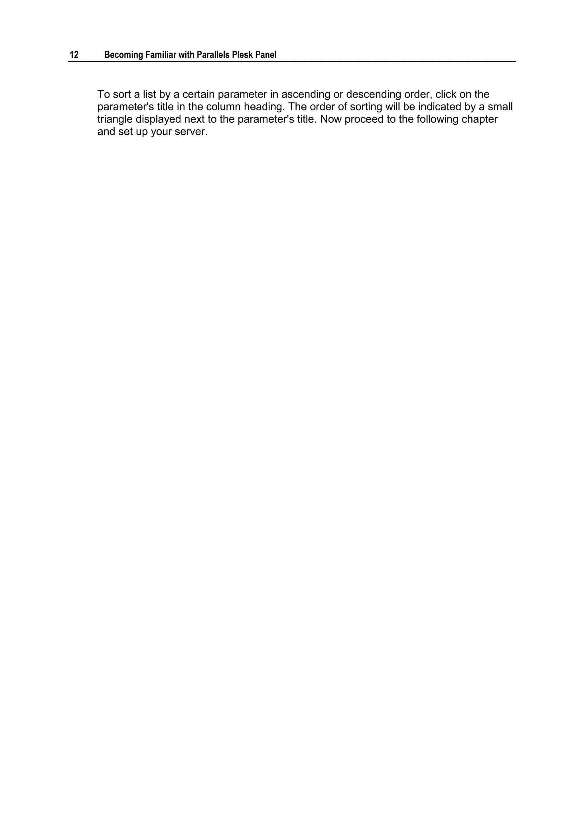12    Becoming Familiar with Parallels Plesk Panel



     To sort a list by a certain parameter in ascending or descending order, click on the
     parameter's title in the column heading. The order of sorting will be indicated by a small
     triangle displayed next to the parameter's title. Now proceed to the following chapter
     and set up your server.
 