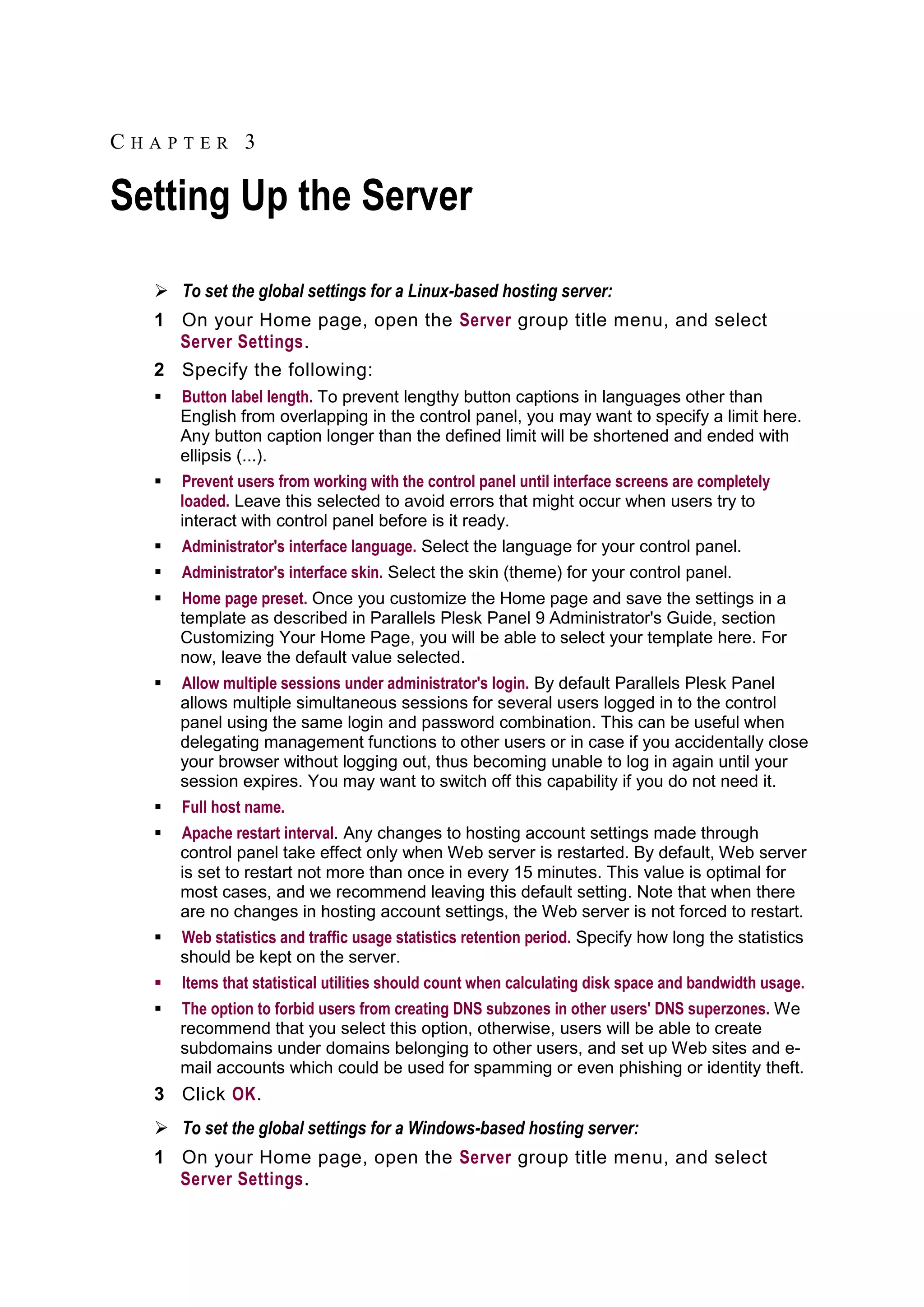 CHAPTER 3

Setting Up the Server

   To set the global settings for a Linux-based hosting server:
  1 On your Home page, open the Server group title menu, and select
    Server Settings.
  2 Specify the following:
     Button label length. To prevent lengthy button captions in languages other than
      English from overlapping in the control panel, you may want to specify a limit here.
      Any button caption longer than the defined limit will be shortened and ended with
      ellipsis (...).
     Prevent users from working with the control panel until interface screens are completely
      loaded. Leave this selected to avoid errors that might occur when users try to
      interact with control panel before is it ready.
     Administrator's interface language. Select the language for your control panel.
     Administrator's interface skin. Select the skin (theme) for your control panel.
     Home page preset. Once you customize the Home page and save the settings in a
      template as described in Parallels Plesk Panel 9 Administrator's Guide, section
      Customizing Your Home Page, you will be able to select your template here. For
      now, leave the default value selected.
     Allow multiple sessions under administrator's login. By default Parallels Plesk Panel
      allows multiple simultaneous sessions for several users logged in to the control
      panel using the same login and password combination. This can be useful when
      delegating management functions to other users or in case if you accidentally close
      your browser without logging out, thus becoming unable to log in again until your
      session expires. You may want to switch off this capability if you do not need it.
     Full host name.
     Apache restart interval. Any changes to hosting account settings made through
      control panel take effect only when Web server is restarted. By default, Web server
      is set to restart not more than once in every 15 minutes. This value is optimal for
      most cases, and we recommend leaving this default setting. Note that when there
      are no changes in hosting account settings, the Web server is not forced to restart.
     Web statistics and traffic usage statistics retention period. Specify how long the statistics
      should be kept on the server.
     Items that statistical utilities should count when calculating disk space and bandwidth usage.
     The option to forbid users from creating DNS subzones in other users' DNS superzones. We
      recommend that you select this option, otherwise, users will be able to create
      subdomains under domains belonging to other users, and set up Web sites and e-
      mail accounts which could be used for spamming or even phishing or identity theft.
  3 Click OK.
   To set the global settings for a Windows-based hosting server:
  1 On your Home page, open the Server group title menu, and select
    Server Settings.
 