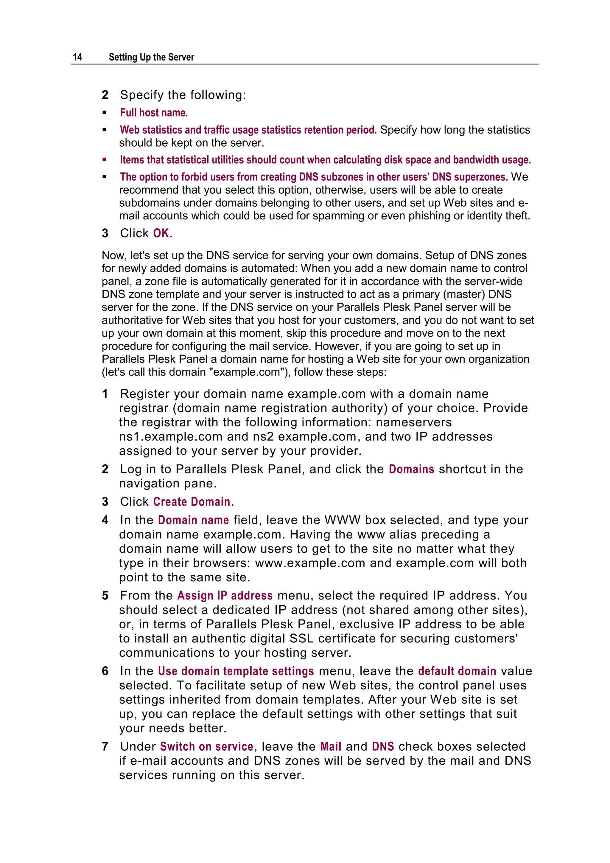 14       Setting Up the Server


     2 Specify the following:
          Full host name.
          Web statistics and traffic usage statistics retention period. Specify how long the statistics
           should be kept on the server.
          Items that statistical utilities should count when calculating disk space and bandwidth usage.
          The option to forbid users from creating DNS subzones in other users' DNS superzones. We
           recommend that you select this option, otherwise, users will be able to create
           subdomains under domains belonging to other users, and set up Web sites and e-
           mail accounts which could be used for spamming or even phishing or identity theft.
     3 Click OK.
     Now, let's set up the DNS service for serving your own domains. Setup of DNS zones
     for newly added domains is automated: When you add a new domain name to control
     panel, a zone file is automatically generated for it in accordance with the server-wide
     DNS zone template and your server is instructed to act as a primary (master) DNS
     server for the zone. If the DNS service on your Parallels Plesk Panel server will be
     authoritative for Web sites that you host for your customers, and you do not want to set
     up your own domain at this moment, skip this procedure and move on to the next
     procedure for configuring the mail service. However, if you are going to set up in
     Parallels Plesk Panel a domain name for hosting a Web site for your own organization
     (let's call this domain "example.com"), follow these steps:
     1 Register your domain name example.com with a domain name
       registrar (domain name registration authority) of your choice. Provide
       the registrar with the following information: nameservers
       ns1.example.com and ns2 example.com, and two IP addresses
       assigned to your server by your provider.
     2 Log in to Parallels Plesk Panel, and click the Domains shortcut in the
       navigation pane.
     3 Click Create Domain.
     4 In the Domain name field, leave the WWW box selected, and type your
       domain name example.com. Having the www alias preceding a
       domain name will allow users to get to the site no matter what they
       type in their browsers: www.example.com and example.com will both
       point to the same site.
     5 From the Assign IP address menu, select the required IP address. You
       should select a dedicated IP address (not shared among other sites),
       or, in terms of Parallels Plesk Panel, exclusive IP address to be able
       to install an authentic digital SSL certificate for securing customers'
       communications to your hosting server.
     6 In the Use domain template settings menu, leave the default domain value
       selected. To facilitate setup of new Web sites, the control panel uses
       settings inherited from domain templates. After your Web site is set
       up, you can replace the default settings with other settings that suit
       your needs better.
     7 Under Switch on service, leave the Mail and DNS check boxes selected
       if e-mail accounts and DNS zones will be served by the mail and DNS
       services running on this server.
 