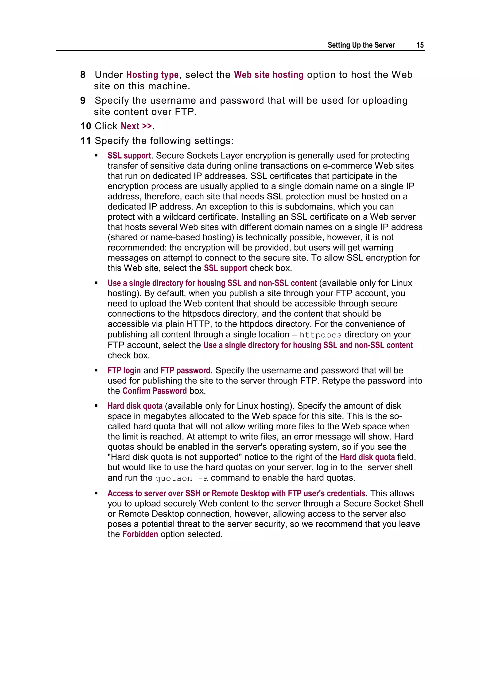 Setting Up the Server      15


8 Under Hosting type, select the Web site hosting option to host the Web
   site on this machine.
9 Specify the username and password that will be used for uploading
   site content over FTP.
10 Click Next >>.
11 Specify the following settings:
      SSL support. Secure Sockets Layer encryption is generally used for protecting
       transfer of sensitive data during online transactions on e-commerce Web sites
       that run on dedicated IP addresses. SSL certificates that participate in the
       encryption process are usually applied to a single domain name on a single IP
       address, therefore, each site that needs SSL protection must be hosted on a
       dedicated IP address. An exception to this is subdomains, which you can
       protect with a wildcard certificate. Installing an SSL certificate on a Web server
       that hosts several Web sites with different domain names on a single IP address
       (shared or name-based hosting) is technically possible, however, it is not
       recommended: the encryption will be provided, but users will get warning
       messages on attempt to connect to the secure site. To allow SSL encryption for
       this Web site, select the SSL support check box.
      Use a single directory for housing SSL and non-SSL content (available only for Linux
       hosting). By default, when you publish a site through your FTP account, you
       need to upload the Web content that should be accessible through secure
       connections to the httpsdocs directory, and the content that should be
       accessible via plain HTTP, to the httpdocs directory. For the convenience of
       publishing all content through a single location – httpdocs directory on your
       FTP account, select the Use a single directory for housing SSL and non-SSL content
       check box.
      FTP login and FTP password. Specify the username and password that will be
       used for publishing the site to the server through FTP. Retype the password into
       the Confirm Password box.
      Hard disk quota (available only for Linux hosting). Specify the amount of disk
       space in megabytes allocated to the Web space for this site. This is the so-
       called hard quota that will not allow writing more files to the Web space when
       the limit is reached. At attempt to write files, an error message will show. Hard
       quotas should be enabled in the server's operating system, so if you see the
       "Hard disk quota is not supported" notice to the right of the Hard disk quota field,
       but would like to use the hard quotas on your server, log in to the server shell
       and run the quotaon -a command to enable the hard quotas.
      Access to server over SSH or Remote Desktop with FTP user's credentials. This allows
       you to upload securely Web content to the server through a Secure Socket Shell
       or Remote Desktop connection, however, allowing access to the server also
       poses a potential threat to the server security, so we recommend that you leave
       the Forbidden option selected.
 