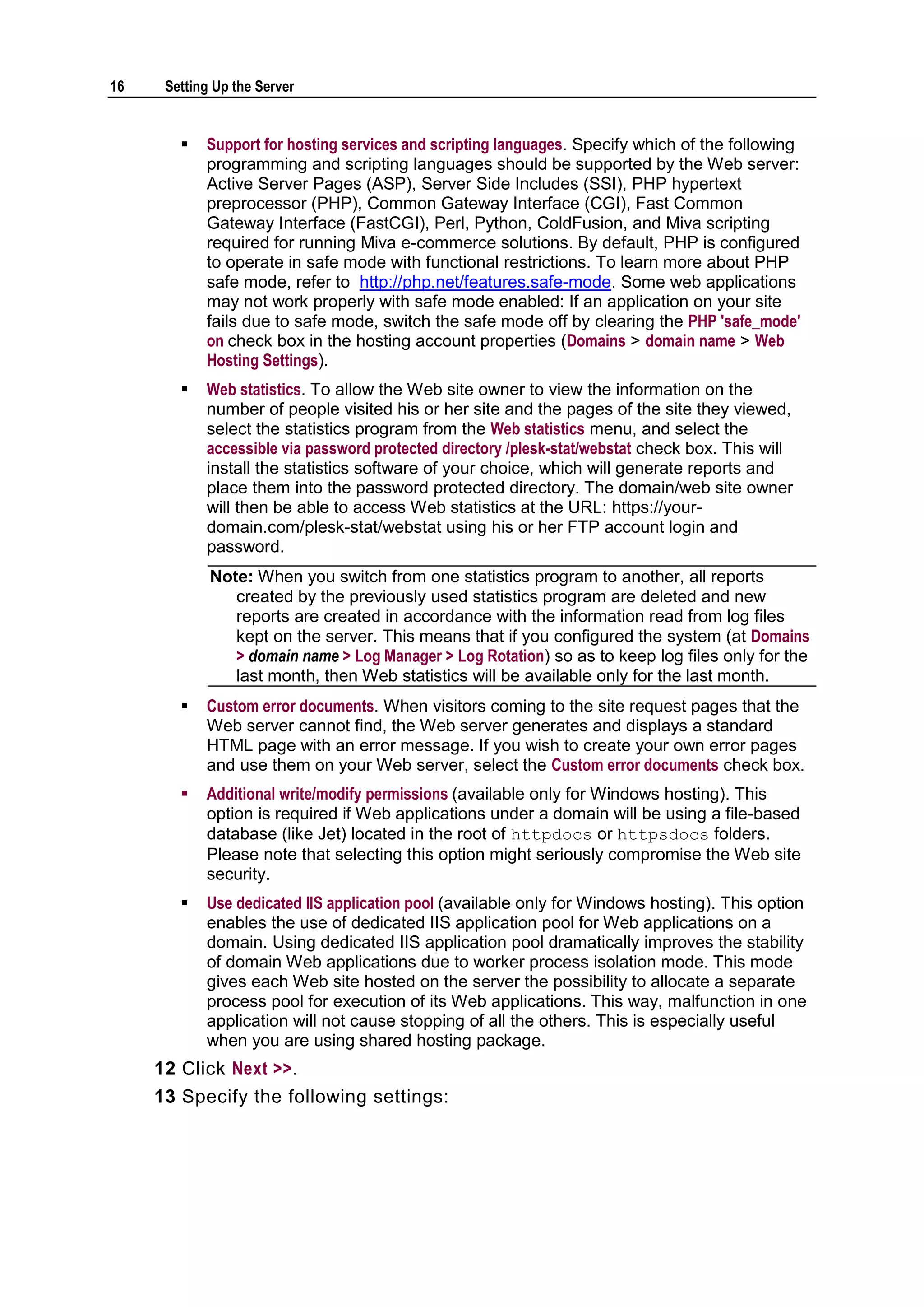 16    Setting Up the Server


           Support for hosting services and scripting languages. Specify which of the following
            programming and scripting languages should be supported by the Web server:
            Active Server Pages (ASP), Server Side Includes (SSI), PHP hypertext
            preprocessor (PHP), Common Gateway Interface (CGI), Fast Common
            Gateway Interface (FastCGI), Perl, Python, ColdFusion, and Miva scripting
            required for running Miva e-commerce solutions. By default, PHP is configured
            to operate in safe mode with functional restrictions. To learn more about PHP
            safe mode, refer to http://php.net/features.safe-mode. Some web applications
            may not work properly with safe mode enabled: If an application on your site
            fails due to safe mode, switch the safe mode off by clearing the PHP 'safe_mode'
            on check box in the hosting account properties (Domains > domain name > Web
            Hosting Settings).
           Web statistics. To allow the Web site owner to view the information on the
            number of people visited his or her site and the pages of the site they viewed,
            select the statistics program from the Web statistics menu, and select the
            accessible via password protected directory /plesk-stat/webstat check box. This will
            install the statistics software of your choice, which will generate reports and
            place them into the password protected directory. The domain/web site owner
            will then be able to access Web statistics at the URL: https://your-
            domain.com/plesk-stat/webstat using his or her FTP account login and
            password.
             Note: When you switch from one statistics program to another, all reports
                created by the previously used statistics program are deleted and new
                reports are created in accordance with the information read from log files
                kept on the server. This means that if you configured the system (at Domains
                > domain name > Log Manager > Log Rotation) so as to keep log files only for the
                last month, then Web statistics will be available only for the last month.
           Custom error documents. When visitors coming to the site request pages that the
            Web server cannot find, the Web server generates and displays a standard
            HTML page with an error message. If you wish to create your own error pages
            and use them on your Web server, select the Custom error documents check box.
           Additional write/modify permissions (available only for Windows hosting). This
            option is required if Web applications under a domain will be using a file-based
            database (like Jet) located in the root of httpdocs or httpsdocs folders.
            Please note that selecting this option might seriously compromise the Web site
            security.
           Use dedicated IIS application pool (available only for Windows hosting). This option
            enables the use of dedicated IIS application pool for Web applications on a
            domain. Using dedicated IIS application pool dramatically improves the stability
            of domain Web applications due to worker process isolation mode. This mode
            gives each Web site hosted on the server the possibility to allocate a separate
            process pool for execution of its Web applications. This way, malfunction in one
            application will not cause stopping of all the others. This is especially useful
            when you are using shared hosting package.
     12 Click Next >>.
     13 Specify the following settings:
 
