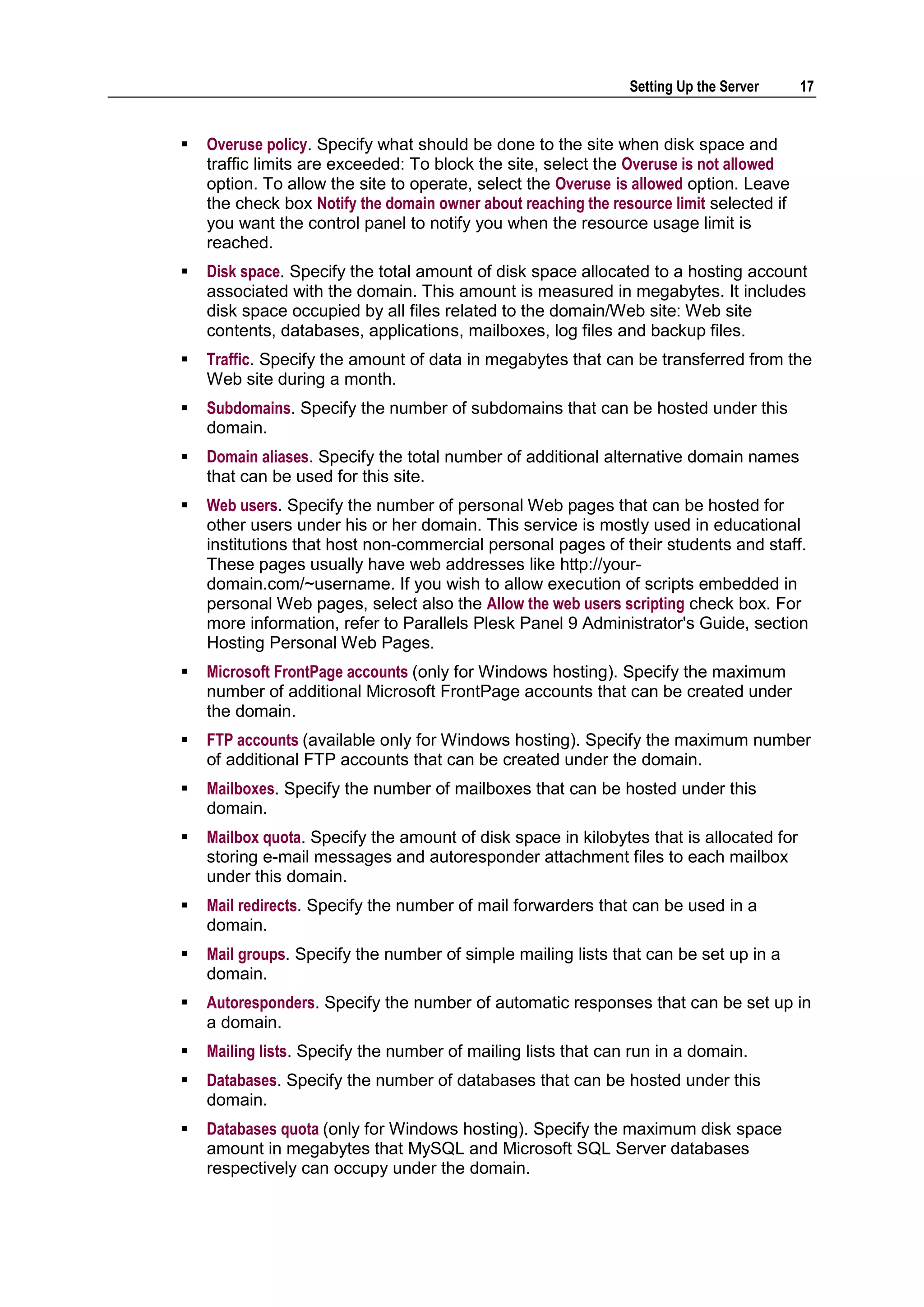 Setting Up the Server     17


   Overuse policy. Specify what should be done to the site when disk space and
    traffic limits are exceeded: To block the site, select the Overuse is not allowed
    option. To allow the site to operate, select the Overuse is allowed option. Leave
    the check box Notify the domain owner about reaching the resource limit selected if
    you want the control panel to notify you when the resource usage limit is
    reached.
   Disk space. Specify the total amount of disk space allocated to a hosting account
    associated with the domain. This amount is measured in megabytes. It includes
    disk space occupied by all files related to the domain/Web site: Web site
    contents, databases, applications, mailboxes, log files and backup files.
   Traffic. Specify the amount of data in megabytes that can be transferred from the
    Web site during a month.
   Subdomains. Specify the number of subdomains that can be hosted under this
    domain.
   Domain aliases. Specify the total number of additional alternative domain names
    that can be used for this site.
   Web users. Specify the number of personal Web pages that can be hosted for
    other users under his or her domain. This service is mostly used in educational
    institutions that host non-commercial personal pages of their students and staff.
    These pages usually have web addresses like http://your-
    domain.com/~username. If you wish to allow execution of scripts embedded in
    personal Web pages, select also the Allow the web users scripting check box. For
    more information, refer to Parallels Plesk Panel 9 Administrator's Guide, section
    Hosting Personal Web Pages.
   Microsoft FrontPage accounts (only for Windows hosting). Specify the maximum
    number of additional Microsoft FrontPage accounts that can be created under
    the domain.
   FTP accounts (available only for Windows hosting). Specify the maximum number
    of additional FTP accounts that can be created under the domain.
   Mailboxes. Specify the number of mailboxes that can be hosted under this
    domain.
   Mailbox quota. Specify the amount of disk space in kilobytes that is allocated for
    storing e-mail messages and autoresponder attachment files to each mailbox
    under this domain.
   Mail redirects. Specify the number of mail forwarders that can be used in a
    domain.
   Mail groups. Specify the number of simple mailing lists that can be set up in a
    domain.
   Autoresponders. Specify the number of automatic responses that can be set up in
    a domain.
   Mailing lists. Specify the number of mailing lists that can run in a domain.
   Databases. Specify the number of databases that can be hosted under this
    domain.
   Databases quota (only for Windows hosting). Specify the maximum disk space
    amount in megabytes that MySQL and Microsoft SQL Server databases
    respectively can occupy under the domain.
 