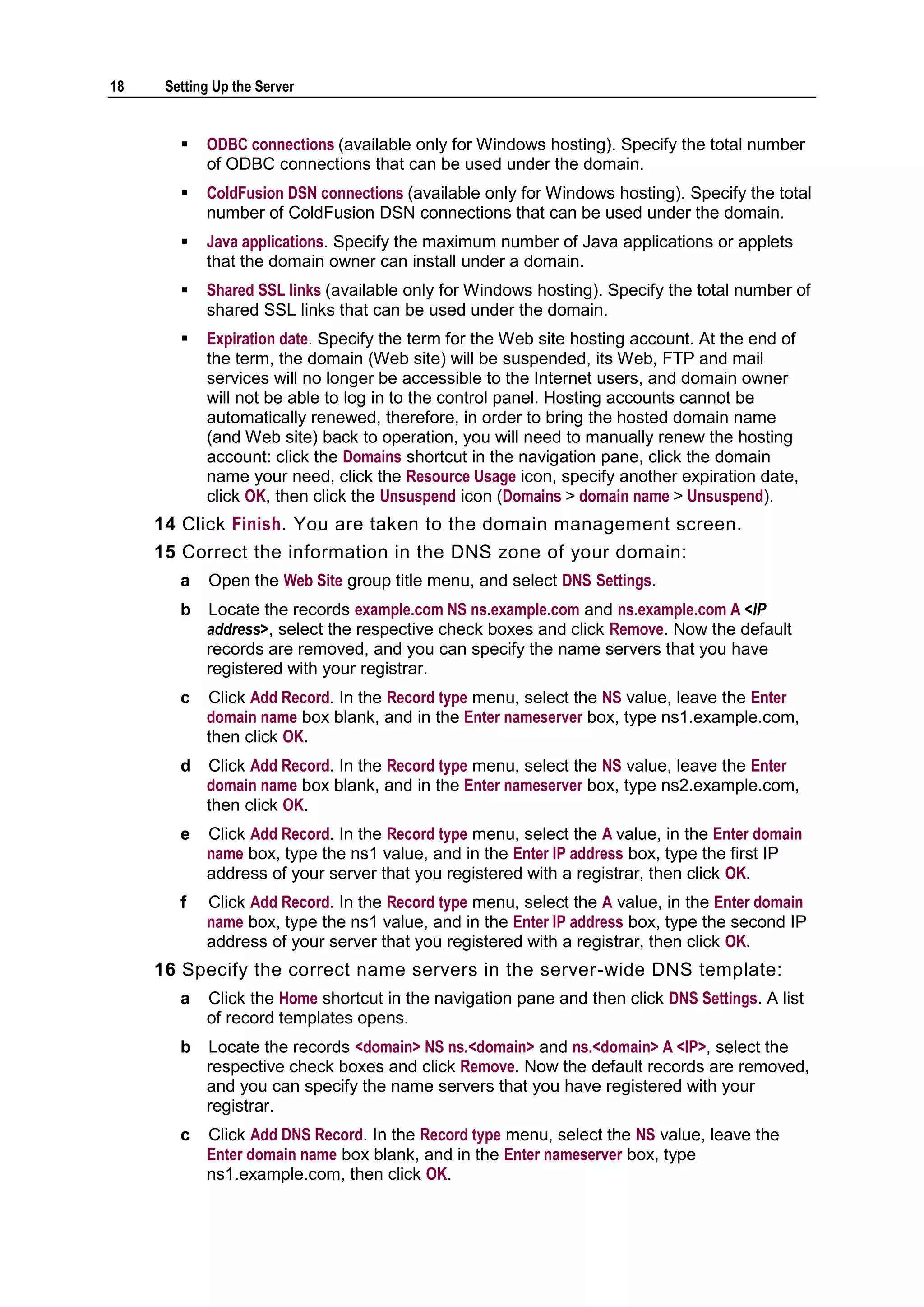 18    Setting Up the Server


           ODBC connections (available only for Windows hosting). Specify the total number
            of ODBC connections that can be used under the domain.
           ColdFusion DSN connections (available only for Windows hosting). Specify the total
            number of ColdFusion DSN connections that can be used under the domain.
           Java applications. Specify the maximum number of Java applications or applets
            that the domain owner can install under a domain.
           Shared SSL links (available only for Windows hosting). Specify the total number of
            shared SSL links that can be used under the domain.
           Expiration date. Specify the term for the Web site hosting account. At the end of
            the term, the domain (Web site) will be suspended, its Web, FTP and mail
            services will no longer be accessible to the Internet users, and domain owner
            will not be able to log in to the control panel. Hosting accounts cannot be
            automatically renewed, therefore, in order to bring the hosted domain name
            (and Web site) back to operation, you will need to manually renew the hosting
            account: click the Domains shortcut in the navigation pane, click the domain
            name your need, click the Resource Usage icon, specify another expiration date,
            click OK, then click the Unsuspend icon (Domains > domain name > Unsuspend).
     14 Click Finish. You are taken to the domain management screen.
     15 Correct the information in the DNS zone of your domain:
        a    Open the Web Site group title menu, and select DNS Settings.
        b   Locate the records example.com NS ns.example.com and ns.example.com A <IP
            address>, select the respective check boxes and click Remove. Now the default
            records are removed, and you can specify the name servers that you have
            registered with your registrar.
        c   Click Add Record. In the Record type menu, select the NS value, leave the Enter
            domain name box blank, and in the Enter nameserver box, type ns1.example.com,
            then click OK.
        d   Click Add Record. In the Record type menu, select the NS value, leave the Enter
            domain name box blank, and in the Enter nameserver box, type ns2.example.com,
            then click OK.
        e   Click Add Record. In the Record type menu, select the A value, in the Enter domain
            name box, type the ns1 value, and in the Enter IP address box, type the first IP
            address of your server that you registered with a registrar, then click OK.
        f   Click Add Record. In the Record type menu, select the A value, in the Enter domain
            name box, type the ns1 value, and in the Enter IP address box, type the second IP
            address of your server that you registered with a registrar, then click OK.
     16 Specify the correct name servers in the server-wide DNS template:
        a   Click the Home shortcut in the navigation pane and then click DNS Settings. A list
            of record templates opens.
        b   Locate the records <domain> NS ns.<domain> and ns.<domain> A <IP>, select the
            respective check boxes and click Remove. Now the default records are removed,
            and you can specify the name servers that you have registered with your
            registrar.
        c   Click Add DNS Record. In the Record type menu, select the NS value, leave the
            Enter domain name box blank, and in the Enter nameserver box, type
            ns1.example.com, then click OK.
 