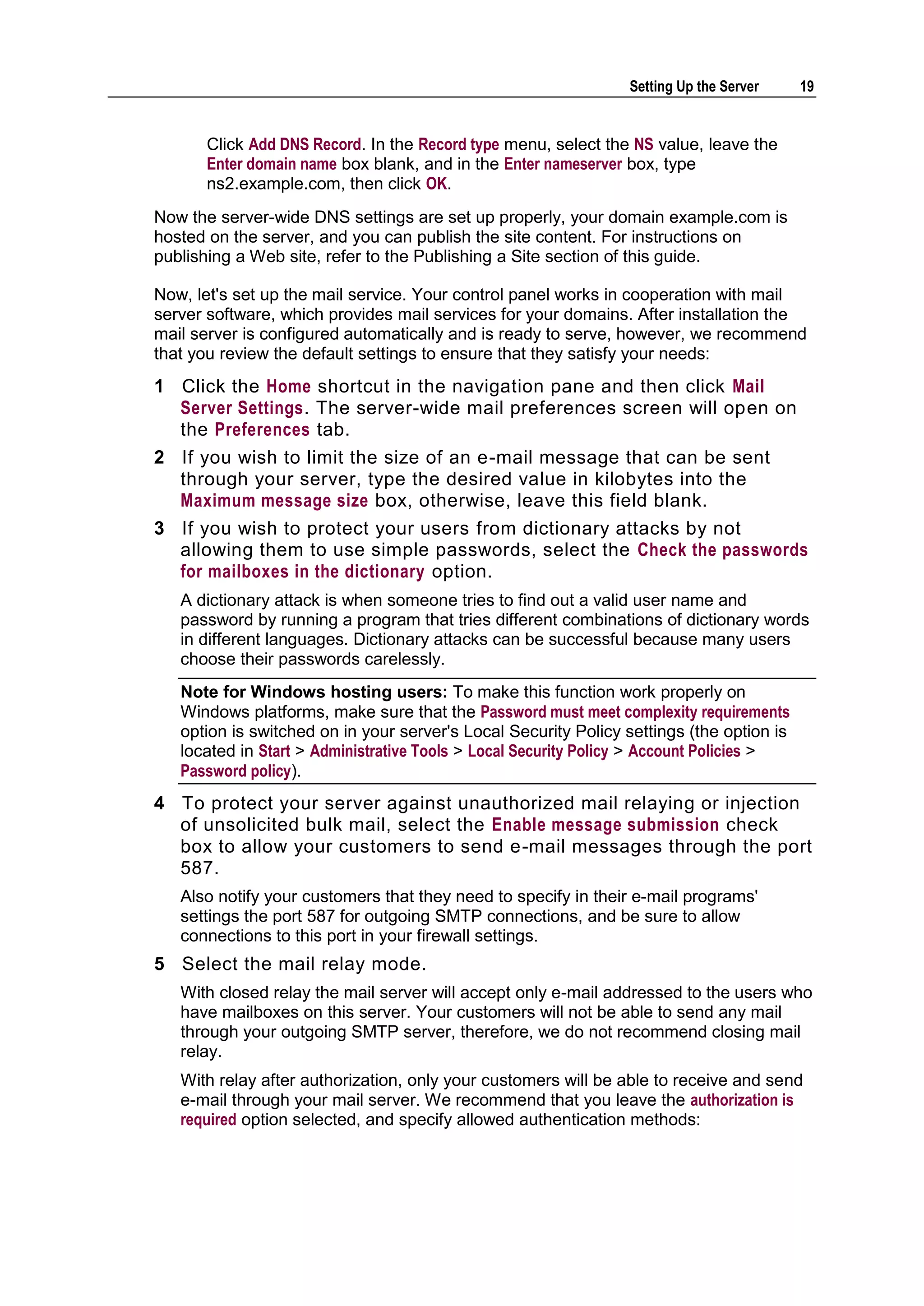 Setting Up the Server     19


      Click Add DNS Record. In the Record type menu, select the NS value, leave the
      Enter domain name box blank, and in the Enter nameserver box, type
      ns2.example.com, then click OK.
Now the server-wide DNS settings are set up properly, your domain example.com is
hosted on the server, and you can publish the site content. For instructions on
publishing a Web site, refer to the Publishing a Site section of this guide.

Now, let's set up the mail service. Your control panel works in cooperation with mail
server software, which provides mail services for your domains. After installation the
mail server is configured automatically and is ready to serve, however, we recommend
that you review the default settings to ensure that they satisfy your needs:
1 Click the Home shortcut in the navigation pane and then click Mail
  Server Settings. The server-wide mail preferences screen will open on
  the Preferences tab.
2 If you wish to limit the size of an e-mail message that can be sent
  through your server, type the desired value in kilobytes into the
  Maximum message size box, otherwise, leave this field blank.
3 If you wish to protect your users from dictionary attacks by not
  allowing them to use simple passwords, select the Check the passwords
  for mailboxes in the dictionary option.
   A dictionary attack is when someone tries to find out a valid user name and
   password by running a program that tries different combinations of dictionary words
   in different languages. Dictionary attacks can be successful because many users
   choose their passwords carelessly.
   Note for Windows hosting users: To make this function work properly on
   Windows platforms, make sure that the Password must meet complexity requirements
   option is switched on in your server's Local Security Policy settings (the option is
   located in Start > Administrative Tools > Local Security Policy > Account Policies >
   Password policy).
4 To protect your server against unauthorized mail relaying or injection
  of unsolicited bulk mail, select the Enable message submission check
  box to allow your customers to send e-mail messages through the port
  587.
   Also notify your customers that they need to specify in their e-mail programs'
   settings the port 587 for outgoing SMTP connections, and be sure to allow
   connections to this port in your firewall settings.
5 Select the mail relay mode.
   With closed relay the mail server will accept only e-mail addressed to the users who
   have mailboxes on this server. Your customers will not be able to send any mail
   through your outgoing SMTP server, therefore, we do not recommend closing mail
   relay.
   With relay after authorization, only your customers will be able to receive and send
   e-mail through your mail server. We recommend that you leave the authorization is
   required option selected, and specify allowed authentication methods:
 